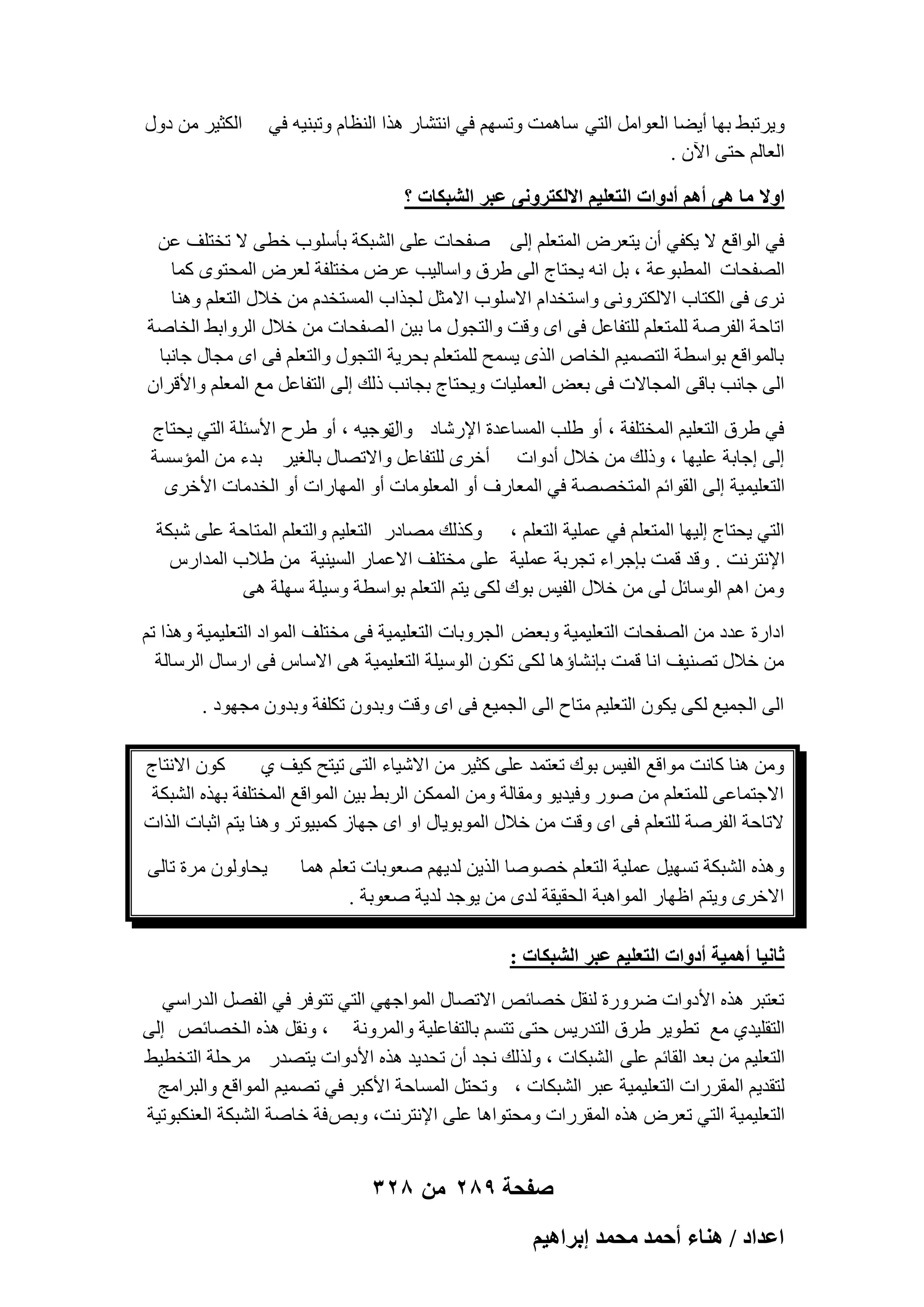 ‫ٝ٣ورجٜ ثٜب أ٣ٚب اُؼٞآَ اُز٢ ٍبٛٔذ ٝرَْٜ ك٢ اٗزْبه ٛنا اُ٘ظبّ ٝرج٘٤ٚ ك٢‬
‫اُؼبُْ ؽز٠ ا٥ٕ .‬

‫اٌُض٤و ٖٓ كٍٝ‬

‫حٝال ٓخ ٛ٠ أْٛ أىٝحص حُظؼِ٤ْ حالٌُظَٝٗ٠ ػزَ حُ٘زٌخص ؟‬
‫ك٢ اُٞاهغ ال ٣ٌل٢ إٔ ٣زؼوٗ أُزؼِْ اُ٠ ٕلؾبد ػِ٠ اُْجٌخ ثؤٍِٞة فط٠ ال رقزِق ػٖ‬
‫اُٖلؾبد أُطجٞػخ ، ثَ اٗٚ ٣ؾزبط اُ٠ ٛوم ٝاٍبُ٤ت ػوٗ ٓقزِلخ ُؼوٗ أُؾزٟٞ ًٔب‬
‫ٗوٟ ك٠ اٌُزبة االٌُزوٝٗ٠ ٝاٍزقلاّ االٍِٞة االٓضَ ُغناة أَُزقلّ ٖٓ فالٍ اُزؼِْ ٝٛ٘ب‬
‫اربؽخ اُلوٕخ ُِٔزؼِْ ُِزلبػَ ك٠ اٟ ٝهذ ٝاُزغٍٞ ٓب ث٤ٖ ا ُٖلؾبد ٖٓ فالٍ اُوٝاثٜ اُقبٕخ‬
‫ثبُٔٞاهغ ثٞاٍطخ اُزٖٔ٤ْ اُقبٓ اُنٟ ٣َٔؼ ُِٔزؼِْ ثؾو٣خ اُزغٍٞ ٝاُزؼِْ ك٠ اٟ ٓغبٍ عبٗجب‬
‫اُ٠ عبٗت ثبه٠ أُغبالد ك٠ ثؼ٘ اُؼِٔ٤بد ٝ٣ؾزبط ثغبٗت مُي اُ٠ اُزلبػَ ٓغ أُؼِْ ٝاألهوإ‬
‫رٞع٤ٚ ، أٝ ٛوػ األٍئِخ اُز٢ ٣ؾزبط‬
‫ك٢ ٛوم اُزؼِ٤ْ أُقزِلخ ، أٝ ِٛت أَُبػلح اإلهّبك ٝاٍ‬
‫اُ٠ اعبثخ ػِ٤ٜب ، ٝمُي ٖٓ فالٍ أكٝاد أفوٟ ُِزلبػَ ٝاالرٖبٍ ثبُـ٤و ثلء ٖٓ أُئٍَخ‬
‫اُزؼِ٤ٔ٤خ اُ٠ اُوٞائْ أُزقٖٖخ ك٢ أُؼبهف أٝ أُؼِٞٓبد أٝ أُٜبهاد أٝ اُقلٓبد األفوٟ‬
‫اُز٢ ٣ؾزبط اُ٤ٜب أُزؼِْ ك٢ ػِٔ٤خ اُزؼِْ ، ًٝنُي ٖٓبكه اُزؼِ٤ْ ٝاُزؼِْ أُزبؽخ ػِ٠ ّجٌخ‬
‫اإلٗزوٗذ . ٝهل هٔذ ثبعواء رغوثخ ػِٔ٤خ ػِ٠ ٓقزِق االػٔبه اَُ٤٘٤خ ٖٓ ٛالة أُلاهً‬
‫ٖٝٓ اْٛ اٍُٞبئَ ُ٠ ٖٓ فالٍ اُل٤ٌ ثٞى ٌُ٠ ٣زْ اُزؼِْ ثٞاٍطخ ٍٝ٤ِخ ٍِٜخ ٛ٠‬
‫اكاهح ػلك ٖٓ اُٖلؾبد اُزؼِ٤ٔ٤خ ٝثؼ٘ اُغوٝثبد اُزؼِ٤ٔ٤خ ك٠ ٓقزِق أُٞاك اُزؼِ٤ٔ٤خ ٝٛنا رْ‬
‫ٖٓ فالٍ رٖ٘٤ق اٗب هٔذ ثبْٗبإٛب ٌُ٠ رٌٕٞ اٍُٞ٤ِخ اُزؼِ٤ٔ٤خ ٛ٠ االٍبً ك٠ اهٍبٍ اُوٍبُخ‬
‫اُ٠ اُغٔ٤غ ٌُ٠ ٣ٌٕٞ اُزؼِ٤ْ ٓزبػ اُ٠ اُغٔ٤غ ك٠ اٟ ٝهذ ٝثلٕٝ رٌِلخ ٝثلٕٝ ٓغٜٞك .‬
‫ًٕٞ االٗزبط‬
‫ٖٝٓ ٛ٘ب ًبٗذ ٓٞاهغ اُل٤ٌ ثٞى رؼزٔل ػِ٠ ًض٤و ٖٓ االّ٤بء اُز٠ ر٤زؼ ً٤ق ١‬
‫االعزٔبػ٠ ُِٔزؼِْ ٖٓ ٕٞه ٝك٤ل٣ٞ ٝٓوبُخ ٖٝٓ أٌُٖٔ اُوثٜ ث٤ٖ أُٞاهغ أُقزِلخ ثٜنٙ اُْجٌخ‬
‫الربؽخ اُلوٕخ ُِزؼِْ ك٠ اٟ ٝهذ ٖٓ فالٍ أُٞثٞ٣بٍ اٝ اٟ عٜبى ًٔج٤ٞرو ٝٛ٘ب ٣زْ اصجبد اُناد‬
‫ٝٛنٙ اُْجٌخ رَٜ٤َ ػِٔ٤خ اُزؼِْ فٖٕٞب اُن٣ٖ ُل٣ْٜ ٕؼٞثبد رؼِْ ٛٔب‬
‫االفوٟ ٝ٣زْ اظٜبه أُٞاٛجخ اُؾو٤وخ ُلٟ ٖٓ ٣ٞعل ُل٣خ ٕؼٞثخ .‬

‫٣ؾبُٕٝٞ ٓوح ربُ٠‬

‫ػخٗ٤خ أٛٔ٤ش أىٝحص حُظؼِ٤ْ ػزَ حُ٘زٌخص :‬
‫رؼزجو ٛنٙ األكٝاد ٙوٝهح ُ٘وَ فٖبئٔ االرٖبٍ أُٞاعٜ٢ اُز٢ رزٞكو ك٢ اُلَٖ اُلهاٍ٢‬
‫اُزوِ٤ل١ ٓغ رطٞ٣و ٛوم اُزله٣ٌ ؽز٠ رزَْ ثبُزلبػِ٤خ ٝأُوٝٗخ ، ٝٗوَ ٛنٙ اُقٖبئٔ اُ٠‬
‫اُزؼِ٤ْ ٖٓ ثؼل اُوبئْ ػِ٠ اُْجٌبد ، ُٝنُي ٗغل إٔ رؾل٣ل ٛنٙ األكٝاد ٣زٖله ٓوؽِخ اُزقط٤ٜ‬
‫ُزول٣ْ أُووهاد اُزؼِ٤ٔ٤خ ػجو اُْجٌبد ، ٝرؾزَ أَُبؽخ األًجو ك٢ رٖٔ٤ْ أُٞاهغ ٝاُجوآظ‬
‫اُزؼِ٤ٔ٤خ اُز٢ رؼوٗ ٛنٙ أُووهاد ٝٓؾزٞاٛب ػِ٠ اإلٗزوٗذ، ٝثٔ كخ فبٕخ اُْجٌخ اُؼٌ٘جٞر٤خ‬

‫صفحة 982 من 823‬
‫حػيحى / ٛ٘خء أكٔي ٓلٔي ارَحٛ٤ْ‬

 