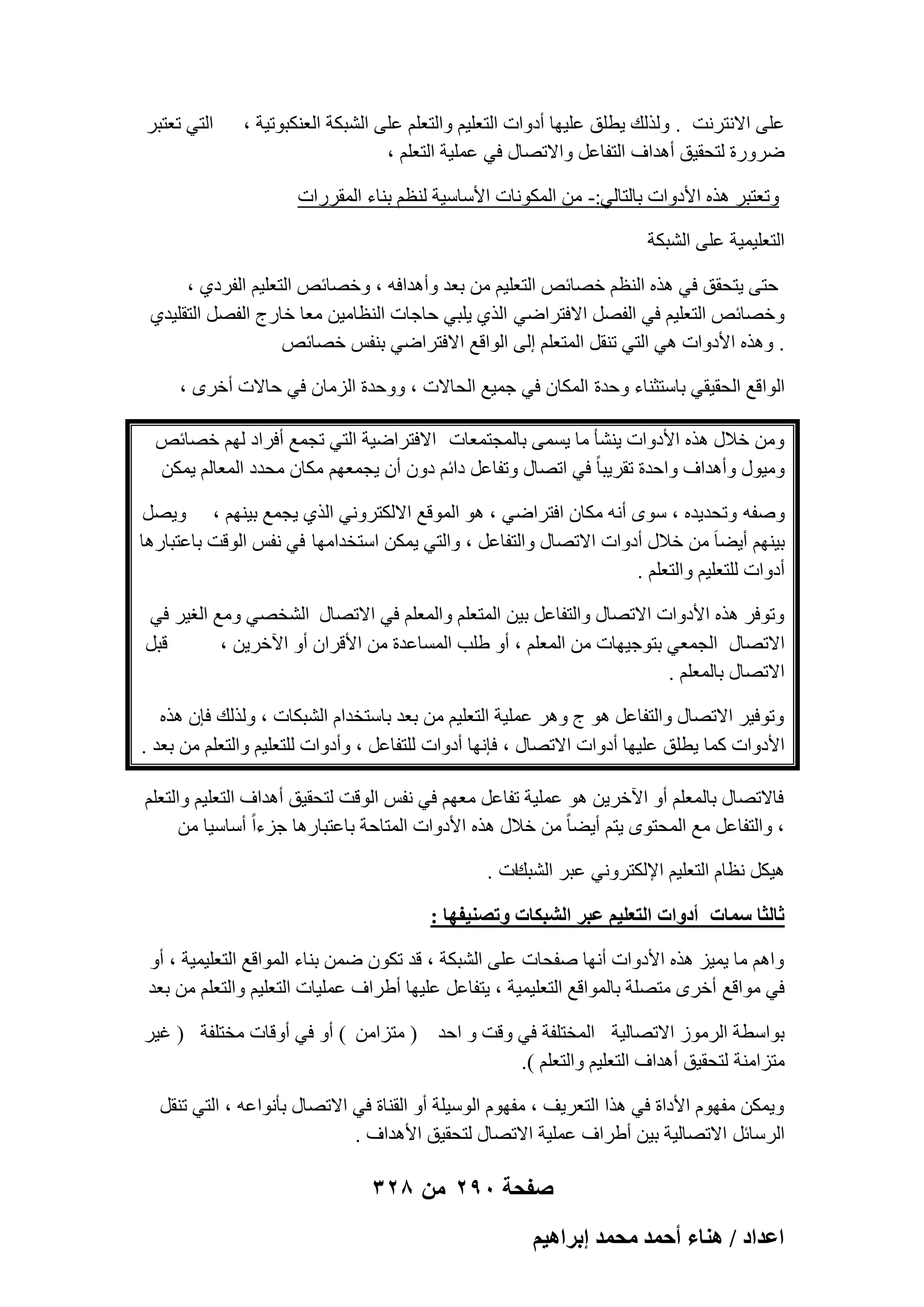 ‫ػِ٠ االٗزوٗذ . ُٝنُي ٣طِن ػِ٤ٜب أكٝاد اُزؼِ٤ْ ٝاُزؼِْ ػِ٠ اُْجٌخ اُؼٌ٘جٞر٤خ ،‬
‫ٙوٝهح ُزؾو٤ن أٛلاف اُزلبػَ ٝاالرٖبٍ ك٢ ػِٔ٤خ اُزؼِْ ،‬

‫اُز٢ رؼزجو‬

‫ٝرؼزجو ٛنٙ األكٝاد ثبُزبُ٢:- ٖٓ أٌُٞٗبد األٍبٍ٤خ ُ٘ظْ ث٘بء أُووهاد‬
‫اُزؼِ٤ٔ٤خ ػِ٠ اُْجٌخ‬
‫ؽز٠ ٣زؾون ك٢ ٛنٙ اُ٘ظْ فٖبئٔ اُزؼِ٤ْ ٖٓ ثؼل ٝأٛلاكٚ ، ٝفٖبئٔ اُزؼِ٤ْ اُلوك١ ،‬
‫ٝفٖبئٔ اُزؼِ٤ْ ك٢ اُلَٖ االكزواٙ٢ اُن١ ٣ِج٢ ؽبعبد اُ٘ظبٓ٤ٖ ٓؼب فبهط اُلَٖ اُزوِ٤ل١‬
‫. ٝٛنٙ األكٝاد ٛ٢ اُز٢ ر٘وَ أُزؼِْ اُ٠ اُٞاهغ االكزواٙ٢ ث٘لٌ فٖبئٔ‬
‫اُٞاهغ اُؾو٤و٢ ثبٍزض٘بء ٝؽلح أٌُبٕ ك٢ عٔ٤غ اُؾبالد ، ٝٝؽلح اُيٓبٕ ك٢ ؽبالد أفوٟ ،‬
‫ٖٝٓ فالٍ ٛنٙ األكٝاد ٣ْ٘ؤ ٓب ٣َٔ٠ ثبُٔغزٔؼبد االكزواٙ٤خ اُز٢ رغٔغ أكواك ُْٜ فٖبئٔ‬
‫ٝٓ٤ٍٞ ٝأٛلاف ٝاؽلح روو٣جب ً ك٢ ارٖبٍ ٝرلبػَ كائْ كٕٝ إٔ ٣غٔؼْٜ ٌٓبٕ ٓؾلك أُؼبُْ ٣ٌٖٔ‬
‫ٕٝلٚ ٝرؾل٣لٙ ، ٍٟٞ أٗٚ ٌٓبٕ اكزواٙ٢ ، ٛٞ أُٞهغ االٌُزوٝٗ٢ اُن١ ٣غٔغ ث٤ْٜ٘ ، ٝ٣َٖ‬
‫ث٤ْٜ٘ أ٣ٚب َ ٖٓ فالٍ أكٝاد االرٖبٍ ٝاُزلبػَ ، ٝاُز٢ ٣ٌٖٔ اٍزقلآٜب ك٢ ٗلٌ اُٞهذ ثبػزجبهٛب‬
‫أكٝاد ُِزؼِ٤ْ ٝاُزؼِْ .‬
‫ٝرٞكو ٛنٙ األكٝاد االرٖبٍ ٝاُزلبػَ ث٤ٖ أُزؼِْ ٝأُؼِْ ك٢ االرٖبٍ اُْقٖ٢ ٝٓغ اُـ٤و ك٢‬
‫هجَ‬
‫االرٖبٍ اُغٔؼ٢ ثزٞع٤ٜبد ٖٓ أُؼِْ ، أٝ ِٛت أَُبػلح ٖٓ األهوإ أٝ ا٥فو٣ٖ ،‬
‫االرٖبٍ ثبُٔؼِْ .‬
‫ٝرٞك٤و االرٖبٍ ٝاُزلبػَ ٛٞ ط ٝٛو ػِٔ٤خ اُزؼِ٤ْ ٖٓ ثؼل ثبٍزقلاّ اُْجٌبد ، ُٝنُي كبٕ ٛنٙ‬
‫األكٝاد ًٔب ٣طِن ػِ٤ٜب أكٝاد االرٖبٍ ، كبٜٗب أكٝاد ُِزلبػَ ، ٝأكٝاد ُِزؼِ٤ْ ٝاُزؼِْ ٖٓ ثؼل .‬
‫كبالرٖبٍ ثبُٔؼِْ أٝ ا٥فو٣ٖ ٛٞ ػِٔ٤خ رلبػَ ٓؼْٜ ك٢ ٗلٌ اُٞهذ ُزؾو٤ن أٛلاف اُزؼِ٤ْ ٝاُزؼِْ‬
‫، ٝاُزلبػَ ٓغ أُؾزٟٞ ٣زْ أ٣ٚب ً ٖٓ فالٍ ٛنٙ األكٝاد أُزبؽخ ثبػزجبهٛب عيءاً أٍبٍ٤ب ٖٓ‬
‫اد .‬
‫ٛ٤ٌَ ٗظبّ اُزؼِ٤ْ اإلٌُزوٝٗ٢ ػجو اُْجي‬
‫ػخُؼخ ٓٔخص أىٝحص حُظؼِ٤ْ ػزَ حُ٘زٌخص ٝطٜ٘٤لٜخ :‬
‫ٝاْٛ ٓب ٣ٔ٤ي ٛنٙ األكٝاد أٜٗب ٕلؾبد ػِ٠ اُْجٌخ ، هل رٌٕٞ ٖٙٔ ث٘بء أُٞاهغ اُزؼِ٤ٔ٤خ ، أٝ‬
‫ك٢ ٓٞاهغ أفوٟ ٓزِٖخ ثبُٔٞاهغ اُزؼِ٤ٔ٤خ ، ٣زلبػَ ػِ٤ٜب أٛواف ػِٔ٤بد اُزؼِ٤ْ ٝاُزؼِْ ٖٓ ثؼل‬
‫ثٞاٍطخ اُوٓٞى االرٖبُ٤خ أُقزِلخ ك٢ ٝهذ ٝ اؽل ( ٓزيآٖ ) أٝ ك٢ أٝهبد ٓقزِلخ ( ؿ٤و‬
‫ٓزيآ٘خ ُزؾو٤ن أٛلاف اُزؼِ٤ْ ٝاُزؼِْ ).‬
‫ٝ٣ٌٖٔ ٓلّٜٞ األكاح ك٢ ٛنا اُزؼو٣ق ، ٓلّٜٞ اٍُٞ٤ِخ أٝ اُو٘بح ك٢ االرٖبٍ ثؤٗٞاػٚ ، اُز٢ ر٘وَ‬
‫اُوٍبئَ االرٖبُ٤خ ث٤ٖ أٛواف ػِٔ٤خ االرٖبٍ ُزؾو٤ن األٛلاف .‬

‫صفحة 092 من 823‬
‫حػيحى / ٛ٘خء أكٔي ٓلٔي ارَحٛ٤ْ‬

 