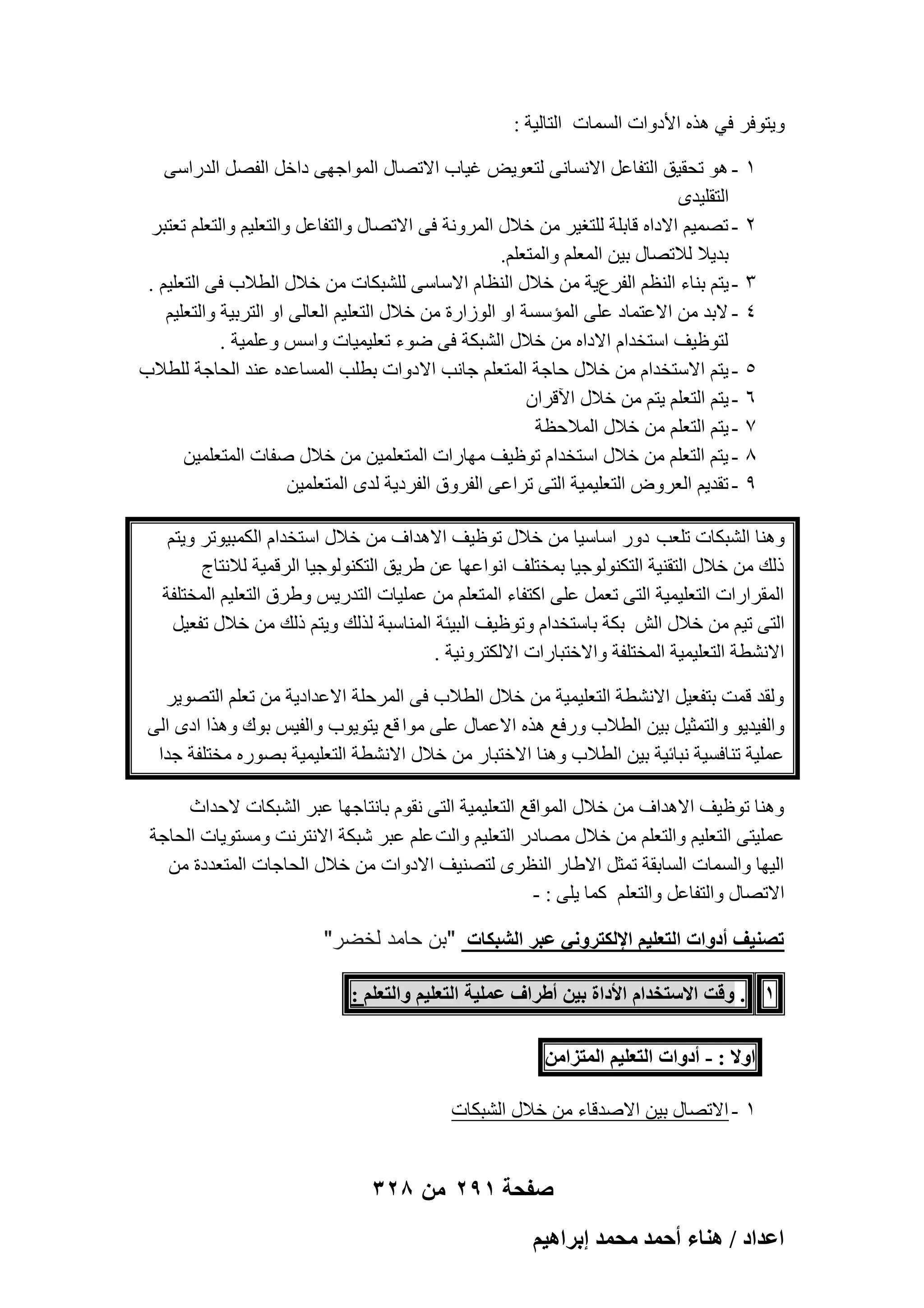 ‫ٝ٣زٞكو ك٢ ٛنٙ األكٝاد أَُبد اُزبُ٤خ :‬
‫ٔ‬
‫ٕ‬
‫ٖ‬
‫ٗ‬
‫٘‬
‫ٙ‬
‫7‬
‫8‬
‫9‬

‫ ٛٞ رؾو٤ن اُزلبػَ االَٗبٗ٠ ُزؼٞ٣٘ ؿ٤بة االرٖبٍ أُٞاعٜ٠ كافَ اُلَٖ اُلهاٍ٠‬‫اُزوِ٤لٟ‬
‫ رٖٔ٤ْ االكاٙ هبثِخ ُِزـ٤و ٖٓ فالٍ أُوٝٗخ ك٠ االرٖبٍ ٝاُزلبػَ ٝاُزؼِ٤ْ ٝاُزؼِْ رؼزجو‬‫ثل٣ال ُالرٖبٍ ث٤ٖ أُؼِْ ٝأُزؼِْ.‬
‫ ٣زْ ث٘بء اُ٘ظْ اُلوع٣خ ٖٓ فالٍ اُ٘ظبّ االٍبٍ٠ ُِْجٌبد ٖٓ فالٍ اُطالة ك٠ اُزؼِ٤ْ .‬‫ الثل ٖٓ االػزٔبك ػِ٠ أُئٍَخ اٝ اُٞىاهح ٖٓ فالٍ اُزؼِ٤ْ اُؼبُ٠ اٝ اُزوث٤خ ٝاُزؼِ٤ْ‬‫ُزٞظ٤ق اٍزقلاّ االكاٙ ٖٓ فالٍ اُْجٌخ ك٠ ٙٞء رؼِ٤ٔ٤بد ٝاٌٍ ٝػِٔ٤خ .‬
‫ ٣زْ االٍزقلاّ ٖٓ فالٍ ؽبعخ أُزؼِْ عبٗت االكٝاد ثطِت أَُبػلٙ ػ٘ل اُؾبعخ ُِطالة‬‫ ٣زْ اُزؼِْ ٣زْ ٖٓ فالٍ ا٥هوإ‬‫ ٣زْ اُزؼِْ ٖٓ فالٍ أُالؽظخ‬‫ ٣زْ اُزؼِْ ٖٓ فالٍ اٍزقلاّ رٞظ٤ق ٜٓبهاد أُزؼِٔ٤ٖ ٖٓ فالٍ ٕلبد أُزؼِٔ٤ٖ‬‫- رول٣ْ اُؼوٝٗ اُزؼِ٤ٔ٤خ اُز٠ رواػ٠ اُلوٝم اُلوك٣خ ُلٟ أُزؼِٔ٤ٖ‬

‫ٝٛ٘ب اُْجٌبد رِؼت كٝه اٍبٍ٤ب ٖٓ فالٍ رٞظ٤ق االٛلاف ٖٓ فالٍ اٍزقلاّ أٌُج٤ٞرو ٝ٣زْ‬
‫مُي ٖٓ فالٍ اُزو٘٤خ اُزٌُ٘ٞٞع٤ب ثٔقزِق اٗٞاػٜب ػٖ ٛو٣ن اُزٌُ٘ٞٞع٤ب اُوهٔ٤خ ُالٗزبط‬
‫أُوواهاد اُزؼِ٤ٔ٤خ اُز٠ رؼَٔ ػِ٠ اًزلبء أُزؼِْ ٖٓ ػِٔ٤بد اُزله٣ٌ ٝٛوم اُزؼِ٤ْ أُقزِلخ‬
‫اُز٠ ر٤ْ ٖٓ فالٍ اُِ ثٌخ ثبٍزقلاّ ٝرٞظ٤ق اُج٤ئخ أُ٘بٍجخ ُنُي ٝ٣زْ مُي ٖٓ فالٍ رلؼ٤َ‬
‫االْٗطخ اُزؼِ٤ٔ٤خ أُقزِلخ ٝاالفزجبهاد االٌُزوٝٗ٤خ .‬
‫ُٝول هٔذ ثزلؼ٤َ االْٗطخ اُزؼِ٤ٔ٤خ ٖٓ فالٍ اُطالة ك٠ أُوؽِخ االػلاك٣خ ٖٓ رؼِْ اُزٖٞ٣و‬
‫ٝاُل٤ل٣ٞ ٝاُزٔض٤َ ث٤ٖ اُطالة ٝهكغ ٛنٙ االػٔبٍ ػِ٠ ٓٞا هغ ٣زٞ٣ٞة ٝاُل٤ٌ ثٞى ٝٛنا اكٟ اُ٠‬
‫ػِٔ٤خ ر٘بكَ٤خ ٗجبئ٤خ ث٤ٖ اُطالة ٝٛ٘ب االفزجبه ٖٓ فالٍ االْٗطخ اُزؼِ٤ٔ٤خ ثٖٞهٙ ٓقزِلخ علا‬
‫ٝٛ٘ب رٞظ٤ق االٛلاف ٖٓ فالٍ أُٞاهغ اُزؼِ٤ٔ٤خ اُز٠ ٗوّٞ ثبٗزبعٜب ػجو اُْجٌبد الؽلاس‬
‫ػِٔ٤ز٠ اُزؼِ٤ْ ٝاُزؼِْ ٖٓ فالٍ ٖٓبكه اُزؼِ٤ْ ٝاُذ ػِْ ػجو ّجٌخ االٗزوٗذ َٝٓزٞ٣بد اُؾبعخ‬
‫اُ٤ٜب ٝأَُبد اَُبثوخ رٔضَ االٛبه اُ٘ظوٟ ُزٖ٘٤ق االكٝاد ٖٓ فالٍ اُؾبعبد أُزؼلكح ٖٓ‬
‫االرٖبٍ ٝاُزلبػَ ٝاُزؼِْ ًٔب ٣ِ٠ : -‬

‫طٜ٘٤ق أىٝحص حُظؼِ٤ْ حإلٌُظَٝٗ٢ ػزَ حُ٘زٌخص "بن حامد لخضر"‬
‫1 . ٝهض حالٓظويحّ حألىحس ر٤ٖ أ١َحف ػِٔ٤ش حُظؼِ٤ْ ٝحُظؼِْ :‬
‫حٝال : - أىٝحص حُظؼِ٤ْ حُٔظِحٖٓ‬
‫ٔ - االرٖبٍ ث٤ٖ االٕلهبء ٖٓ فالٍ اُْجٌبد‬

‫صفحة 192 من 823‬
‫حػيحى / ٛ٘خء أكٔي ٓلٔي ارَحٛ٤ْ‬

 