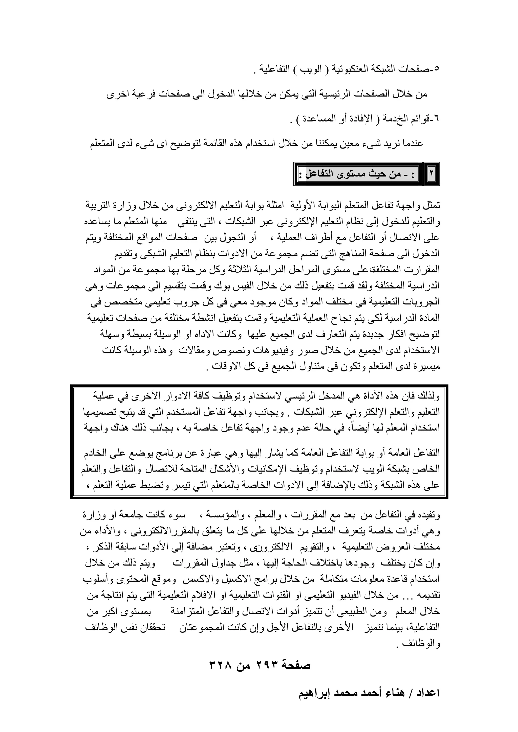 ‫٘-ٕلؾبد اُْجٌخ اُؼٌ٘جٞر٤خ ( اُٞ٣ت ) اُزلبػِ٤خ .‬
‫ٖٓ فالٍ اُٖلؾبد اُوئ٤َ٤خ اُز٠ ٣ٌٖٔ ٖٓ فالُٜب اُلفٍٞ اُ٠ ٕلؾبد كوػ٤خ افوٟ‬
‫ٙ-هٞائْ اُـكٓخ ( اإلكبكح أٝ أَُبػلح ) .‬
‫ػ٘لٓب ٗو٣ل ّ٠ء ٓؼ٤ٖ ٣ٌٔ٘٘ب ٖٓ فالٍ اٍزقلاّ ٛنٙ اُوبئٔخ ُزٞٙ٤ؼ اٟ ّ٠ء ُلٟ أُزؼِْ‬
‫2‬

‫: - ٖٓ ك٤غ ٓٔظٟٞ حُظلخػَ :‬

‫رٔضَ ٝاعٜخ رلبػَ أُزؼِْ اُجٞاثخ األُٝ٤خ آضِخ ثٞاثخ اُزؼِ٤ْ االٌُزوٝٗ٠ ٖٓ فالٍ ٝىاهح اُزوث٤خ‬
‫ٝاُزؼِ٤ْ ُِلفٍٞ اُ٠ ٗظبّ اُزؼِ٤ْ اإلٌُزوٝٗ٢ ػجو اُْجٌبد ، اُز٢ ٣٘زو٢ ٜٓ٘ب أُزؼِْ ٓب ٣َبػلٙ‬
‫ػِ٠ االرٖبٍ أٝ اُزلبػَ ٓغ أٛواف اُؼِٔ٤خ ، أٝ اُزغٍٞ ث٤ٖ ٕلؾبد أُٞاهغ أُقزِلخ ٝ٣زْ‬
‫اُلفٍٞ اُ٠ ٕلؾخ أُ٘بٛظ اُز٠ رْٚ ٓغٔٞػخ ٖٓ االكٝاد ث٘ظبّ اُزؼِ٤ْ اُْجٌ٠ ٝرول٣ْ‬
‫أُوواهد أُقزِق ػِ٠ َٓزٟٞ أُواؽَ اُلهاٍ٤خ اُضالصخ ًَٝ ٓوؽِخ ثٜب ٓغٔٞػخ ٖٓ أُٞاك‬
‫ح‬
‫اُلهاٍ٤خ أُقزِلخ ُٝول هٔذ ثزلؼ٤َ مُي ٖٓ فالٍ اُل٤ٌ ثٞى ٝهٔذ ثزوَ٤ْ اُ٠ ٓغٔٞػبد ٝٛ٠‬
‫اُغوٝثبد اُزؼِ٤ٔ٤خ ك٠ ٓقزِق أُٞاك ًٝبٕ ٓٞعٞك ٓؼ٠ ك٠ ًَ عوٝة رؼِ٤ٔ٠ ٓزقٖٔ ك٠‬
‫أُبكح اُلهاٍ٤خ ٌُ٠ ٣زْ ٗغب ػ اُؼِٔ٤خ اُزؼِ٤ٔ٤خ ٝهٔذ ثزلؼ٤َ اْٗطخ ٓقزِلخ ٖٓ ٕلؾبد رؼِ٤ٔ٤خ‬
‫ُزٞٙ٤ؼ اكٌبه علثلح ٣زْ اُزؼبهف ُلٟ اُغٔ٤غ ػِ٤ٜب ًٝبٗذ االكاٙ اٝ اٍُٞ٤ِخ ثَ٤طخ ٍِٜٝخ‬
‫االٍزقلاّ ُلٟ اُغٔ٤غ ٖٓ فالٍ ٕٞه ٝك٤ل٣ٞٛبد ٖٝٗٞٓ ٝٓوبالد ٝٛنٙ اٍُٞ٤ِخ ًبٗذ‬
‫ٓ٤َ٤وح ُلٟ أُزؼِْ ٝرٌٕٞ ك٠ ٓز٘بٍٝ اُغٔ٤غ ك٠ ًَ االٝهبد .‬
‫ُٝنُي كبٕ ٛنٙ األكاح ٛ٢ أُلفَ اُوئ٤َ٢ الٍزقلاّ ٝرٞظ٤ق ًبكخ األكٝاه األفوٟ ك٢ ػِٔ٤خ‬
‫اُزؼِ٤ْ ٝاُزؼِْ اإلٌُزوٝٗ٢ ػجو اُْجٌبد . ٝثغبٗت ٝاعٜخ رلبػَ أَُزقلّ اُز٢ هل ٣ز٤ؼ رٖٔ٤ٜٔب‬
‫اٍزقلاّ أُؼِْ ُٜب أ٣ٚبً، ك٢ ؽبُخ ػلّ ٝعٞك ٝاعٜخ رلبػَ فبٕخ ثٚ ، ثغبٗت مُي ٛ٘بى ٝاعٜخ‬
‫اُزلبػَ اُؼبٓخ أٝ ثٞاثخ اُزلبػَ اُؼبٓخ ًٔب ٣ْبه اُ٤ٜب ٝٛ٢ ػجبهح ػٖ ثوٗبٓظ ٣ٞٙغ ػِ٠ اُقبكّ‬
‫اُقبٓ ثْجٌخ اُٞ٣ت الٍزقلاّ ٝرٞظ٤ق اإلٌٓبٗ٤بد ٝاألٌّبٍ أُزبؽخ ُالرٖبٍ ٝاُزلبػَ ٝاُزؼِْ‬
‫ػِ٠ ٛنٙ اُْجٌخ ٝمُي ثبإلٙبكخ اُ٠ األكٝاد اُقبٕخ ثبُٔزؼِْ اُز٢ ر٤َو ٝرٚجٜ ػِٔ٤خ اُزؼِْ ،‬
‫ٝرل٤لٙ ك٢ اُزلبػَ ٖٓ ثؼل ٓغ أُووهاد ، ٝأُؼِْ ، ٝأُئٍَخ ، ٍٞء ًبٗذ عبٓؼخ اٝ ٝىاهح‬
‫ٝٛ٢ أكٝاد فبٕخ ٣زؼوف أُزؼِْ ٖٓ فالُٜب ػِ٠ ًَ ٓب ٣زؼِن ثبُٔووهاالٌُزوٝٗ٠ ، ٝاألكاء ٖٓ‬
‫ٓقزِق اُؼوٝٗ اُزؼِ٤ٔ٤خ ، ٝاُزوٞ٣ْ االٌُزوٕٟٝ ، ٝرؼزجو ٓٚبكخ اُ٠ األكٝاد ٍبثوخ اُنًو ،‬
‫ٝإ ًبٕ ٣قزِق ٝعٞكٛب ثبفزالف اُؾبعخ اُ٤ٜب ، ٓضَ علاٍٝ أُووهاد ٝ٣زْ مُي ٖٓ فالٍ‬
‫اٍزقلاّ هبػلح ٓؼِٞٓبد ٓزٌبِٓخ ٖٓ فالٍ ثوآظ االًَ٤َ ٝاالًٌَ ٝٓٞهغ أُؾزٟٞ ٝأٍِٞة‬
‫رول٣ٔٚ … ٖٓ فالٍ اُل٤ل٣ٞ اُزؼِ٤ٔ٠ اٝ اُو٘ٞاد اُزؼِ٤ٔ٤خ اٝ االكالّ اُزؼِ٤ٔ٤خ اُز٠ ٣زْ اٗزبعخ ٖٓ‬
‫ثَٔزٟٞ اًجو ٖٓ‬
‫فالٍ أُؼِْ ٖٝٓ اُطج٤ؼ٢ إٔ رزٔ٤ي أكٝاد االرٖبٍ ٝاُزلبػَ أُزيآ٘خ‬
‫اُزلبػِ٤خ، ث٤٘ٔب رزٔ٤ي األفوٟ ثبُزلبػَ األعَ ٝإ ًبٗذ أُغٔٞػزبٕ رؾووبٕ ٗلٌ اُٞظبئق‬
‫ٝاُٞظائق .‬

‫صفحة 392 من 823‬
‫حػيحى / ٛ٘خء أكٔي ٓلٔي ارَحٛ٤ْ‬

 