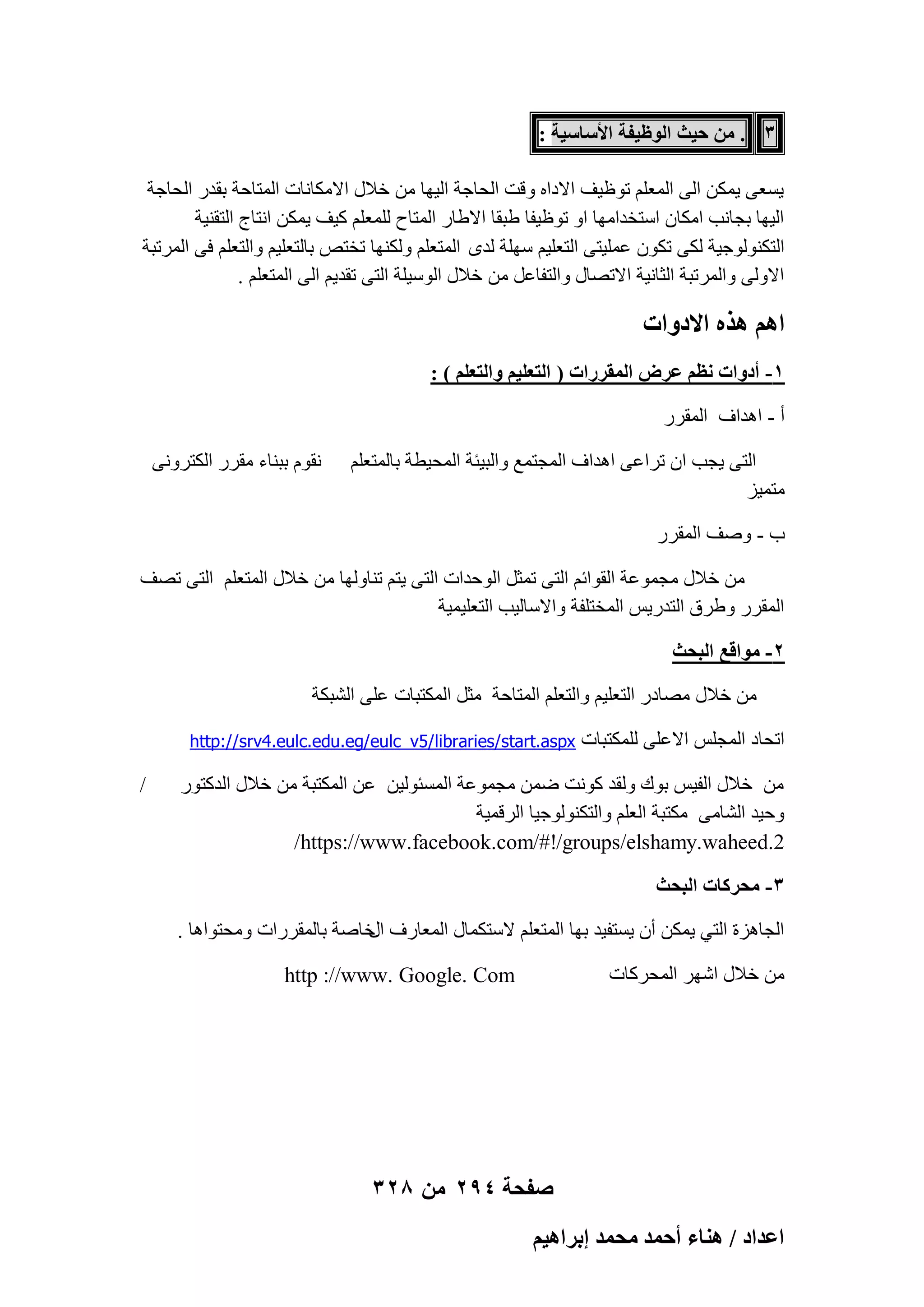 ‫3 . ٖٓ ك٤غ حُٞظ٤لش حألٓخٓ٤ش :‬
‫٣َؼ٠ ٣ٌٖٔ اُ٠ أُؼِْ رٞظ٤ق االكاٙ ٝهذ اُؾبعخ اُ٤ٜب ٖٓ فالٍ االٌٓبٗبد أُزبؽخ ثوله اُؾبعخ‬
‫اُ٤ٜب ثغبٗت آٌبٕ اٍزقلآٜب اٝ رٞظ٤لب ٛجوب االٛبه أُزبػ ُِٔؼِْ ً٤ق ٣ٌٖٔ اٗزبط اُزو٘٤خ‬
‫اُزٌُ٘ٞٞع٤خ ٌُ٠ رٌٕٞ ػِٔ٤ز٠ اُزؼِ٤ْ ٍِٜخ ُلٟ أُزؼِْ ٌُٜٝ٘ب رقزٔ ثبُزؼِ٤ْ ٝاُزؼِْ ك٠ أُورجخ‬
‫االُٝ٠ ٝأُورجخ اُضبٗ٤خ االرٖبٍ ٝاُزلبػَ ٖٓ فالٍ اٍُٞ٤ِخ اُز٠ رول٣ْ اُ٠ أُزؼِْ .‬

‫حْٛ ٌٛٙ حالىٝحص‬
‫1- أىٝحص ٗظْ ػَٝ حُٔوٍَحص ( حُظؼِ٤ْ ٝحُظؼِْ ) :‬
‫أ - اٛلاف أُووه‬
‫اُز٠ ٣غت إ رواػ٠ اٛلاف أُغزٔغ ٝاُج٤ئخ أُؾ٤طخ ثبُٔزؼِْ‬
‫ٓزٔ٤ي‬

‫ٗوّٞ ثج٘بء ٓووه اٌُزوٝٗ٠‬

‫ة - ٕٝق أُووه‬
‫ٖٓ فالٍ ٓغٔٞػخ اُوٞائْ اُز٠ رٔضَ اُٞؽلاد اُز٠ ٣زْ ر٘بُٜٝب ٖٓ فالٍ أُزؼِْ اُز٠ رٖق‬
‫أُووه ٝٛوم اُزله٣ٌ أُقزِلخ ٝاالٍبُ٤ت اُزؼِ٤ٔ٤خ‬
‫2- ٓٞحهغ حُزلغ‬
‫ٖٓ فالٍ ٖٓبكه اُزؼِ٤ْ ٝاُزؼِْ أُزبؽخ ٓضَ أٌُزجبد ػِ٠ اُْجٌخ‬
‫ارؾبك أُغٌِ االػِ٠ ٌُِٔزجبد‬

‫‪http://srv4.eulc.edu.eg/eulc_v5/libraries/start.aspx‬‬

‫ٖٓ فالٍ اُل٤ٌ ثٞى ُٝول ًٞٗذ ٖٙٔ ٓغٔٞػخ أَُئُٞ٤ٖ ػٖ أٌُزجخ ٖٓ فالٍ اُلًزٞه‬
‫ٝؽ٤ل اُْبٓ٠ ٌٓزجخ اُؼِْ ٝاُزٌُ٘ٞٞع٤ب اُوهٔ٤خ‬
‫2.‪/https://www.facebook.com/#!/groups/elshamy.waheed‬‬
‫3- ٓلًَخص حُزلغ‬
‫اُغبٛيح اُز٢ ٣ٌٖٔ إٔ ٣َزل٤ل ثٜب أُزؼِْ الٍزٌٔبٍ أُؼبهف فبٕخ ثبُٔووهاد ٝٓؾزٞاٛب .‬
‫اٍ‬
‫ٖٓ فالٍ اّٜو أُؾوًبد‬

‫‪http ://www. Google. Com‬‬

‫صفحة 492 من 823‬
‫حػيحى / ٛ٘خء أكٔي ٓلٔي ارَحٛ٤ْ‬

‫/‬

 