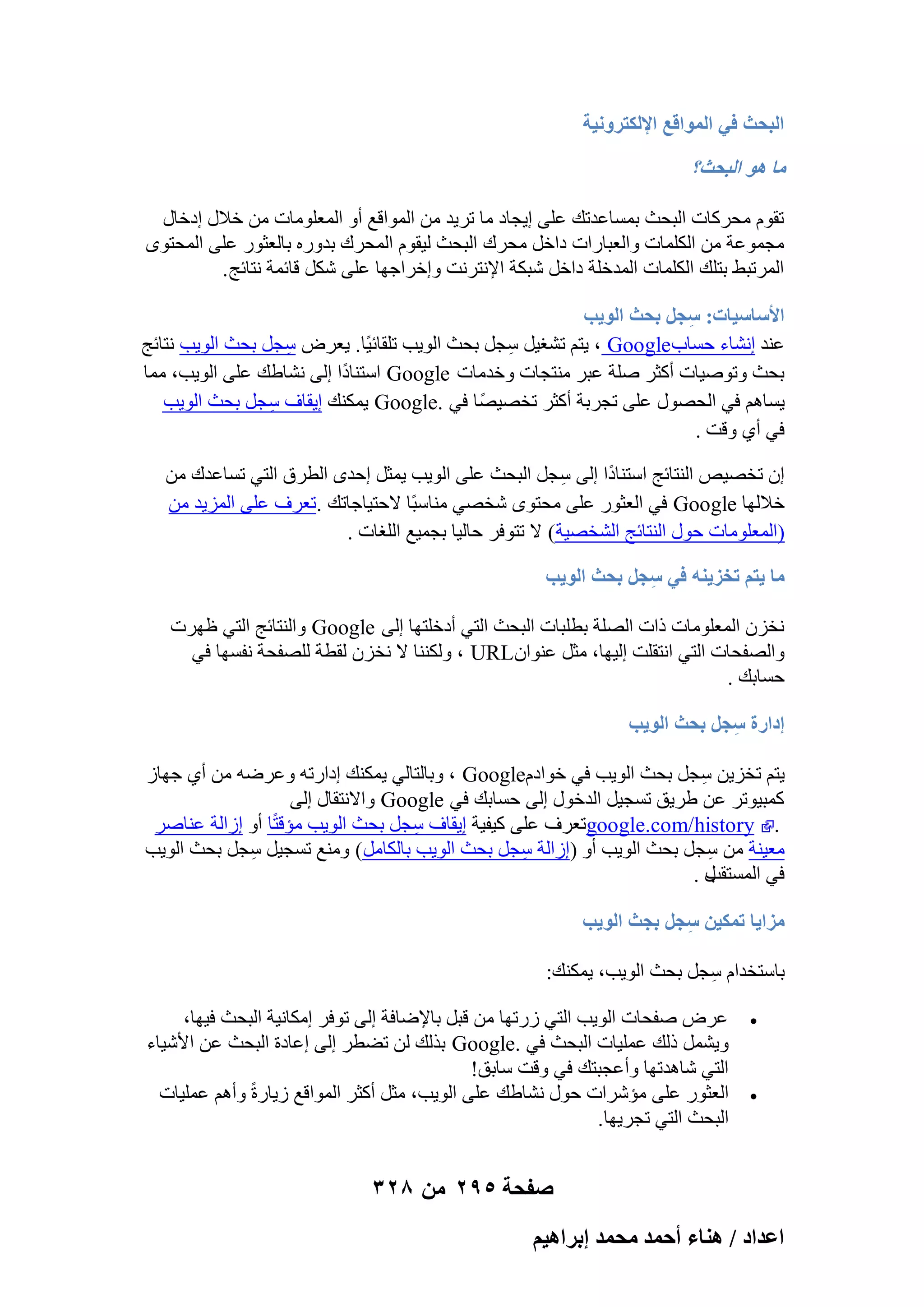‫حُزلغ ك٢ حُٔٞحهغ حإلٌُظَٝٗ٤ش‬

‫ٓخ ٛٞ حُزلغ؟‬
‫روّٞ ٓؾوًبد اُجؾش ثَٔبػلري ػِ٠ ا٣غبك ٓب رو٣ل ٖٓ أُٞاهغ أٝ أُؼِٞٓبد ٖٓ فالٍ اكفبٍ‬
‫ٓغٔٞػخ ٖٓ أٌُِبد ٝاُؼجبهاد كافَ ٓؾوى اُجؾش ُ٤وّٞ أُؾوى ثلٝهٙ ثبُؼضٞه ػِ٠ أُؾزٟٞ‬
‫أُورجٜ ثزِي أٌُِبد أُلفِخ كافَ ّجٌخ اإلٗزوٗذ ٝافواعٜب ػِ٠ ٌَّ هبئٔخ ٗزبئظ .‬
‫حألٓخٓ٤خص: ٓـَ رلغ حُٞ٣ذ‬
‫ِ‬
‫ػ٘ل اْٗبء ؽَبة‪٣ ، Google‬زْ رْـ٤َ ٍغَ ثؾش اُٞ٣ت رِوبئ٤ًب. ٣ؼوٗ ٍغَ ثؾش اُٞ٣ت ٗزبئظ‬
‫ِ‬
‫ِ‬
‫ثؾش ٝرٕٞ٤بد أًضو ِٕخ ػجو ٓ٘زغبد ٝفلٓبد ‪ Google‬اٍز٘بكًا اُ٠ ْٗبٛي ػِ٠ اُٞ٣ت، ٓٔب‬
‫٣َبْٛ ك٢ اُؾٍٖٞ ػِ٠ رغوثخ أًضو رقٖ٤ًٖب ك٢ .‪ٌ٘ٔ٣ Google‬ي ا٣وبف ٍغَ ثؾش اُٞ٣ت‬
‫ِ‬
‫ك٢ أ١ ٝهذ .‬
‫إ رقٖ٤ٔ اُ٘زبئظ اٍز٘بكًا اُ٠ ٍغَ اُجؾش ػِ٠ اُٞ٣ت ٣ٔضَ اؽلٟ اُطوم اُز٢ رَبػلى ٖٓ‬
‫ِ‬
‫فالُٜب ‪ Google‬ك٢ اُؼضٞه ػِ٠ ٓؾزٟٞ ّقٖ٢ ٓ٘بٍجًب الؽز٤بعبري .رؼوف ػِ٠ أُي٣ل ٖٓ‬
‫(أُؼِٞٓبد ؽٍٞ اُ٘زبئظ اُْقٖ٤خ( ال رزٞكو ؽبُ٤ب ثغٔ٤غ اُِـبد .‬
‫ٓخ ٣ظْ طوِ٣٘ٚ ك٢ ٓـَ رلغ حُٞ٣ذ‬
‫ِ‬
‫ٗقيٕ أُؼِٞٓبد ماد اُِٖخ ثطِجبد اُجؾش اُز٢ أكفِزٜب اُ٠ ‪ٝ Google‬اُ٘زبئظ اُز٢ ظٜود‬
‫ٝاُٖلؾبد اُز٢ اٗزوِذ اُ٤ٜب، ٓضَ ػ٘ٞإ‪ٌُ٘٘ٝ ، URL‬ب ال ٗقيٕ ُوطخ ُِٖلؾخ ٗلَٜب ك٢‬
‫ؽَبثي .‬
‫اىحٍس ٓـَ رلغ حُٞ٣ذ‬
‫ِ‬
‫٣زْ رقي٣ٖ ٍغَ ثؾش اُٞ٣ت ك٢ فٞاكّ‪ٝ ، Google‬ثبُزبُ٢ ٣ٌٔ٘ي اكاهرٚ ٝػوٙٚ ٖٓ أ١ عٜبى‬
‫ِ‬
‫ًٔج٤ٞرو ػٖ ٛو٣ن رَغ٤َ اُلفٍٞ اُ٠ ؽَبثي ك٢ ‪ٝ Google‬االٗزوبٍ اُ٠‬
‫. ‪google.com/history‬رؼوف ػِ٠ ً٤ل٤خ ا٣وبف ٍغَ ثؾش اُٞ٣ت ٓئهزًب أٝ اىاُخ ػ٘بٕو‬
‫ِ‬
‫ٓؼ٤٘خ ٖٓ ٍغَ ثؾش اُٞ٣ت أٝ )اىاُخ ٍغَ ثؾش اُٞ٣ت ثبٌُبَٓ( ٝٓ٘غ رَغ٤َ ٍغَ ثؾش اُٞ٣ت‬
‫ِ‬
‫ِ‬
‫ِ‬
‫ٍ.‬
‫ك٢ أَُزوت‬
‫ِٓح٣خ طٌٔ٤ٖ ٓـَ رـغ حُٞ٣ذ‬
‫ِ‬
‫ثبٍزقلاّ ٍغَ ثؾش اُٞ٣ت، ٣ٌٔ٘ي:‬
‫ِ‬
‫‪‬‬

‫‪‬‬

‫ػوٗ ٕلؾبد اُٞ٣ت اُز٢ ىهرٜب ٖٓ هجَ ثبإلٙبكخ اُ٠ رٞكو آٌبٗ٤خ اُجؾش ك٤ٜب،‬
‫ٝ٣َْٔ مُي ػِٔ٤بد اُجؾش ك٢ .‪ Google‬ثنُي ُٖ رٚطو اُ٠ اػبكح اُجؾش ػٖ األّ٤بء‬
‫اُز٢ ّبٛلرٜب ٝأػغجزي ك٢ ٝهذ ٍبثن!‬
‫اُؼضٞه ػِ٠ ٓئّواد ؽٍٞ ْٗبٛي ػِ٠ اُٞ٣ت، ٓضَ أًضو أُٞاهغ ى٣بهحً‬
‫ٝأْٛ ػِٔ٤بد‬
‫اُجؾش اُز٢ رغو٣ٜب.‬

‫صفحة 592 من 823‬
‫حػيحى / ٛ٘خء أكٔي ٓلٔي ارَحٛ٤ْ‬

 
