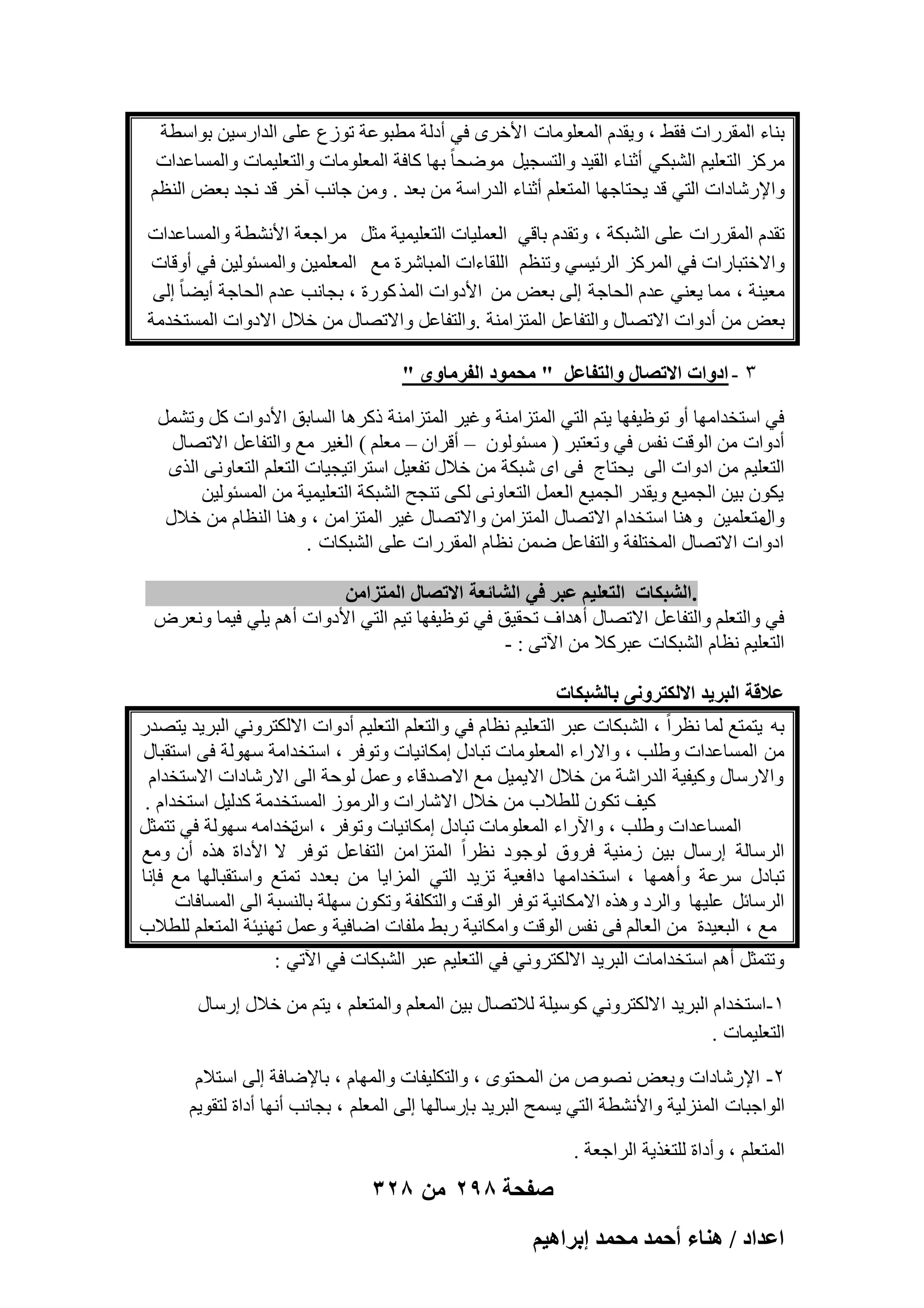 ‫ث٘بء أُووهاد كوٜ ، ٝ٣ولّ أُؼِٞٓبد األفوٟ ك٢ أكُخ ٓطجٞػخ رٞىع ػِ٠ اُلاهٍ٤ٖ ثٞاٍطخ‬
‫ٓوًي اُزؼِ٤ْ اُْجٌ٢ أص٘بء اُو٤ل ٝاُزَغ٤َ ٓٞٙؾب ً ثٜب ًبكخ أُؼِٞٓبد ٝاُزؼِ٤ٔبد ٝأَُبػلاد‬
‫ٝاإلهّبكاد اُز٢ هل ٣ؾزبعٜب أُزؼِْ أص٘بء اُلهاٍخ ٖٓ ثؼل . ٖٝٓ عبٗت آفو هل ٗغل ثؼ٘ اُ٘ظْ‬
‫رولّ أُووهاد ػِ٠ اُْجٌخ ، ٝرولّ ثبه٢ اُؼِٔ٤بد اُزؼِ٤ٔ٤خ ٓضَ ٓواعؼخ األْٗطخ ٝأَُبػلاد‬
‫ٝاالفزجبهاد ك٢ أُوًي اُوئ٤َ٢ ٝر٘ظْ اُِوبءاد أُجبّوح ٓغ أُؼِٔ٤ٖ ٝأَُئُٞ٤ٖ ك٢ أٝهبد‬
‫ٓؼ٤٘خ ، ٓٔب ٣ؼ٘٢ ػلّ اُؾبعخ اُ٠ ثؼ٘ ٖٓ األكٝاد أُن ًٞهح ، ثغبٗت ػلّ اُؾبعخ أ٣ٚب ً اُ٠‬
‫ثؼ٘ ٖٓ أكٝاد االرٖبٍ ٝاُزلبػَ أُزيآ٘خ .ٝاُزلبػَ ٝاالرٖبٍ ٖٓ فالٍ االكٝاد أَُزقلٓخ‬
‫ٖ - حىٝحص حالطٜخٍ ٝحُظلخػَ " ٓلٔٞى حُلَٓخٟٝ "‬
‫ك٢ اٍزقلآٜب أٝ رٞظ٤لٜب ٣زْ اُز٢ أُزيآ٘خ ٝؿ٤و أُزيآ٘خ مًوٛب اَُبثن األكٝاد ًَ ٝرَْٔ‬
‫أكٝاد ٖٓ اُٞهذ ٗلٌ ك٢ ٝرؼزجو ) َٓئُٕٞٞ – أهوإ – ٓؼِْ ( اُـ٤و ٓغ ٝاُزلبػَ االرٖبٍ‬
‫اُزؼِ٤ْ ٖٓ اكٝاد اُ٠ ٣ؾزبط ك٠ اٟ ّجٌخ ٖٓ فالٍ رلؼ٤َ اٍزوار٤غ٤بد اُزؼِْ اُزؼبٝٗ٠ اُنٟ‬
‫٣ٌٕٞ ث٤ٖ اُغٔ٤غ ٝ٣وله اُغٔ٤غ اُؼَٔ اُزؼبٝٗ٠ ٌُ٠ ر٘غؼ اُْجٌخ اُزؼِ٤ٔ٤خ ٖٓ أَُئُٞ٤ٖ‬
‫ٓزؼِٔ٤ٖ ٝٛ٘ب اٍزقلاّ االرٖبٍ أُزيآٖ ٝاالرٖبٍ ؿ٤و أُزيآٖ ، ٝٛ٘ب اُ٘ظبّ ٖٓ فالٍ‬
‫ٝاٍ‬
‫اكٝاد االرٖبٍ أُقزِلخ ٝاُزلبػَ ٖٙٔ ٗظبّ أُووهاد ػِ٠ اُْجٌبد .‬
‫.حُ٘زٌخص حُظؼِ٤ْ ػزَ ك٢ حُ٘خثؼش حالطٜخٍ حُٔظِحٖٓ‬
‫ك٢ ٝاُزؼِْ ٝاُزلبػَ االرٖبٍ أٛلاف رؾو٤ن ك٢ رٞظ٤لٜب ر٤ْ اُز٢ األكٝاد أْٛ ٣ِ٢ ك٤ٔب ٝٗؼوٗ‬
‫اُزؼِ٤ْ ٗظبّ اُْجٌبد ػجوًال ٖٓ ا٥ر٠ : -‬
‫ػالهش حُزَ٣ي حالٌُظَٝٗ٠ رخُ٘زٌخص‬
‫ثٚ ٣زٔزغ ُٔب ٗظواً ، اُْجٌبد ػجو اُزؼِ٤ْ ٗظبّ ك٢ ٝاُزؼِْ اُزؼِ٤ْ أكٝاد االٌُزوٝٗ٢ اُجو٣ل ٣زٖله‬
‫ٖٓ أَُبػلاد ِٝٛت ، ٝاالهاء أُؼِٞٓبد رجبكٍ آٌبٗ٤بد ٝرٞكو ، اٍزقلآخ ٍُٜٞخ ك٠ اٍزوجبٍ‬
‫ٝاالهٍبٍ ًٝ٤ل٤خ اُلهاّخ ٖٓ فالٍ اال٣ٔ٤َ ٓغ االٕلهبء ٝػَٔ ُٞؽخ اُ٠ االهّبكاد االٍزقلاّ‬
‫ً٤ق رٌٕٞ ُِطالة ٖٓ فالٍ االّبهاد ٝاُوٓٞى أَُزقلٓخ ًلُ٤َ اٍزقلاّ .‬
‫أَُبػلاد ِٝٛت ، ٝا٥هاء أُؼِٞٓبد رجبكٍ آٌبٗ٤بد ٝرٞكو ، رقلآٚ ٍُٜٞخ ك٢ رزٔضَ‬
‫اً‬
‫اُوٍبُخ اهٍبٍ ث٤ٖ ىٓ٘٤خ كوٝم ُٞعٞك ٗظواً أُزيآٖ اُزلبػَ رٞكو ال األكاح ٛنٙ إٔ ٝٓغ‬
‫رجبكٍ ٍوػخ ٝأٜٛٔب ، اٍزقلآٜب كاكؼ٤خ ري٣ل اُز٢ أُيا٣ب ٖٓ ثؼلك رٔزغ ٝاٍزوجبُٜب ٓغ كبٗب‬
‫اُوٍبئَ ػِ٤ٜب ٝاُوك ٝٛنٙ االٌٓبٗ٤خ رٞكو اُٞهذ ٝاُزٌِلخ ٝرٌٕٞ ٍِٜخ ثبَُ٘جخ اُ٠ أَُبكبد‬
‫ٓغ ، اُجؼ٤لح ٖٓ اُؼبُْ ك٠ ٗلٌ اُٞهذ ٝآٌبٗ٤خ هثٜ ِٓلبد اٙبك٤خ ٝػَٔ رٜ٘٤ئخ أُزؼِْ ُِطالة‬
‫ٝرزٔضَ أْٛ اٍزقلآبد اُجو٣ل االٌُزوٝٗ٢ ك٢ اُزؼِ٤ْ ػجو اُْجٌبد ك٢ ا٥ر٢ :‬
‫ٔ-اٍزقلاّ اُجو٣ل ا الٌُزوٝٗ٢ ًٍٞ٤ِخ ُالرٖبٍ ث٤ٖ أُؼِْ ٝأُزؼِْ ، ٣زْ ٖٓ فالٍ اهٍبٍ‬
‫اُزؼِ٤ٔبد .‬
‫ٕ- اإلهّبكاد ٝثؼ٘ ٖٗٞٓ ٖٓ أُؾزٟٞ ، ٝاُزٌِ٤لبد ٝأُٜبّ ، ثبإلٙبكخ اُ٠ اٍزالّ‬
‫اُٞاعجبد أُ٘يُ٤خ ٝاألْٗطخ اُز٢ ٣َٔؼ اُجو٣ل ثبهٍبُٜب اُ٠ أُؼِْ ، ثغبٗت أٜٗب أكاح ُزوٞ٣ْ‬
‫أُزؼِْ ، ٝأكاح ُِزـن٣خ اُواعؼخ .‬

‫صفحة 892 من 823‬
‫حػيحى / ٛ٘خء أكٔي ٓلٔي ارَحٛ٤ْ‬

 