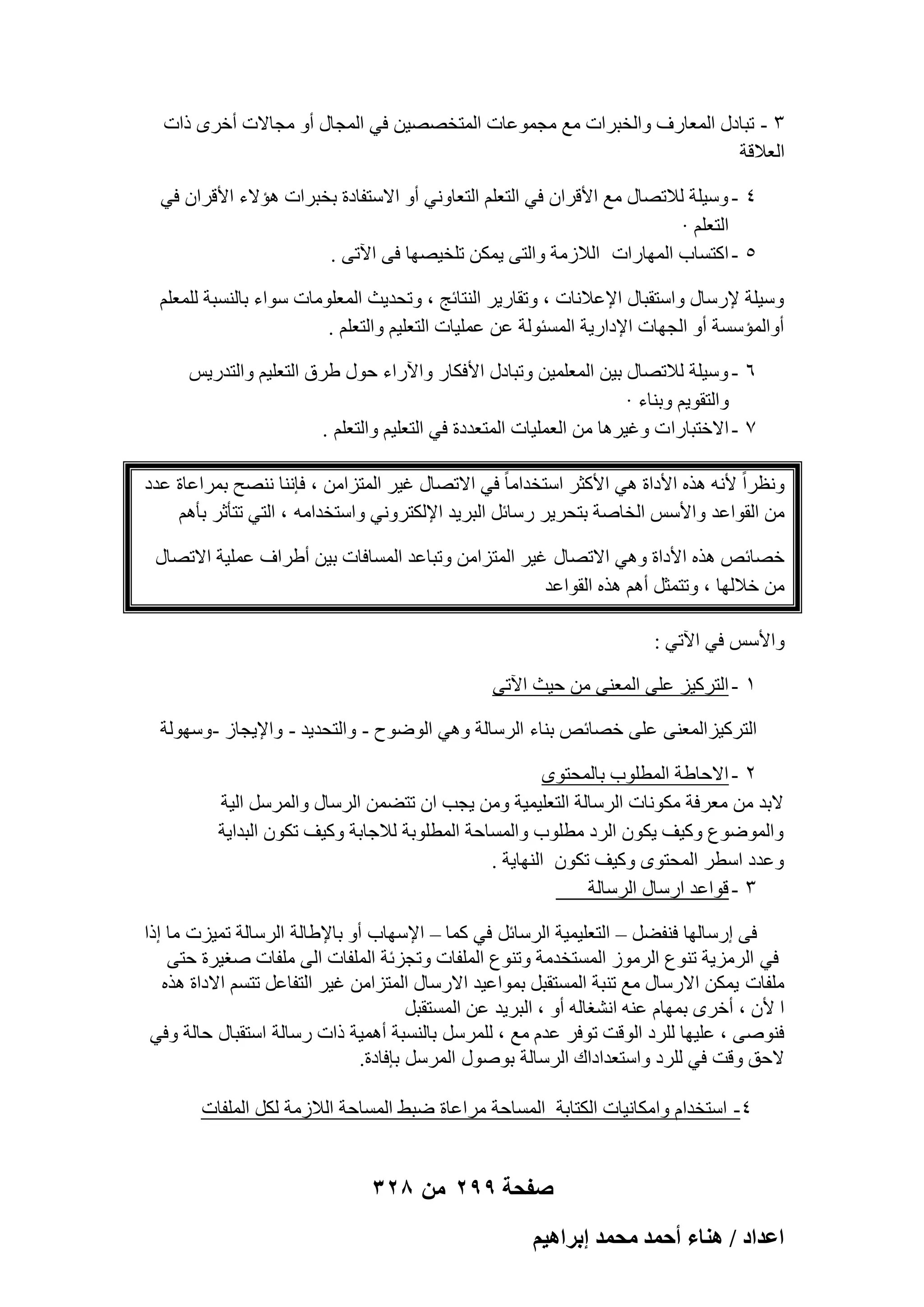 ‫ٖ - رجبكٍ أُؼبهف ٝاُقجواد ٓغ ٓغٔٞػبد أُزقٖٖ٤ٖ ك٢ أُغبٍ أٝ ٓغبالد أفوٟ ماد‬
‫اُؼالهخ‬
‫ٗ - ٍٝ٤ِخ ُالرٖبٍ ٓغ األهوإ ك٢ اُزؼِْ اُزؼبٝٗ٢ أٝ االٍزلبكح ثقجواد ٛئالء األهوإ ك٢‬
‫اُزؼِْ ·‬
‫٘ - اًزَبة أُٜبهاد اُالىٓخ ٝاُز٠ ٣ٌٖٔ رِق٤ٖٜب ك٠ ا٥ر٠ .‬
‫ٍٝ٤ِخ إلهٍبٍ ٝاٍزوجبٍ اإلػالٗبد ، ٝروبه٣و اُ٘زبئظ ، ٝرؾل٣ش أُؼِٞٓبد ٍٞاء ثبَُ٘جخ ُِٔؼِْ‬
‫أٝأُئٍَخ أٝ اُغٜبد اإلكاه٣خ أَُئُٞخ ػٖ ػِٔ٤بد اُزؼِ٤ْ ٝاُزؼِْ .‬
‫ٙ - ٍٝ٤ِخ ُالرٖبٍ ث٤ٖ أُؼِٔ٤ٖ ٝرجبكٍ األكٌبه ٝا٥هاء ؽٍٞ ٛوم اُزؼِ٤ْ ٝاُزله٣ٌ‬
‫ٝاُزوٞ٣ْ ٝث٘بء ·‬
‫7 - االفزجبها د ٝؿ٤وٛب ٖٓ اُؼِٔ٤بد أُزؼلكح ك٢ اُزؼِ٤ْ ٝاُزؼِْ .‬
‫ٝٗظواً ألٗٚ ٛنٙ األكاح ٛ٢ األًضو اٍزقلآب ً ك٢ االرٖبٍ ؿ٤و أُزيآٖ ، كبٗ٘ب ٖٗ٘ؼ ثٔواػبح ػلك‬
‫ٖٓ اُوٞاػل ٝاألٌٍ اُقبٕخ ثزؾو٣و هٍبئَ اُجو٣ل اإلٌُزوٝٗ٢ ٝاٍزقلآٚ ، اُز٢ رزؤصو ثؤْٛ‬
‫فٖبئٔ ٛنٙ األكاح ٝٛ٢ االرٖبٍ ؿ٤و أُزيآٖ ٝرجبػل أَُبكبد ث٤ٖ أٛواف ػِٔ٤خ االرٖبٍ‬
‫ٖٓ فالُٜب ، ٝرزٔضَ أْٛ ٛنٙ اُوٞاػل‬
‫ٝاألٌٍ ك٢ ا٥ر٢ :‬
‫ٔ - اُزوً٤ي ػِ٠ أُؼ٘٠ ٖٓ ؽ٤ش ا٥ر٠‬
‫اُزوً٤يأُؼ٘٠ ػِ٠ فٖبئٔ ث٘بء اُوٍبُخ ٝٛ٢ اُٞٙٞػ - ٝاُزؾل٣ل - ٝاإل٣غبى -ٍُٜٝٞخ‬
‫ٕ - االؽبٛخ أُطِٞة ثبُٔؾزٟٞ‬
‫الثل ٖٓ ٓؼوكخ ٌٓٞٗبد اُوٍبُخ اُزؼِ٤ٔ٤خ ٖٝٓ ٣غت إ رزٖٚٔ اُوٍبٍ ٝأُوٍَ اُ٤خ‬
‫ٝأُٞٙٞع ًٝ٤ق ٣ٌٕٞ اُوك ٓطِٞة ٝأَُبؽخ أُطِٞثخ ُالعبثخ ًٝ٤ق رٌٕٞ اُجلا٣خ‬
‫ٝػلك اٍطو أُؾزٟٞ ًٝ٤ق رٌٕٞ اُٜ٘ب٣خ .‬
‫ٖ - هٞاػل اهٍبٍ اُوٍبُخ‬
‫ك٠ اهٍبُٜب ك٘لَٚ – اُزؼِ٤ٔ٤خ اُوٍبئَ ك٢ ًٔب – اإلٍٜبة أٝ ثبإلٛبُخ اُوٍبُخ رٔ٤يد ٓب اما‬
‫ك٢ اُوٓي٣خ ر٘ٞع اُوٓٞى أَُزقلٓخ ٝر٘ٞع أُِلبد ٝرغيئخ أُِلبد اُ٠ ِٓلبد ٕـ٤وح ؽز٠‬
‫ِٓلبد ٣ٌٖٔ االهٍبٍ ٓغ ر٘جخ أَُزوجَ ثٔٞاػ٤ل االهٍبٍ أُزيآٖ ؿ٤و اُزلبػَ رزَْ االكاح ٛنٙ‬
‫ا ألٕ ، أفوٟ ثٜٔبّ ػ٘ٚ اْٗـبُٚ أٝ ، اُجو٣ل ػٖ أَُزوجَ‬
‫كٕ٘ٞ٠ ، ػِ٤ٜب ُِوك اُٞهذ رٞكو ػلّ ٓغ ، ُِٔوٍَ ثبَُ٘جخ أٛٔ٤خ ماد هٍبُخ اٍزوجبٍ ؽبُخ ٝك٢‬
‫الؽن ٝهذ ك٢ ُِوك ٝاٍزؼلاكاى اُوٍبُخ ثٍٕٞٞ أُوٍَ ثبكبكح.‬
‫ٗ- اٍزقلاّ ٝآٌبٗ٤بد اٌُزبثخ أَُبؽخ ٓواػبح ٙجٜ أَُبؽخ اُالىٓخ ٌَُ أُِلبد‬

‫صفحة 992 من 823‬
‫حػيحى / ٛ٘خء أكٔي ٓلٔي ارَحٛ٤ْ‬

 