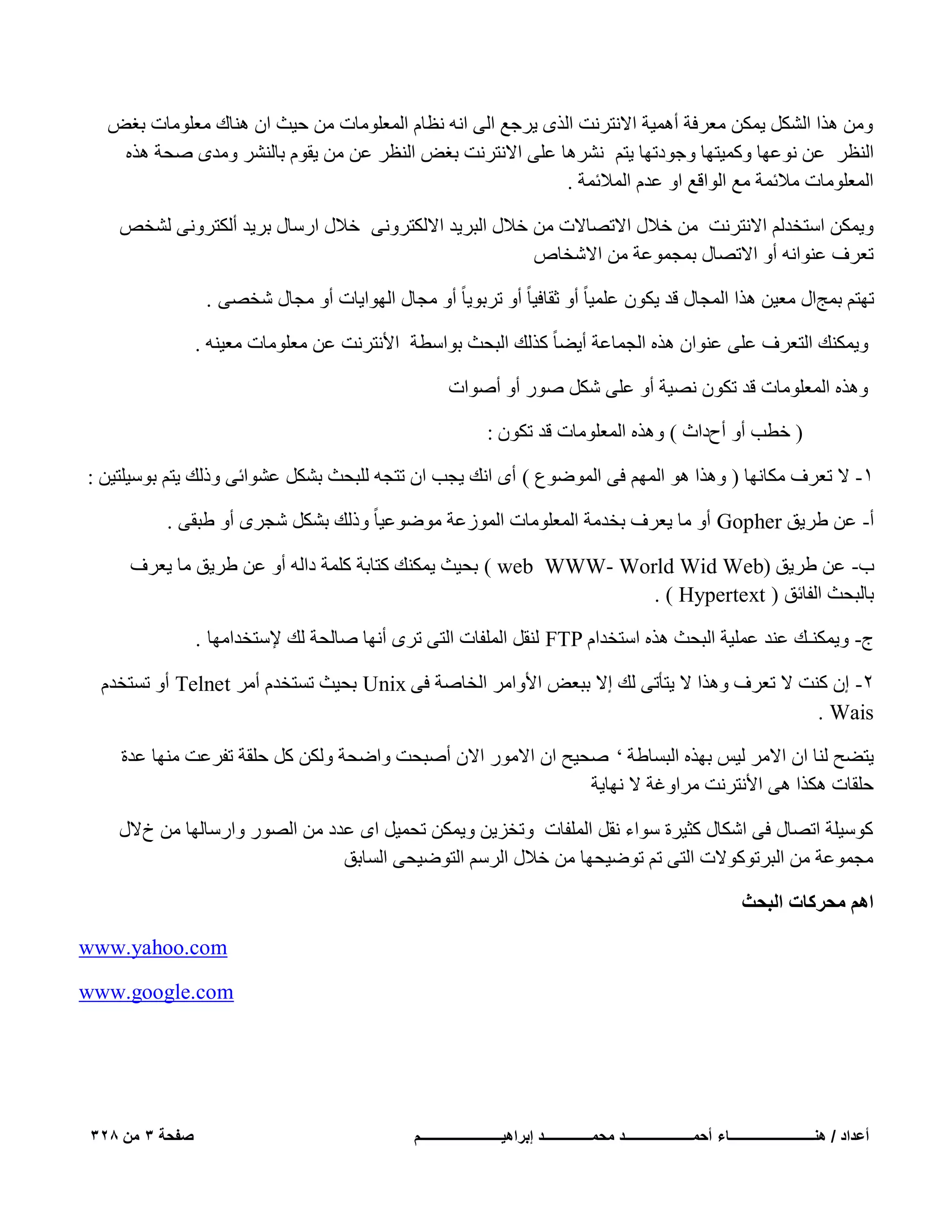 ‫ٖٝٓ ٛنا اٌَُْ ٣ٌٖٔ ٓؼوكخ أٛٔ٤خ االٗزوٗذ اُنٟ ٣وعغ اُ٠ اٗٚ ٗظبّ أُؼِٞٓبد ٖٓ ؽ٤ش إ ٛ٘بى ٓؼِٞٓبد ثـ٘‬
‫اُ٘ظو ػٖ ٗٞػٜب ًٝٔ٤زٜب ٝعٞكرٜب ٣زْ ْٗوٛب ػِ٠ االٗزوٗذ ثـ٘ اُ٘ظو ػٖ ٖٓ ٣وّٞ ثبُْ٘و ٝٓلٟ ٕؾخ ٛنٙ‬
‫أُؼِٞٓبد ٓالئٔخ ٓغ اُٞاهغ اٝ ػلّ أُالئٔخ .‬
‫ٝ٣ٌٖٔ اٍزقلُْ االٗزوٗذ ٖٓ فالٍ االرٖبالد ٖٓ فالٍ اُجو٣ل االٌُزوٝٗ٠ فالٍ اهٍبٍ ثو٣ل أٌُزوٝٗ٠ ُْقٔ‬
‫رؼوف ػ٘ٞاٗٚ أٝ االرٖبٍ ثٔغٔٞػخ ٖٓ االّقبٓ‬
‫رٜزْ ثٔظاٍ ٓؼ٤ٖ ٛنا أُغبٍ هل ٣ٌٕٞ ػِٔ٤ب ً أٝ صوبك٤ب ً أٝ روثٞ٣ب ً أٝ ٓغبٍ اُٜٞا٣بد أٝ ٓغبٍ ّقٖ٠ .‬
‫ٝ٣ٌٔ٘ي اُزؼوف ػِ٠ ػ٘ٞإ ٛنٙ اُغٔبػخ أ٣ٚب ً ًنُي اُجؾش ثٞاٍطخ األٗزوٗذ ػٖ ٓؼِٞٓبد ٓؼ٤٘ٚ .‬
‫ٝٛنٙ أُؼِٞٓبد هل رٌٕٞ ٖٗ٤خ أٝ ػِ٠ ٌَّ ٕٞه أٝ إٔٞاد‬
‫( فطت أٝ أػكاس ) ٝٛنٙ أُؼِٞٓبد هل رٌٕٞ :‬
‫ٔ- ال رؼوف ٌٓبٜٗب ( ٝٛنا ٛٞ أُْٜ ك٠ أُٞٙٞع ) أٟ اٗي ٣غت إ رزغٚ ُِجؾش ثٌَْ ػْٞائ٠ ٝمُي ٣زْ ثٍٞ٤ِز٤ٖ :‬
‫أ- ػٖ ٛو٣ن ‪ Gopher‬أٝ ٓب ٣ؼوف ثقلٓخ أُؼِٞٓبد أُٞىػخ ٓٞٙٞػ٤ب ً ٝمُي ثٌَْ ّغوٟ أٝ ٛجو٠ .‬
‫ة- ػٖ ٛو٣ن (‪ ) web WWW- World Wid Web‬ثؾ٤ش ٣ٌٔ٘ي ًزبثخ ًِٔخ كاُٚ أٝ ػٖ ٛو٣ن ٓب ٣ؼوف‬
‫ثبُجؾش اُلبئن ( ‪. ) Hypertext‬‬
‫ط- ٝ٣ٌٔ٘ـي ػ٘ل ػِٔ٤خ اُجؾش ٛنٙ اٍزقلاّ ‪ُ٘ FTP‬وَ أُِلبد اُز٠ روٟ أٜٗب ٕبُؾخ ُي إلٍزقلآٜب .‬
‫ٕ- إ ً٘ذ ال رؼوف ٝٛنا ال ٣زؤر٠ ُي اال ثجؼ٘ األٝآو اُقبٕخ ك٠ ‪ Unix‬ثؾ٤ش رَزقلّ أٓو ‪ Telnet‬أٝ رَزقلّ‬
‫‪. Wais‬‬
‫٣زٚؼ ُ٘ب إ االٓو ُ٤ٌ ثٜنٙ اُجَبٛخ ’ ٕؾ٤ؼ إ االٓٞه االٕ إٔجؾذ ٝاٙؾخ ٌُٖٝ ًَ ؽِوخ رلوػذ ٜٓ٘ب ػلح‬
‫ؽِوبد ٌٛنا ٛ٠ األٗزوٗذ ٓواٝؿخ ال ٜٗب٣خ‬
‫ًٍٞ٤ِخ ارٖبٍ ك٠ اٌّبٍ ًض٤وح ٍٞاء ٗوَ أُِلبد ٝرقي٣ٖ ٝ٣ٌٖٔ رؾٔ٤َ اٟ ػلك ٖٓ اُٖٞه ٝاهٍبُٜب ٖٓ ؿالٍ‬
‫ٓغٔٞػخ ٖٓ اُجورًٞٞالد اُز٠ رْ رٞٙ٤ؾٜب ٖٓ فالٍ اُوٍْ اُزٞٙ٤ؾ٠ اَُبثن‬
‫حْٛ ٓلًَخص حُزلغ‬
‫‪www.yahoo.com‬‬
‫‪www.google.com‬‬

‫أعداد / هنـــــــــــــــــــــــــاء أحمــــــــــــــــــــد محمــــــــــــــد إبراهٌــــــــــــــــــــــــم‬

‫صفحة 3 من 823‬

 