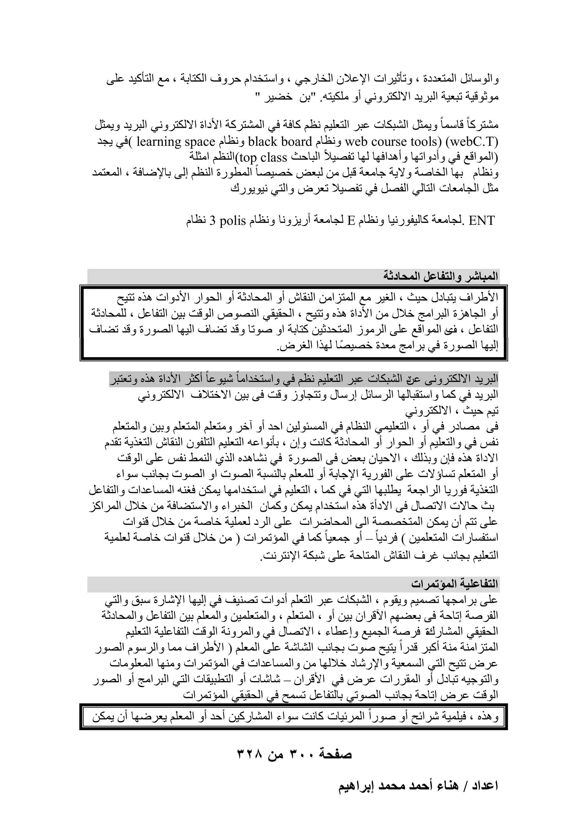 ‫ٝاٍُٞبئَ أُزؼلكح ، ٝرؤص٤واد اإلػالٕ اُقبهع٢ ، ٝاٍزقلاّ ؽوٝف اٌُزبثخ ، ٓغ اُزؤً٤ل ػِ٠‬
‫ٓٞصٞه٤خ رجؼ٤خ اُجو٣ل االٌُزوٝٗ٢ أٝ ٌِٓ٤زٚ. "ثٖ فٚ٤و "‬
‫ْٓزوًب ً هبٍٔب ً ٝ٣ٔضَ اُْجٌبد ػجو اُزؼِ٤ْ ٗظْ ًبكخ ك٢ أُْزوًخ األكاح االٌُزوٝٗ٢ اُجو٣ل ٝ٣ٔضَ‬
‫)‪ٗٝ web course tools) (webC.T‬ظبّ ‪ٗٝ black board‬ظبّ ‪( learning space‬ك٢ ٣غل‬
‫)أُٞاهغ ك٢ ٝأكٝارٜب ٝأٛلاكٜب ُٜب رلٖ٤الً اُجبؽش ‪(top class‬اُ٘ظْ آضِخ‬
‫ٝٗظبّ ثٜب اُقبٕخ ٝال٣خ عبٓؼخ هجَ ٖٓ ُجؼ٘ فٖ٤ٖب ً أُطٞهح اُ٘ظْ اُ٠ ثبإلٙبكخ ، أُؼزٔل‬
‫ٓضَ اُغبٓؼبد اُزبُ٢ اُلَٖ ك٢ رلٖ٤ال رؼوٗ ٝاُز٢ ٗ٤ٞ٣ٞهى‬
‫‪ُ. ENT‬غبٓؼخ ًبُ٤لٞهٗ٤ب ٝٗظبّ ‪ُ E‬غبٓؼخ أه٣يٝٗب ٝٗظبّ ‪ٗ 3 polis‬ظبّ‬

‫حُٔزخَٗ ٝحُظلخػَ حُٔلخىػش‬
‫األٛواف ٣زجبكٍ ؽ٤ش ، اُـ٤و ٓغ أُزيآٖ اُ٘وبُ أٝ أُؾبكصخ أٝ اُؾٞاه األكٝاد ٛنٙ رز٤ؼ‬
‫أٝ اُغبٛيح اُجوآظ فالٍ ٖٓ األكاح ٛنٙ ٝرز٤ؼ ، اُؾو٤و٢ اُٖ٘ٞٓ اُٞهذ ث٤ٖ اُزلبػَ ، ُِٔؾبكصخ‬
‫اُزلبػَ ، ٟ أُٞاهغ ػِ٠ اُوٓٞى أُزؾلص٤ٖ ًزبثخ اٝ ٕٞرب ٝهل رٚبف اُ٤ٜب اُٖٞهح ٝهل رٚبف‬
‫ف‬
‫اُ٤ٜب اُٖٞهح ك٢ ثوآظ ٓؼلح فٖ٤ًٖب ُٜنا اُـوٗ.‬
‫اُجو٣ل االٌُزوٝٗ٠ ك اُْجٌبد ػجو اُزؼِ٤ْ ٗظْ ك٢ ٝاٍزقلآب ً ّ٤ٞػب ً أًضو األكاح ٛنٙ ٝرؼزجو‬
‫ػٖ‬
‫اُجو٣ل ك٢ ًٔب ٝاٍزوجبُٜب اُوٍبئَ اهٍبٍ ٝرزغبٝى ٝهذ ك٠ ث٤ٖ االفزالف االٌُزوٝٗ٢‬
‫ر٤ْ ؽ٤ش ، االٌُزوٝٗ٢‬
‫ك٠ ٖٓبكه ك٢ أٝ ، اُزؼِ٤ٔ٢ اُ٘ظبّ ك٢ أَُئُٞ٤ٖ اؽل أٝ آفو ٝٓزؼِْ أُزؼِْ ٝث٤ٖ ٝأُزؼِْ‬
‫ٗلٌ ك٢ ٝاُزؼِ٤ْ أٝ اُؾٞاه أٝ أُؾبكصخ ًبٗذ ٝإ ، ثؤٗٞاػٚ اُزؼِ٤ْ اُزِلٕٞ اُ٘وبُ اُزـن٣خ رولّ‬
‫االكاح ٛنٙ كبٕ ٝثنُي ، االؽ٤بٕ ثؼ٘ ك٠ اُٖٞهح ك٢ ْٗبٛلٙ اُن١ اُٜ٘ٔ ٗلٌ ػِ٠ اُٞهذ‬
‫أٝ أُزؼِْ رَبإالد ػِ٠ اُلٞه٣خ اإلعبثخ أٝ ُِٔؼِْ ثبَُ٘جخ اُٖٞد اٝ اُٖٞد ثغبٗت ٍٞاء‬
‫اُزـن٣خ كٞه٣ب اُواعؼخ ٣طِجٜب اُز٢ ك٢ ًٔب ، اُزؼِ٤ْ ك٢ اٍزقلآٜب ٣ٌٖٔ كـ٘ٚ أَُبػلاد ٝاُزلبػَ‬
‫ثش ؽبالد االرٖبٍ ك٠ االكأح ٛنٙ اٍزقلاّ ٣ٌٖٔ ًٝٔبٕ اُقجواء ٝاالٍزٚبكخ ٖٓ فالٍ أُواًي‬
‫ػِ٠ رزْ إٔ ٣ٌٖٔ أُزقٖٖخ اُ٠ أُؾبٙواد ػِ٠ اُوك ُؼِٔ٤خ فبٕخ ٖٓ فالٍ ه٘ٞاد‬
‫اٍزلَبهاد أُزؼِٔ٤ٖ ( كوك٣ب ً – أٝ عٔؼ٤ب ً ًٔب ك٢ أُئرٔواد ) ٖٓ فالٍ ه٘ٞاد فبٕخ ُؼِٔ٤خ‬
‫اُزؼِ٤ْ ثغبٗت ؿوف اُ٘وبُ أُزبؽخ ػِ٠ ّجٌخ اإلٗزوٗذ.‬
‫حُظلخػِ٤ش حُٔئطَٔحص‬
‫ػِ٠ ثوآغٜب رٖٔ٤ْ ٝ٣وّٞ ، اُْجٌبد ػجو اُزؼِْ أكٝاد رٖ٘٤ق ك٢ اُ٤ٜب اإلّبهح ٍجن ٝاُز٢‬
‫اُلوٕخ اربؽخ ك٠ ثؼْٜٚ ا٥هوإ ث٤ٖ أٝ ، أُزؼِْ ، ٝأُزؼِٔ٤ٖ ٝأُؼِْ ث٤ٖ اُزلبػَ ٝأُؾبكصخ‬
‫ح كوٕخ اُغٔ٤غ ٝاػطبء ، االرٖبٍ ك٢ ٝأُوٝٗخ اُٞهذ اُزلبػِ٤خ اُزؼِ٤ْ‬
‫اُؾو٤و٢ أُْبهى‬
‫أُزيآ٘خ ٓ٘خ أًجو هلهاً‬
‫٣ز٤ؼ ٕٞد ثغبٗت اُْبّخ ػِ٠ أُؼِْ ) األٛواف ٓٔب ٝاُوٍّٞ اُٖٞه‬
‫ػوٗ رز٤ؼ اُز٢ أَُؼ٤خ ٝاإلهّبك فالُٜب ٖٓ ٝأَُبػلاد ك٢ أُئرٔواد ٜٝٓ٘ب أُؼِٞٓبد‬
‫ٝاُزٞع٤ٚ رجبكٍ أٝ أُووهاد ػوٗ ك٢ األهوإ – ّبّبد أٝ اُزطج٤وبد اُز٢ اُجوآظ أٝ اُٖٞه‬
‫اُٞهذ ػوٗ اربؽخ ثغبٗت اُٖٞر٢ ثبُزلبػَ رَٔؼ ك٢ اُؾو٤و٢ أُئرٔواد‬
‫ٝٛنٙ ، ك٤ِٔ٤خ ّوائؼ أٝ ٕٞهاً أُوئ٤بد ًبٗذ ٍٞاء أُْبهً٤ٖ أؽل أٝ أُؼِْ ٣ؼوٜٙب إٔ ٣ٌٖٔ‬

‫صفحة 003 من 823‬
‫حػيحى / ٛ٘خء أكٔي ٓلٔي ارَحٛ٤ْ‬

 