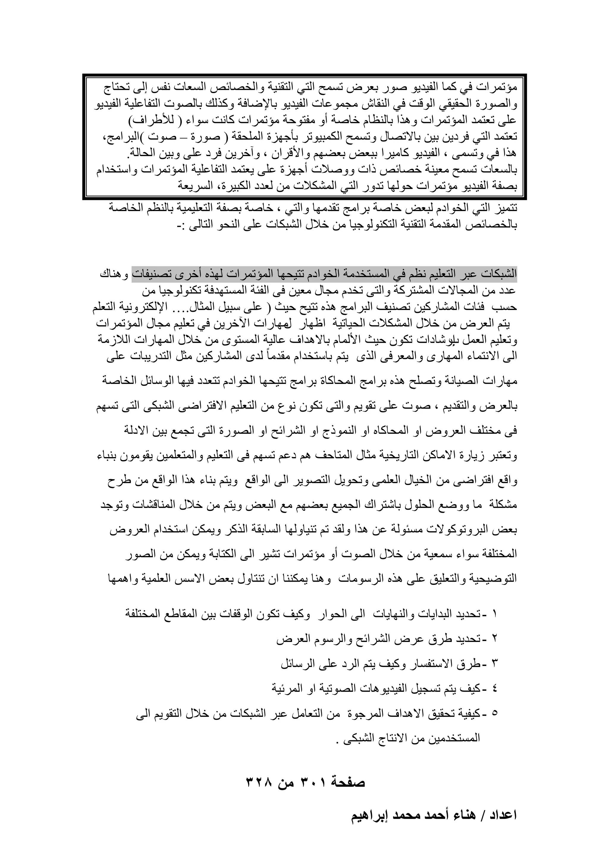 ‫ٓئرٔواد ك٢ ًٔب اُل٤ل٣ٞ ٕٞه ثؼوٗ رَٔؼ اُز٢ اُزو٘٤خ ٝاُقٖبئٔ اَُؼبد ٗلٌ اُ٠ رؾزبط‬
‫ٝاُٖٞهح اُؾو٤و٢ اُٞهذ ك٢ اُ٘وبُ ٓغٔٞػبد اُل٤ل٣ٞ ثبإلٙبكخ ًٝنُي ثبُٖٞد اُزلبػِ٤خ اُل٤ل٣ٞ‬
‫ػِ٠ رؼزٔل أُئرٔواد ٝٛنا ثبُ٘ظبّ فبٕخ أٝ ٓلزٞؽخ ٓئرٔواد ًبٗذ ٍٞاء ) ُألٛواف(‬
‫رؼزٔل اُز٢ كوك٣ٖ ث٤ٖ ثبالرٖبٍ ٝرَٔؼ أٌُج٤ٞرو ثؤعٜيح أُِؾوخ ) ٕٞهح – ٕٞد (اُجوآظ،‬
‫ٛنا ك٢ ٝرَٔ٠ ، اُل٤ل٣ٞ ًبٓ٤وا ثجؼ٘ ثؼْٜٚ ٝاألهوإ ، ٝآفو٣ٖ كوك ػِ٠ ٝث٤ٖ اُؾبُخ.‬
‫ثبَُؼبد رَٔؼ ٓؼ٤٘خ فٖبئٔ ماد ٕٝٝالد أعٜيح ػِ٠ ٣ؼزٔل اُزلبػِ٤خ أُئرٔواد ٝاٍزقلاّ‬
‫ثٖلخ اُل٤ل٣ٞ ٓئرٔواد ؽُٜٞب رلٝه اُز٢ أٌُْالد ٖٓ ُؼلك اٌُج٤وح، اَُو٣ؼخ‬
‫رزٔ٤ي اُز٢ اُقٞاكّ ُجؼ٘ فبٕخ ثوآظ رولٜٓب ٝاُز٢ ، فبٕخ ثٖلخ اُزؼِ٤ٔ٤خ ثبُ٘ظْ اُقبٕخ‬
‫ثبُقٖبئٔ أُولٓخ اُزو٘٤خ اُزٌُ٘ٞٞع٤ب ٖٓ فالٍ اُْجٌبد ػِ٠ اُ٘ؾٞ اُزبُ٠ :-‬
‫اُْجٌبد ػجو اُزؼِ٤ْ ٗظْ ك٢ أَُزقلٓخ اُقٞاكّ رز٤ؾٜب أُئرٔواد ُٜنٙ أفوٟ رٖ٘٤لبد ٝٛ٘بى‬
‫ػلك ٖٓ أُغبالد أُْزوًخ ٝاُز٠ رقلّ ٓغبٍ ٓؼ٤ٖ ك٠ اُلئخ أَُزٜلكخ رٌُ٘ٞٞع٤ب ٖٓ‬
‫ؽَت كئبد أُْبهً٤ٖ رٖ٘٤ق اُجوآظ ٛنٙ رز٤ؼ ؽ٤ش ) ػِ٠ ٍج٤َ أُضبٍ.… اإلٌُزوٝٗ٤خ اُزؼِْ‬
‫٣زْ اُؼوٗ ٖٓ فالٍ أٌُْالد اُؾ٤بر٤خ اظٜبه ٜٓبهاد ا٥فو٣ٖ ك٢ رؼِ٤ْ ٓغبٍ أُئرٔواد‬
‫ٍ‬
‫ٝرؼِ٤ْ اُؼَٔ اهّبكاد رٌٕٞ ؽ٤ش األُٔبّ ثبالٛلاف ػبُ٤خ أَُزٟٞ ٖٓ فالٍ أُٜبهاد اُالىٓخ‬
‫ة‬
‫اُ٠ االٗزٔبء المهارى والمعرفى الذى ٌتم باستخدام مقدما ً‬
‫لدى المشاركٌن مثل التدرٌبات على‬
‫مهارات الصٌانة ٝرِٖؼ ٛنٙ برامج المحاكاة ثوآظ رز٤ؾٜب اُقٞاكّ رزؼلك ك٤ٜب اٍُٞبئَ اُقبٕخ‬
‫ثبُؼوٗ ٝاُزول٣ْ ، صوت على تقوٌم والتى تكون نوع من التعلٌم االفتراضى الشبكى التى تسهم‬
‫فى مختلؾ العروض او المحاكاه او النموذج او الشرابح او الصورة التى تجمع بٌن االدلة‬
‫وتعتبر زٌارة االماكن التارٌخٌة مثال المتاحؾ هم دعم تسهم فى التعلٌم والمتعلمٌن ٌقومون بنباء‬
‫واقع افتراضى من الخٌال العلمى وتحوٌل التصوٌر الى الواقع وٌتم بناء هذا الواقع من طرح‬
‫مشكلة ما ووضع الحلول باشتراك الجمٌع بعضهم مع البعض وٌتم من خالل المناقشات وتوجد‬
‫بعض البروتوكوالت مسبولة عن هذا ولقد تم تنٌاولها السابقة الذكر وٌمكن استخدام العروض‬
‫المختلفة سواء سمعٌة من خالل الصوت أو مإتمرات تشٌر الى الكتابة وٌمكن من الصور‬
‫التوضٌحٌة والتعلٌق على هذه الرسومات وهنا ٌمكننا ان تنتاول بعض االسس العلمٌة واهمها‬
‫1 - تحدٌد البداٌات والنهاٌات الى الحوار وكٌؾ تكون الوقفات بٌن المقاطع المختلفة‬
‫2 - تحدٌد طرق عرض الشرابح والرسوم العرض‬
‫3 - طرق االستفسار وكٌؾ ٌتم الرد على الرسابل‬
‫4 - كٌؾ ٌتم تسجٌل الفٌدٌوهات الصوتٌة او المربٌة‬
‫5 - كٌفٌة تحقٌق االهداؾ المرجوة من التعامل عبر الشبكات من خالل التقوٌم الى‬
‫المستخدمٌن من االنتاج الشبكى .‬

‫صفحة 103 من 823‬
‫حػيحى / ٛ٘خء أكٔي ٓلٔي ارَحٛ٤ْ‬

 
