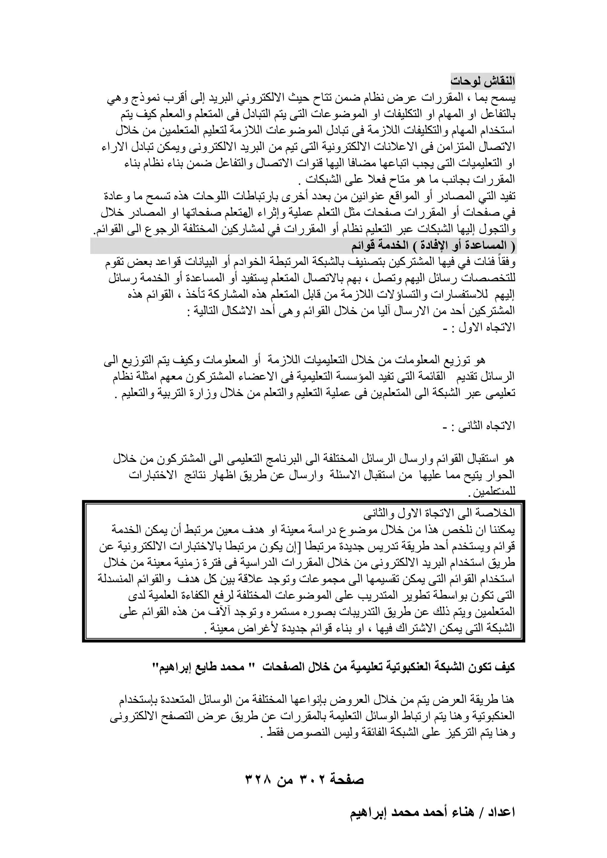 ‫حُ٘وخٕ ُٞكخص‬
‫٣َٔؼ ثٔب ، أُووهاد ػوٗ ٗظبّ ٖٙٔ رزبػ ؽ٤ش االٌُزوٝٗ٢ اُجو٣ل اُ٠ أهوة ٗٔٞمط ٝٛ٢‬
‫ثبُزلبػَ اٝ أُٜبّ اٝ اُزٌِ٤لبد اٝ أُٞٙٞػبد اُز٠ ٣زْ اُزجبكٍ ك٠ أُزؼِْ ٝأُؼِْ ً٤ق ٣زْ‬
‫اٍزقلاّ أُٜبّ ٝاُزٌِ٤لبد اُالىٓخ ك٠ رجبكٍ أُٞٙٞػبد اُالىٓخ ُزؼِ٤ْ أُزؼِٔ٤ٖ ٖٓ فالٍ‬
‫االرٖبٍ أُزيآٖ ك٠ االػالٗبد االٌُزوٝٗ٤خ اُز٠ ر٤ْ ٖٓ اُجو٣ل االٌُزوٝٗ٠ ٝ٣ٌٖٔ رجبكٍ االهاء‬
‫اٝ اُزؼِ٤ٔ٤بد اُز٠ ٣غت ارجبػٜب ٓٚبكب اُ٤ٜب ه٘ٞاد االرٖبٍ ٝاُزلبػَ ٖٙٔ ث٘بء ٗظبّ ث٘بء‬
‫أُووهاد ثغبٗت ٓب ٛٞ ٓزبػ كؼال ػِ٠ اُْجٌبد .‬
‫رل٤ل اُز٢ أُٖبكه أٝ أُٞاهغ ػ٘ٞاٗ٤ٖ ٖٓ ثؼلك أفوٟ ثبهرجبٛبد اُِٞؽبد ٛنٙ رَٔؼ ٓب ٝػبكح‬
‫ك٢ ٕلؾبد أٝ أُووهاد ٕلؾبد ٓضَ اُزؼِْ ػِٔ٤خ ٝاصواء ٓزؼِْ ٕلؾبرٜب اٝ أُٖبكه فالٍ‬
‫اٍ‬
‫ٝاُزغٍٞ اُ٤ٜب اُْجٌبد ػجو اُزؼِ٤ْ ٗظبّ أٝ أُووهاد ك٢ ُْٔبهً٤ٖ أُقزِلخ اُوعٞع اُ٠ اُوٞائْ.‬
‫) حُٔٔخػيس أٝ حإلكخىس ( حُويٓش هٞحثْ‬
‫ٝكوب ً كئبد ك٢ ك٤ٜب أُْزوً٤ٖ ثزٖ٘٤ق ثبُْجٌخ أُورجطخ اُقٞاكّ أٝ اُج٤بٗبد هٞاػل ثؼ٘ روّٞ‬
‫ُِزقٖٖبد هٍبئَ اُ٤ْٜ ٝرَٖ ، ثْٜ ثبالرٖبٍ أُزؼِْ ٣َزل٤ل أٝ أَُبػلح أٝ اُقلٓخ هٍبئَ‬
‫اُ٤ْٜ ُالٍزلَبهاد ٝاُزَبإالد اُالىٓخ ٖٓ هبثَ أُزؼِْ ٛنٙ أُْبهًخ رؤفن ، اُوٞائْ ٛنٙ‬
‫أُْزوً٤ٖ أؽل ٖٓ االهٍبٍ آُ٤ب ٖٓ فالٍ اُوٞائْ ٝٛ٠ أؽل االٌّبٍ اُزبُ٤خ :‬
‫االرغبٙ االٍٝ : -‬
‫ٛٞ رٞى٣غ أُؼِٞٓبد ٖٓ فالٍ اُزؼِ٤ٔ٤بد اُالىٓخ أٝ أُؼِٞٓبد ًٝ٤ق ٣زْ اُزٞى٣غ اُ٠‬
‫اُوٍبئَ رول٣ْ اُوبئٔخ اُز٠ رل٤ل أُئٍَخ اُزؼِ٤ٔ٤خ ك٠ االػٚبء أُْزوًٕٞ ٓؼْٜ آضِخ ٗظبّ‬
‫رؼِ٤ٔ٠ ػجو اُْجٌخ اُ٠ أُزؼِْ ٣ٖ ك٠ ػِٔ٤خ اُزؼِ٤ْ ٝاُزؼِْ ٖٓ فالٍ ٝىاهح اُزوث٤خ ٝاُزؼِ٤ْ .‬
‫االرغبٙ اُضبٗ٠ : -‬
‫ٛٞ اٍزوجبٍ اُوٞائْ ٝاهٍبٍ اُوٍبئَ أُقزِلخ اُ٠ اُجوٗبٓظ اُزؼِ٤ٔ٠ اُ٠ أُْزوًٕٞ ٖٓ فالٍ‬
‫اُؾٞاه ٣ز٤ؼ ٓٔب ػِ٤ٜب ٖٓ اٍزوجبٍ االٍئِخ ٝاهٍبٍ ػٖ ٛو٣ن اظٜبه ٗزبئظ االفزجبهاد‬
‫ػِٔ٤ٖ .‬
‫ُِٔذ‬
‫اُقالٕخ اُ٠ االرغبح االٍٝ ٝاُضبٗ٠‬
‫٣ٌٔ٘٘ب إ ِٗقٔ ٛنا ٖٓ فالٍ ٓٞٙٞع كهاٍخ ٓؼ٤٘خ اٝ ٛلف ٓؼ٤ٖ ٓورجٜ إٔ ٣ٌٖٔ اُقلٓخ‬
‫هٞائْ ٝ٣َزقلّ أؽل ٛو٣وخ رله٣ٌ عل٣لح ٓورجطب [إ ٣ٌٕٞ ٓورجطب ثبالفزجبهاد االٌُزوٝٗ٤خ ػٖ‬
‫ٛو٣ن اٍزقلاّ اُجو٣ل االٌُزوٝٗ٠ ٖٓ فالٍ أُووهاد اُلهاٍ٤خ ك٠ كزوح ىٓ٘٤خ ٓؼ٤٘خ ٖٓ فالٍ‬
‫اٍزقلاّ اُوٞائْ اُز٠ ٣ٌٖٔ روَ٤ٜٔب اُ٠ ٓغٔٞػبد ٝرٞعل ػالهخ ث٤ٖ ًَ ٛلف ٝاُوٞائْ أَُ٘لُخ‬
‫اُز٠ رٌٕٞ ثٞاٍطخ رطٞ٣و أُزله٣ت ػِ٠ أُٞٙٞػبد أُقزِلخ ُوكغ اٌُلبءح اُؼِٔ٤خ ُلٟ‬
‫أُزؼِٔ٤ٖ ٝ٣زْ مُي ػٖ ٛو٣ن اُزله٣جبد ثٖٞهٙ َٓزٔوٙ ٝ رٞعل آ٥ف ٖٓ ٛنٙ اُوٞائْ ػِ٠‬
‫اُْجٌخ اُز٠ ٣ٌٖٔ االّزواى ك٤ٜب ، اٝ ث٘بء هٞائْ عل٣لح ألؿواٗ ٓؼ٤٘خ .‬
‫ً٤ق طٌٕٞ حُ٘زٌش حُؼٌ٘زٞط٤ش طؼِ٤ٔ٤ش ٖٓ هالٍ حُٜللخص " ٓلٔي ١خ٣غ ارَحٛ٤ْ"‬
‫ٛ٘ب ٛو٣وخ اُؼوٗ ٣زْ ٖٓ فالٍ اُؼوٝٗ ثبٗٞاػٜب أُقزِلخ ٖٓ اٍُٞبئَ أُزؼلكح ثبٍزقلاّ‬
‫اُؼٌ٘جٞر٤خ ٝٛ٘ب ٣زْ اهرجبٛ اٍُٞبئَ اُزؼِ٤ٔخ ثبُٔووهاد ػٖ ٛو٣ن ػوٗ اُزٖلؼ االٌُزوٝٗ٠‬
‫ٝٛ٘ب ٣زْ اُزوً٤ي ػِ٠ اُْجٌخ اُلبئوخ ُٝ٤ٌ اُٖ٘ٞٓ كوٜ .‬

‫صفحة 203 من 823‬
‫حػيحى / ٛ٘خء أكٔي ٓلٔي ارَحٛ٤ْ‬

 