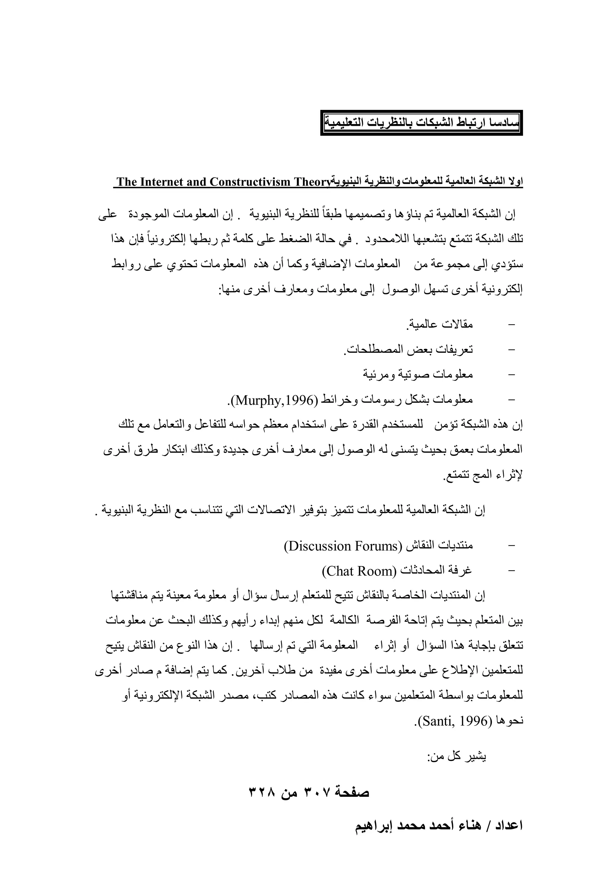 ‫ٓخىٓخ حٍطزخ١ حُ٘زٌخص رخُ٘ظَ٣خص حُظؼِ٤ٔ٤ش‬

‫حٝال حُ٘زٌش حُؼخُٔ٤ش ُِٔؼِٞٓخص ٝحُ٘ظَ٣ش حُز٘٤ٞ٣ش‪The Internet and Constructivism Theory‬‬

‫إ اُْجٌخ اُؼبُٔ٤خ رْ ث٘بإٛب ٝرٖٔ٤ٜٔب ٛجوب ً ُِ٘ظو٣خ اُج٘٤ٞ٣خ . إ أُؼِٞٓبد أُٞعٞكح ػِ٠‬
‫رِي اُْجٌخ رزٔزغ ثزْؼجٜب اُالٓؾلٝك . ك٢ ؽبُخ اُٚـٜ ػِ٠ ًِٔخ صْ هثطٜب اٌُزوٝٗ٤ب ً كبٕ ٛنا‬
‫ٍزئك١ اُ٠ ٓغٔٞػخ ٖٓ أُؼِٞٓبد اإلٙبك٤خ ًٝٔب إٔ ٛنٙ أُؼِٞٓبد رؾزٞ١ ػِ٠ هٝاثٜ‬
‫اٌُزوٝٗ٤خ أفوٟ رََٜ إٍُٞٞ اُ٠ ٓؼِٞٓبد ٝٓؼبهف أفوٟ ٜٓ٘ب:‬
‫-‬

‫ٓوبالد ػبُٔ٤خ.‬

‫-‬

‫رؼو٣لبد ثؼ٘ أُٖطِؾبد.‬

‫-‬

‫ٓؼِٞٓبد ٕٞر٤خ ٝٓوئ٤خ‬

‫-‬

‫ٓؼِٞٓبد ثٌَْ هٍٞٓبد ٝفوائٜ )6991,‪.(Murphy‬‬

‫إ ٛنٙ اُْجٌخ رئٖٓ َُِٔزقلّ اُولهح ػِ٠ اٍزقلاّ ٓؼظْ ؽٞاٍٚ ُِزلبػَ ٝاُزؼبَٓ ٓغ رِي‬
‫أُؼِٞٓبد ثؼٔن ثؾ٤ش ٣زَ٘٠ ُٚ إٍُٞٞ اُ٠ ٓؼبهف أفوٟ عل٣لح ًٝنُي اثزٌبه ٛوم أفوٟ‬
‫إلصواء أُظ رزٔزغ.‬
‫إ اُْجٌخ اُؼبُٔ٤خ ُِٔؼِٞٓبد رزٔ٤ي ثزٞك٤و االرٖبالد اُز٢ رز٘بٍت ٓغ اُ٘ظو٣خ اُج٘٤ٞ٣خ .‬
‫-‬

‫ٓ٘زل٣بد اُ٘وبُ )‪(Discussion Forums‬‬

‫-‬

‫ؿوكخ أُؾبكصبد )‪(Chat Room‬‬
‫إ أُ٘زل٣بد اُقبٕخ ثبُ٘وبُ رز٤ؼ ُِٔزؼِْ اهٍبٍ ٍئاٍ أٝ ٓؼِٞٓخ ٓؼ٤٘خ ٣زْ ٓ٘بهْزٜب‬

‫ث٤ٖ أُزؼِْ ثؾ٤ش ٣زْ اربؽخ اُلوٕخ اٌُبُٔخ ٌَُ ْٜٓ٘ اثلاء هأ٣ْٜ ًٝنُي اُجؾش ػٖ ٓؼِٞٓبد‬
‫رزؼِن ثبعبثخ ٛنا اَُئاٍ أٝ اصواء‬

‫أُؼِٞٓخ اُز٢ رْ اهٍبُٜب . إ ٛنا اُ٘ٞع ٖٓ اُ٘وبُ ٣ز٤ؼ‬

‫ُِٔزؼِٔ٤ٖ اإلٛالع ػِ٠ ٓؼِٞٓبد أفوٟ ٓل٤لح ٖٓ ٛالة آفو٣ٖ . ًٔب ٣زْ اٙبكخ ّ ٕبكه أفوٟ‬
‫ُِٔؼِٞٓبد ثٞاٍطخ أُزؼِٔ٤ٖ ٍٞاء ًبٗذ ٛنٙ أُٖبكه ًزت، ٖٓله اُْجٌخ اإلٌُزوٝٗ٤خ أٝ‬
‫ٗؾٞٛب )6991 ,‪.(Santi‬‬
‫٣ْ٤و ًَ ٖٓ:‬

‫صفحة 703 من 823‬
‫حػيحى / ٛ٘خء أكٔي ٓلٔي ارَحٛ٤ْ‬

 