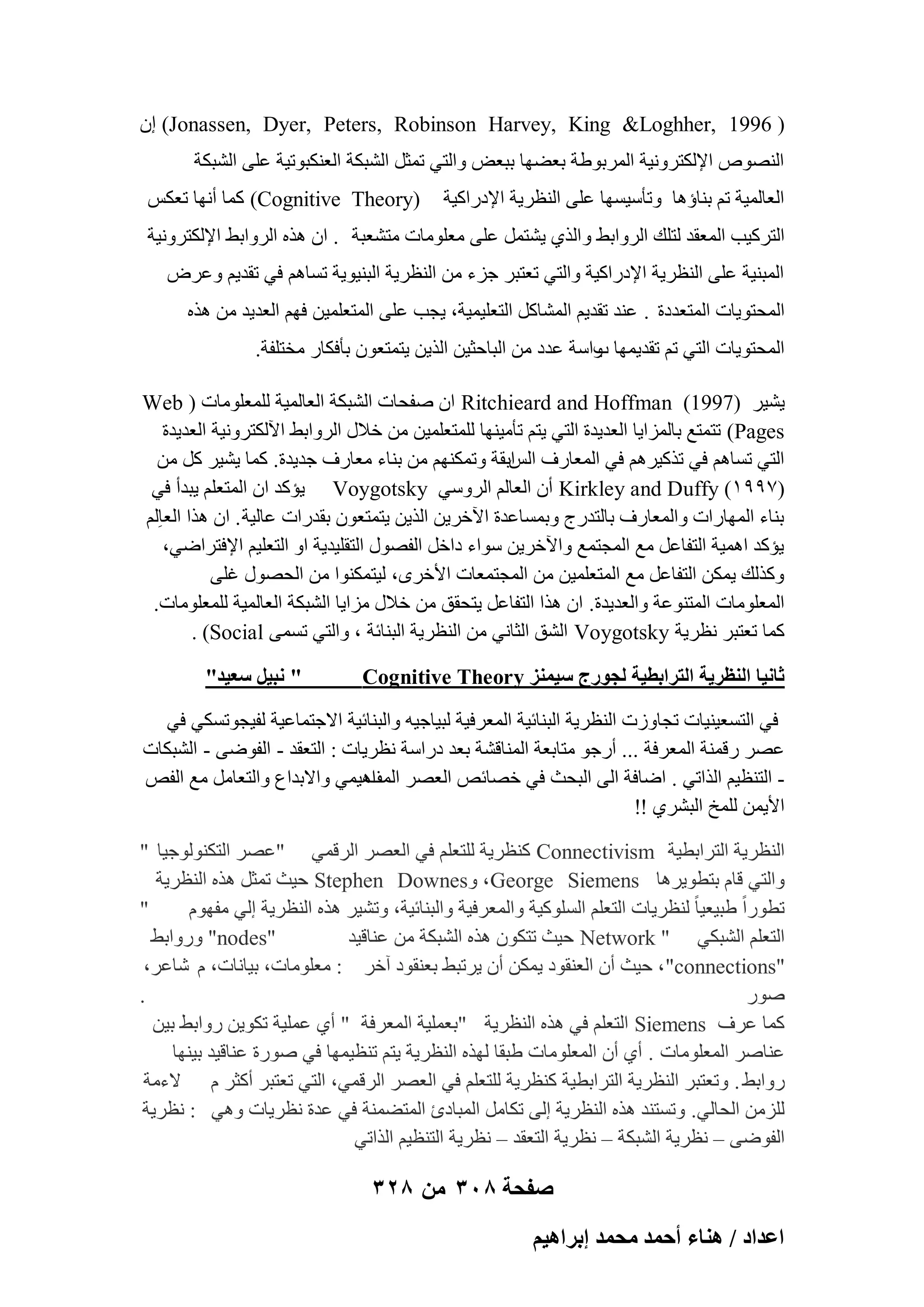 ‫( 6991 ,‪ (Jonassen, Dyer, Peters, Robinson Harvey, King &Loghher‬إ‬
‫اُٖ٘ٞٓ اإلٌُزوٝٗ٤خ أُوثٞٛخ ثؼٜٚب ثجؼ٘ ٝاُز٢ رٔضَ اُْجٌخ اُؼٌ٘جٞر٤خ ػِ٠ اُْجٌخ‬
‫اُؼبُٔ٤خ رْ ث٘بإٛب ٝرؤٍ٤َٜب ػِ٠ اُ٘ظو٣خ اإلكهاً٤خ‬

‫)‪ًٔ (Cognitive Theory‬ب أٜٗب رؼٌٌ‬

‫اُزوً٤ت أُؼول ُزِي اُوٝاثٜ ٝاُن١ ٣ْزَٔ ػِ٠ ٓؼِٞٓبد ٓزْؼجخ . إ ٛنٙ اُوٝاثٜ اإلٌُزوٝٗ٤خ‬
‫أُج٘٤خ ػِ٠ اُ٘ظو٣خ اإلكهاً٤خ ٝاُز٢ رؼزجو عيء ٖٓ اُ٘ظو٣خ اُج٘٤ٞ٣خ رَبْٛ ك٢ رول٣ْ ٝػوٗ‬
‫أُؾزٞ٣بد أُزؼلكح . ػ٘ل رول٣ْ أُْبًَ اُزؼِ٤ٔ٤خ، ٣غت ػِ٠ أُزؼِٔ٤ٖ كْٜ اُؼل٣ل ٖٓ ٛنٙ‬
‫أُؾزٞ٣بد اُز٢ رْ رول٣ٜٔب ٝاٍخ ػلك ٖٓ اُجبؽض٤ٖ اُن٣ٖ ٣زٔزؼٕٞ ثؤكٌبه ٓقزِلخ.‬
‫ة‬
‫٣ْ٤و )7991( ‪ Ritchieard and Hoffman‬إ ٕلؾبد اُْجٌخ اُؼبُٔ٤خ ُِٔؼِٞٓبد ( ‪Web‬‬
‫‪ )Pages‬رزٔزغ ثبُٔيا٣ب اُؼل٣لح اُز٢ ٣زْ رؤٓ٤ٜ٘ب ُِٔزؼِٔ٤ٖ ٖٓ فالٍ اُوٝاثٜ ا٥ٌُزوٝٗ٤خ اُؼل٣لح‬
‫اُز٢ رَبْٛ ك٢ رنً٤وْٛ ك٢ أُؼبهف اثوخ ٝرٌْٜٔ٘ ٖٓ ث٘بء ٓؼبهف عل٣لح. ًٔب ٣ْ٤و ًَ ٖٓ‬
‫اٌُ‬
‫(799ٔ) ‪ Kirkley and Duffy‬إٔ اُؼبُْ اُوٍٝ٢ ‪٣ Voygotsky‬ئًل إ أُزؼِْ ٣جلأ ك٢‬
‫ث٘بء أُٜبهاد ٝأُؼبهف ثبُزلهط ٝثَٔبػلح ا٥فو٣ٖ اُن٣ٖ ٣زٔزؼٕٞ ثولهاد ػبُ٤خ . إ ٛنا اُؼبُِْ‬
‫٣ئًل اٛٔ٤خ اُزلبػَ ٓغ أُغزٔغ ٝا٥فو٣ٖ ٍٞاء كافَ اُلٍٖٞ اُزوِ٤ل٣خ اٝ اُزؼِ٤ْ اإلكزواٙ٢،‬
‫ًٝنُي ٣ٌٖٔ اُزلبػَ ٓغ أُزؼِٔ٤ٖ ٖٓ أُغزٔؼبد األفوٟ، ُ٤زٌٔ٘ٞا ٖٓ اُؾٍٖٞ ؿِ٠‬
‫أُؼِٞٓبد أُز٘ٞػخ ٝاُؼل٣لح. إ ٛنا اُزلبػَ ٣زؾون ٖٓ فالٍ ٓيا٣ب اُْجٌخ اُؼبُٔ٤خ ُِٔؼِٞٓبد.‬
‫ًٔب رؼزجو ٗظو٣خ ‪ Voygotsky‬اُْن اُضبٗ٢ ٖٓ اُ٘ظو٣خ اُج٘بئخ ، ٝاُز٢ رَٔ٠ ‪. (Social‬‬
‫ػخٗ٤خ حُ٘ظَ٣ش حُظَحرط٤ش ُـٍٞؽ ٓ٤ِٔ٘ ‪Cognitive Theory‬‬

‫" ٗز٤َ ٓؼ٤ي"‬

‫ك٢ اُزَؼ٤٘٤بد رغبٝىد اُ٘ظو٣خ اُج٘بئ٤خ أُؼوك٤خ ُج٤بع٤ٚ ٝاُج٘بئ٤خ االعزٔبػ٤خ ُل٤غٞرٌَ٢ ك٢‬
‫ػٖو ههٔ٘خ أُؼوكخ ... أهعٞ ٓزبثؼخ أُ٘بهْخ ثؼل كهاٍخ ٗظو٣بد : اُزؼول - اُلٞٙ٠ - اُْجٌبد‬
‫ اُز٘ظ٤ْ اُنار٢ . اٙبكخ اُ٠ اُجؾش ك٢ فٖبئٔ اُؼٖو اٛ٤ٔ٢ ٝاالثلاع ٝاُزؼبَٓ ٓغ اُلٔ‬‫أُق‬
‫األ٣ٖٔ ُِٔـ اُجْو١ !!‬
‫اُ٘ظو٣خ اُزواثط٤خ ‪ً٘ Connectivism‬ظو٣خ ُِزؼِْ ك٢ اُؼٖو اُوهٔ٢ "ػٖو اُزٌُ٘ٞٞع٤ب "‬
‫ٝاُز٢ هبّ ثزطٞ٣وٛب ‪ Stephen Downesٝ ،George Siemens‬ؽ٤ش رٔضَ ٛنٙ اُ٘ظو٣خ‬
‫"‬
‫رطٞهاً ٛج٤ؼ٤ب ً ُ٘ظو٣بد اُزؼِْ اًَُِٞ٤خ ٝأُؼوك٤خ ٝاُج٘بئ٤خ، ٝرْ٤و ٛنٙ اُ٘ظو٣خ اُ٢ ٓلّٜٞ‬
‫"‪ٝ "nodes‬هٝاثٜ‬
‫اُزؼِْ اُْجٌ٢ " ‪ Network‬ؽ٤ش رزٌٕٞ ٛنٙ اُْجٌخ ٖٓ ػ٘به٤ل‬
‫"‪ ،"connections‬ؽ٤ش إٔ اُؼ٘وٞك ٣ٌٖٔ إٔ ٣ورجٜ ثؼ٘وٞك آفو : ٓؼِٞٓبد، ث٤بٗبد، ّ ّبػو،‬
‫.‬
‫ٕٞه‬
‫ًٔب ػوف ‪ Siemens‬اُزؼِْ ك٢ ٛنٙ اُ٘ظو٣خ "ثؼِٔ٤خ أُؼوكخ " أ١ ػِٔ٤خ رٌٞ٣ٖ هٝاثٜ ث٤ٖ‬
‫ػ٘بٕو أُؼِٞٓبد . أ١ إٔ أُؼِٞٓبد ٛجوب ُٜنٙ اُ٘ظو٣خ ٣زْ ر٘ظ٤ٜٔب ك٢ ٕٞهح ػ٘به٤ل ث٤ٜ٘ب‬
‫هٝاثٜ . ٝرؼزجو اُ٘ظو٣خ اُزواثط٤خ ً٘ظو٣خ ُِزؼِْ ك٢ اُؼٖو اُوهٔ٢، اُز٢ رؼزجو أًضو ّ الءٓخ‬
‫ُِيٖٓ اُؾبُ٢. ٝرَز٘ل ٛنٙ اُ٘ظو٣خ اُ٠ رٌبَٓ أُجبكة أُزٚٔ٘خ ك٢ ػلح ٗظو٣بد ٝٛ٢ : ٗظو٣خ‬
‫اُلٞٙ٠ – ٗظو٣خ اُْجٌخ – ٗظو٣خ اُزؼول – ٗظو٣خ اُز٘ظ٤ْ اُنار٢‬

‫صفحة 803 من 823‬
‫حػيحى / ٛ٘خء أكٔي ٓلٔي ارَحٛ٤ْ‬

 