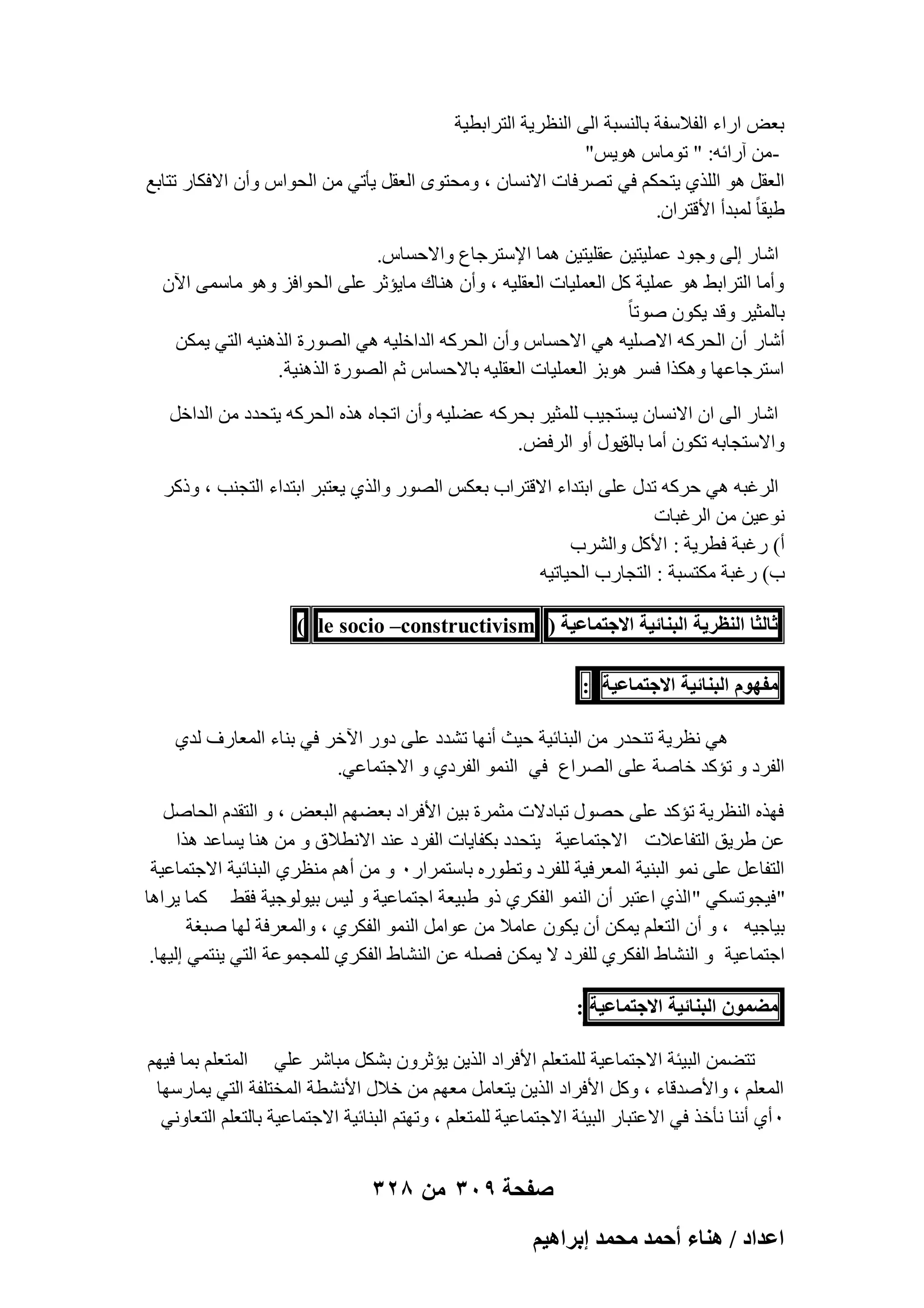 ‫ثؼ٘ اهاء اُلالٍلخ ثبَُ٘جخ اُ٠ اُ٘ظو٣خ اُزواثط٤خ‬
‫ٖٓ آهائٚ: " رٞٓبً ٛٞ٣ٌ"‬‫اُؼوَ ٛٞ اُِن١ ٣زؾٌْ ك٢ رٖوكبد االَٗبٕ ، ٝٓؾزٟٞ اُؼوَ ٣ؤر٢ ٖٓ اُؾٞاً ٝإٔ االكٌبه رزبثغ‬
‫ٛ٤وب ً ُٔجلأ األهزوإ.‬
‫اّبه اُ٠ ٝعٞك ػِٔ٤ز٤ٖ ػوِ٤ز٤ٖ ٛٔب اإلٍزوعبع ٝاالؽَبً.‬
‫ٝأٓب اُزواثٜ ٛٞ ػِٔ٤خ ًَ اُؼِٔ٤بد اُؼوِ٤ٚ ، ٝإٔ ٛ٘بى ٓب٣ئصو ػِ٠ اُؾٞاكي ٝٛٞ ٓبٍٔ٠ ا٥ٕ‬
‫ثبُٔض٤و ٝهل ٣ٌٕٞ ٕٞرب ً‬
‫أّبه إٔ اُؾوًٚ االِٕ٤ٚ ٛ٢ االؽَبً ٝإٔ اُؾوًٚ اُلافِ٤ٚ ٛ٢ اُٖٞهح اُنٛ٘٤ٚ اُز٢ ٣ٌٖٔ‬
‫اٍزوعبػٜب ٌٝٛنا كَو ٛٞثي اُؼِٔ٤بد اُؼوِ٤ٚ ثبالؽَبً صْ اُٖٞهح اُنٛ٘٤خ.‬
‫اّبه اُ٠ إ االَٗبٕ ٣َزغ٤ت ُِٔض٤و ثؾوًٚ ػِٚ٤ٚ ٝإٔ ارغبٙ ٛنٙ اُؾوًٚ ٣زؾلك ٖٓ اُلافَ‬
‫ٝاالٍزغبثٚ رٌٕٞ أٓب ثٍٞ أٝ اُوك٘.‬
‫ثبُن‬
‫اُوؿجٚ ٛ٢ ؽوًٚ رلٍ ػِ٠ اثزلاء االهزواة ثؼٌٌ اُٖٞه ٝاُن١ ٣ؼزجو اثزلاء اُزغ٘ت ، ٝمًو‬
‫ٗٞػ٤ٖ ٖٓ اُوؿجبد‬
‫أ) هؿجخ كطو٣خ : األًَ ٝاُْوة‬
‫ة) هؿجخ ٌٓزَجخ : اُزغبهة اُؾ٤بر٤ٚ‬
‫ػخُؼخ حُ٘ظَ٣ش حُز٘خث٤ش حالؿظٔخػ٤ش ( ‪) le socio –constructivism‬‬
‫ٓلّٜٞ حُز٘خث٤ش حالؿظٔخػ٤ش :‬
‫ٛ٢ ٗظو٣خ ر٘ؾله ٖٓ اُج٘بئ٤خ ؽ٤ش أٜٗب رْلك ػِ٠ كٝه ا٥فو ك٢ ث٘بء أُؼبهف ُل١‬
‫اُلوك ٝ رئًل فبٕخ ػِ٠ اُٖواع ك٢ اُ٘ٔٞ اُلوك١ ٝ االعزٔبػ٢.‬
‫كٜنٙ اُ٘ظو٣خ رئًل ػِ٠ ؽٍٖٞ رجبكالد ٓضٔوح ث٤ٖ األكواك ثؼْٜٚ اُجؼ٘ ، ٝ اُزولّ اُؾبَٕ‬
‫ػٖ ٛو٣ن اُزلبػالد االعزٔبػ٤خ ٣زؾلك ثٌلب٣بد اُلوك ػ٘ل االٗطالم ٝ ٖٓ ٛ٘ب ٣َبػل ٛنا‬
‫اُزلبػَ ػِ٠ ٗٔٞ اُج٘٤خ أُؼوك٤خ ُِلوك ٝرطٞهٙ ثبٍزٔواهٓ ٝ ٖٓ أْٛ ٓ٘ظو١ اُج٘بئ٤خ االعزٔبػ٤خ‬
‫"ك٤غٞرٌَ٢ " اُن١ اػزجو إٔ اُ٘ٔٞ اُلٌو١ مٝ ٛج٤ؼخ اعزٔبػ٤خ ٝ ُ٤ٌ ث٤ُٞٞع٤خ كوٜ ًٔب ٣واٛب‬
‫ث٤بع٤ٚ ، ٝ إٔ ا ُزؼِْ ٣ٌٖٔ إٔ ٣ٌٕٞ ػبٓال ٖٓ ػٞآَ اُ٘ٔٞ اُلٌو١ ، ٝأُؼوكخ ُٜب ٕجـخ‬
‫اعزٔبػ٤خ ٝ اُْ٘بٛ اُلٌو١ ُِلوك ال ٣ٌٖٔ كِٖٚ ػٖ اُْ٘بٛ اُلٌو١ ُِٔغٔٞػخ اُز٢ ٣٘زٔ٢ اُ٤ٜب.‬
‫ٓ٠ٕٔٞ حُز٘خث٤ش حالؿظٔخػ٤ش :‬
‫رزٖٚٔ اُج٤ئخ االعزٔبػ٤خ ُِٔزؼِْ األكواك اُن٣ٖ ٣ئصوٕٝ ثٌَْ ٓجبّو ػِ٢ أُزؼِْ ثٔب ك٤ْٜ‬
‫أُؼِْ ، ٝاألٕلهبء ، ًَٝ األكواك اُن٣ٖ ٣زؼبَٓ ٓؼْٜ ٖٓ فالٍ األْٗطخ أُقزِلخ اُز٢ ٣ٔبهٍٜب‬
‫ٓ أ١ أٗ٘ب ٗؤفن ك٢ االػزجبه اُج٤ئخ االعزٔبػ٤خ ُِٔزؼِْ ، ٝرٜزْ اُج٘بئ٤خ االعزٔبػ٤خ ثبُزؼِْ اُزؼبٝٗ٢‬

‫صفحة 903 من 823‬
‫حػيحى / ٛ٘خء أكٔي ٓلٔي ارَحٛ٤ْ‬

 