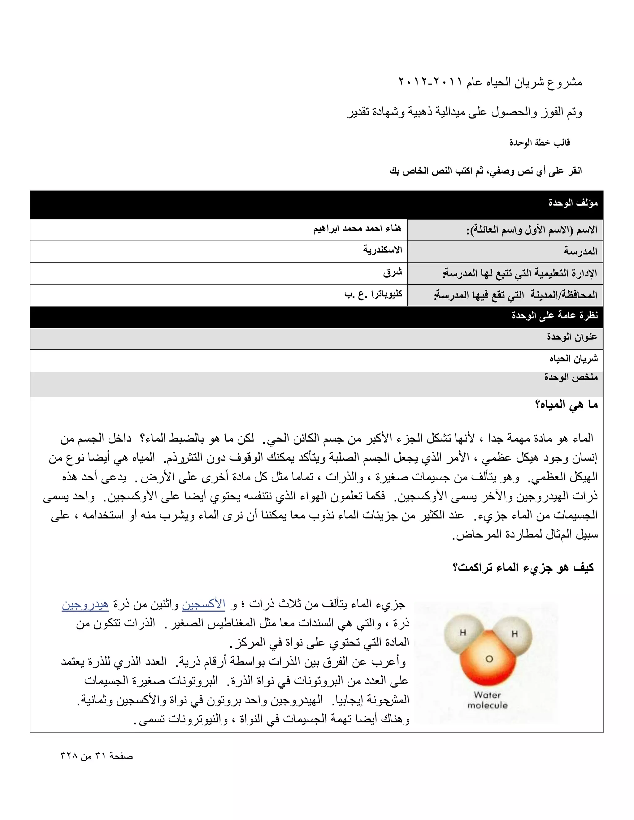 ‫ْٓوٝع ّو٣بٕ اُؾ٤بٙ ػبّ ٕٔٔٓ-ٕٕٔٓ‬
‫ٝرْ اُلٞى ٝاُؾٍٖٞ ػِ٠ ٓ٤لاُ٤خ مٛج٤خ ّٜٝبكح رول٣و‬
‫قالب خطة الوحدة‬
‫انقر على أي نص وصفً، ثم اكتب النص الخاص بك‬
‫مؤلؾ الوحدة‬

‫حالْٓ (حالْٓ حألٍٝ ٝحْٓ حُؼخثِش):‬

‫هناء احمد محمد ابراهٌم‬

‫حُٔيٍٓش‬

‫االسكندرٌة‬

‫حإلىحٍس حُظؼِ٤ٔ٤ش حُظ٢ طظزغ ُٜخ حُٔيٍٓش:‬

‫شرق‬

‫حُٔلخكظش/حُٔي٣٘ش حُظ٢ طوغ ك٤ٜخ حُٔيٍٓش:‬

‫كلٌوباترا .ع .ب‬

‫نظرة عامة على الوحدة‬
‫عنوان الوحدة‬
‫شرٌان الحٌاه‬
‫ملخص الوحدة‬

‫ما هً المٌاه؟‬
‫الماء هو مادة مهمة جدا ، ألنها تشكل الجزء األكبر من جسم الكابن الحً . لكن ما هو بالضبط الماء؟ داخل الجسم من‬
‫إنسان وجود هٌكل عظمً ، األمر الذي ٌجعل الجسم الصلبة وٌتؤكد ٌمكنك الوقوؾ دون التشرذم. المٌاه هً أٌضا نوع من‬
‫الهٌكل العظمً. وهو ٌتؤلؾ من جسٌمات صؽٌرة ، والذرات ، تماما مثل كل مادة أخرى على األرض . ٌدعى أحد هذه‬
‫ذرات الهٌدروجٌن واآلخر ٌسمى األوكسجٌن. فكما تعلمون الهواء الذي نتنفسه ٌحتوي أٌضا على األوكسجٌن . واحد ٌسمى‬
‫الجسٌمات من الماء جزيء. عند الكثٌر من جزٌبات الماء نذوب معا ٌمكننا أن نرى الماء وٌشرب منه أو استخدامه ، على‬
‫سبٌل الم ثال لمطاردة المرحاض .‬
‫كٌؾ هو جزيء الماء تراكمت؟‬
‫جزيء الماء ٌتؤلؾ من ثالث ذرات ؛ و األكسجٌن واثنٌن من ذرة هٌدروجٌن‬
‫ذرة ، والتً هً السندات معا مثل المؽناطٌس الصؽٌر . الذرات تتكون من‬
‫المادة التً تحتوي على نواة فً المركز .‬
‫وأعرب عن الفرق بٌن ا لذرات بواسطة أرقام ذرٌة. العدد الذري للذرة ٌعتمد‬
‫على العدد من البروتونات فً نواة الذرة . البروتونات صؽٌرة الجسٌمات‬
‫حونة إٌجابٌا. الهٌدروجٌن واحد بروتون فً نواة واألكسجٌن وثمانٌة .‬
‫المش‬
‫وهناك أٌضا تهمة الجسٌمات فً النواة ، والنٌوترونات تسمى .‬
‫صفحة ٖٔ من 8ٕٖ‬

 