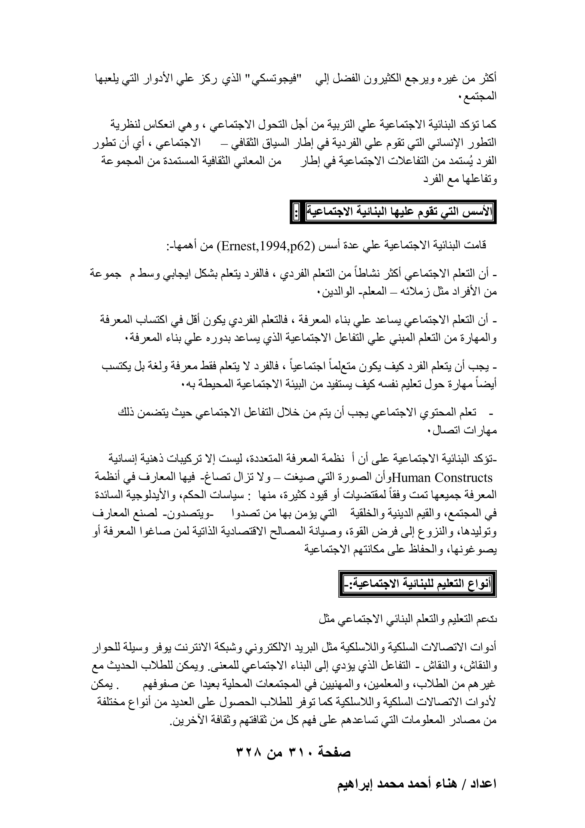 ‫أًضو ٖٓ ؿ٤وٙ ٝ٣وعغ اٌُض٤وٕٝ اُلَٚ اُ٢‬
‫أُغزٔغٓ‬

‫"ك٤غٞرٌَ٢ " اُن١ هًي ػِ٢ األكٝاه اُز٢ ٣ِؼجٜب‬

‫ًٔب رئًل اُج٘بئ٤خ االعزٔبػ٤خ ػِ٢ اُزوث٤خ ٖٓ أعَ اُزؾٍٞ االعزٔبػ٢ ، ٝٛ٢ اٗؼٌبً ُ٘ظو٣خ‬
‫اُزطٞه اإلَٗبٗ٢ اُز٢ روّٞ ػِ٢ اُلوك٣خ ك٢ اٛبه اَُ٤بم اُضوبك٢ – االعزٔبػ٢ ، أ١ إٔ رطٞه‬
‫اُلوك ٣َُزٔل ٖٓ اُزلبػالد االعزٔبػ٤خ ك٢ اٛبه ٖٓ أُؼبٗ٢ اُضوبك٤خ أَُزٔلح ٖٓ أُغٔٞػخ‬
‫ٝرلبػِٜب ٓغ اُلوك‬
‫حألْٓ حُظ٢ طوّٞ ػِ٤ٜخ حُز٘خث٤ش حالؿظٔخػ٤ش :‬
‫هبٓذ اُج٘بئ٤خ االعزٔبػ٤خ ػِ٢ ػلح أٌٍ )26‪ ٖٓ (Ernest,1994,p‬أٜٛٔب-:‬
‫ إٔ اُزؼِْ االعزٔبػ٢ أًضو ْٗبٛب ً ٖٓ اُزؼِْ اُلوك١ ، كبُلوك ٣زؼِْ ثٌَْ ا٣غبث٢ ٍٜٝ ّ عٔٞػخ‬‫ٖٓ األكواك ٓضَ ىٓالئٚ – أُؼِْ- اُٞاُل٣ٖٓ‬
‫ إٔ اُزؼِْ االعزٔبػ٢ ٣َبػل ػِ٢ ث٘بء أُؼوكخ ، كبُزؼِْ اُلوك١ ٣ٌٕٞ أهَ ك٢ اًزَبة أُؼوكخ‬‫ٝأُٜبهح ٖٓ اُزؼِْ أُج٘٢ ػِ٢ اُزلبػَ االعزٔبػ٤خ اُن١ ٣َبػل ثلٝهٙ ػِ٢ ث٘بء أُؼوكخٓ‬
‫ ٣غت إٔ ٣زؼِْ اُلوك ً٤ق ٣ٌٕٞ ٓزغُٔب ً اعزٔبػ٤ب ً ، كبُلوك ال ٣زؼِْ كوٜ ٓؼوكخ ُٝـخ ثَ ٣ٌزَت‬‫أ٣ٚب ً ٜٓبهح ؽٍٞ رؼِ٤ْ ٗلَٚ ً٤ق ٣َزل٤ل ٖٓ اُج٤ئخ االعزٔبػ٤خ أُؾ٤طخ ثٚٓ‬
‫ رؼِْ أُؾزٞ١ االعزٔبػ٢ ٣غت إٔ ٣زْ ٖٓ فالٍ اُزلبػَ االعزٔبػ٢ ؽ٤ش ٣زٖٚٔ مُي‬‫ٜٓبهاد ارٖبٍٓ‬
‫ رئًل اُج٘بئ٤خ االعزٔبػ٤خ ػِ٠ إٔ أ ٗظٔخ أُؼوكخ أُزؼلكح، ُ٤َذ اال روً٤جبد مٛ٘٤خ اَٗبٗ٤خ‬‫‪ٝHuman Constructs‬إٔ اُٖٞهح اُز٢ ٕ٤ـذ – ٝال رياٍ رٖبؽ- ك٤ٜب أُؼبهف ك٢ أٗظٔخ‬
‫أُؼوكخ عٔ٤ؼٜب رٔذ ٝكوب ً ُٔوزٚ٤بد أٝ ه٤ٞك ًض٤وح، ٜٓ٘ب : ٍ٤بٍبد اُؾٌْ، ٝاأل٣لُٞع٤خ اَُبئلح‬
‫ك٢ أُغزٔغ، ٝاُو٤ْ اُل٣٘٤خ ٝاُقِو٤خ اُز٢ ٣ئٖٓ ثٜب ٖٓ رٖلٝا -ٝ٣زٖلٕٝ- ُٖ٘غ أُؼبهف‬
‫ٝرُٞ٤لٛب، ٝاُ٘يٝع اُ٠ كوٗ اُوٞح، ٕٝ٤بٗخ أُٖبُؼ االهزٖبك٣خ اُنار٤خ ُٖٔ ٕبؿٞا أُؼوكخ أٝ‬
‫٣ٖٞؿٜٞٗب، ٝاُؾلبظ ػِ٠ ٌٓبٗزْٜ االعزٔبػ٤خ‬
‫أٗٞحع حُظؼِ٤ْ ُِز٘خث٤ش حالؿظٔخػ٤ش:-‬
‫كػْ اُزؼِ٤ْ ٝاُزؼِْ اُج٘بئ٢ االعزٔبػ٢ ٓضَ‬
‫د‬
‫أكٝاد االرٖبالد اٌَُِ٤خ ٝاُالٌٍِ٤خ ٓضَ اُجو٣ل االٌُزوٝٗ٢ ّٝجٌخ االٗزوٗذ ٣ٞكو ٍٝ٤ِخ ُِؾٞاه‬
‫ٝاُ٘وبُ، ٝاُ٘وبُ - اُزلبػَ اُن١ ٣ئك١ اُ٠ اُج٘بء االعزٔبػ٢ ُِٔؼ٘٠. ٝ٣ٌٖٔ ُِطالة اُؾل٣ش ٓغ‬
‫. ٣ٌٖٔ‬
‫ؿ٤وْٛ ٖٓ اُطالة، ٝأُؼِٔ٤ٖ، ٝأُٜ٘٤٤ٖ ك٢ أُغزٔؼبد أُؾِ٤خ ثؼ٤لا ػٖ ٕلٞكْٜ‬
‫ألكٝاد االرٖبالد اٌَُِ٤خ ٝاُالٌٍِ٤خ ًٔب رٞكو ُِطالة اُؾٍٖٞ ػِ٠ اُؼل٣ل ٖٓ أٗٞاع ٓقزِلخ‬
‫ٖٓ ٖٓبكه أُؼِٞٓبد اُز٢ رَبػلْٛ ػِ٠ كْٜ ًَ ٖٓ صوبكزْٜ ٝصوبكخ ا٥فو٣ٖ.‬

‫صفحة 013 من 823‬
‫حػيحى / ٛ٘خء أكٔي ٓلٔي ارَحٛ٤ْ‬

 