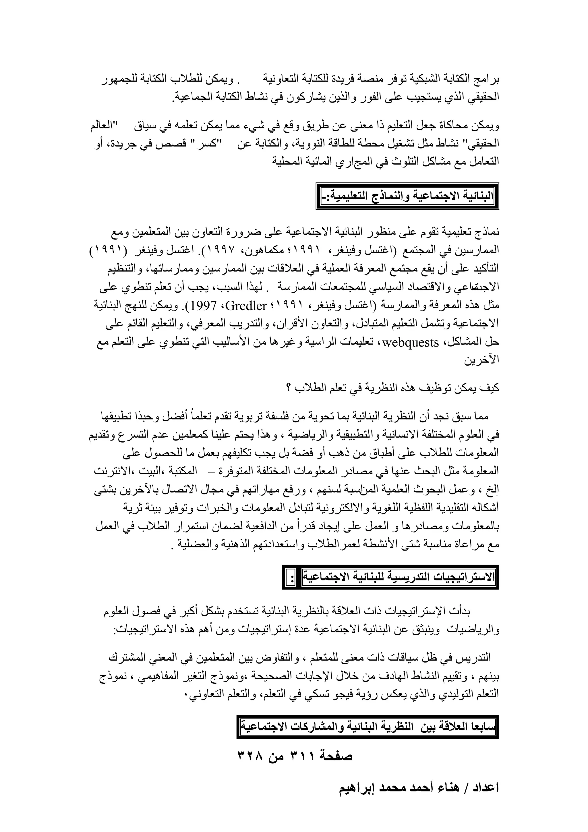‫. ٝ٣ٌٖٔ ُِطالة اٌُزبثخ ُِغٜٔٞه‬
‫ثوآظ اٌُزبثخ اُْجٌ٤خ رٞكو ٖٓ٘خ كو٣لح ٌُِزبثخ اُزؼبٝٗ٤خ‬
‫اُؾو٤و٢ ا ُن١ ٣َزغ٤ت ػِ٠ اُلٞه ٝاُن٣ٖ ٣ْبهًٕٞ ك٢ ْٗبٛ اٌُزبثخ اُغٔبػ٤خ.‬
‫ٝ٣ٌٖٔ ٓؾبًبح عؼَ اُزؼِ٤ْ ما ٓؼ٘٠ ػٖ ٛو٣ن ٝهغ ك٢ ّ٢ء ٓٔب ٣ٌٖٔ رؼِٔٚ ك٢ ٍ٤بم "اُؼبُْ‬
‫اُؾو٤و٢" ْٗبٛ ٓضَ رْـ٤َ ٓؾطخ ُِطبهخ اُ٘ٞٝ٣خ، ٝاٌُزبثخ ػٖ "ًَو " هٖٔ ك٢ عو٣لح، أٝ‬
‫اُزؼبَٓ ٓغ ْٓبًَ اُزِٞس ك٢ أُظاه١ أُبئ٤خ أُؾِ٤خ‬
‫حُز٘خث٤ش حالؿظٔخػ٤ش ٝحُ٘ٔخًؽ حُظؼِ٤ٔ٤ش:-‬
‫ٗٔبمط رؼِ٤ٔ٤خ روّٞ ػِ٠ ٓ٘ظٞه اُج٘بئ٤خ االعزٔبػ٤خ ػِ٠ ٙوٝهح اُزؼبٕٝ ث٤ٖ أُزؼِٔ٤ٖ ٝٓغ‬
‫أُٔبهٍ٤ٖ ك٢ أُغزٔغ (اؿزََ ٝك٤٘ـو، ٔ99ٔ ؛ ٌٓٔبٕٛٞ، 799ٔ). اؿزََ ٝك٤٘ـو (ٔ99ٔ)‬
‫اُزؤً٤ل ػِ٠ إٔ ٣وغ ٓغزٔغ أُؼوكخ اُؼِٔ٤خ ك٢ اُؼالهبد ث٤ٖ أُٔبهٍ٤ٖ ٝٓٔبهٍبرٜب، ٝاُز٘ظ٤ْ‬
‫ٓبػ٢ ٝاالهزٖبك اَُ٤بٍ٢ ُِٔغزٔؼبد أُٔبهٍخ . ُٜنا اَُجت، ٣غت إٔ رؼِْ ر٘طٞ١ ػِ٠‬
‫االعذ‬
‫ٓضَ ٛنٙ أُؼوكخ ٝأُٔبهٍخ (اؿزََ ٝك٤٘ـو، ٔ99ٔ؛ ‪ُِٜ٘ ٌٖٔ٣ٝ .)1997 ،Gredler‬ظ اُج٘بئ٤خ‬
‫االعزٔبػ٤خ ٝرَْٔ اُزؼِ٤ْ أُزجبكٍ، ٝاُزؼبٕٝ األهوإ، ٝاُزله٣ت أُؼوك٢، ٝاُزؼِ٤ْ اُوبئْ ػِ٠‬
‫ؽَ أُْبًَ، ‪ ، webquests‬رؼِ٤ٔبد اُواٍ٤خ ٝؿ٤وٛب ٖٓ األٍبُ٤ت اُز٢ ر٘طٞ١ ػِ٠ اُزؼِْ ٓغ‬
‫ا٥فو٣ٖ‬
‫ً٤ق ٣ٌٖٔ رٞظ٤ق ٛنٙ اُ٘ظو٣خ ك٢ رؼِْ اُطالة ؟‬
‫ٓٔب ٍجن ٗغل إٔ اُ٘ظو٣خ اُج٘بئ٤خ ثٔب رؾٞ٣خ ٖٓ كَِلخ روثٞ٣خ رولّ رؼِٔب ً أكَٚ ٝؽجنا رطج٤وٜب‬
‫ك٢ اُؼِّٞ أُقزِلخ االَٗبٗ٤خ ٝا ُزطج٤و٤خ ٝاُو٣بٙ٤خ ، ٝٛنا ٣ؾزْ ػِ٤٘ب ًٔؼِٔ٤ٖ ػلّ اُزَوع ٝرول٣ْ‬
‫أُؼِٞٓبد ُِطالة ػِ٠ أٛجبم ٖٓ مٛت أٝ كٚخ ثَ ٣غت رٌِ٤لْٜ ثؼَٔ ٓب ُِؾٍٖٞ ػِ٠‬
‫أُؼِٞٓخ ٓضَ اُجؾش ػٜ٘ب ك٢ ٖٓبكه أُؼِٞٓبد أُقزِلخ أُزٞكوح – أٌُزجخ ،اُج٤ذ ،االٗزوٗذ‬
‫اُـ ، ٝػَٔ اُجؾٞس اُؼِٔ٤خ اٍجخ َُْٜ٘ ، ٝهكغ ٜٓبهارْٜ ك٢ ٓغبٍ االرٖبٍ ثب٥فو٣ٖ ثْز٠‬
‫أُٖ‬
‫أٌّبُٚ اُزوِ٤ل٣خ اُِلظ٤خ اُِـٞ٣خ ٝاالٌُزوٝٗ٤خ ُزجبكٍ أُؼِٞٓبد ٝاُقجواد ٝرٞك٤و ث٤ئخ صو٣خ‬
‫ثبُٔؼِٞٓبد ٖٝٓبكهٛب ٝ اُؼَٔ ػِ٠ ا٣غبك هلهاً ٖٓ اُلاكؼ٤خ ُٚٔبٕ اٍزٔواه اُطالة ك٢ اُؼَٔ‬
‫ٓغ ٓواػبح ٓ٘بٍجخ ّز٠ األْٗطخ ُؼٔواُطالة ٝاٍزؼلاكرْٜ اُنٛ٘٤خ ٝاُؼِٚ٤خ .‬
‫حالٓظَحط٤ـ٤خص حُظيٍ٣ٔ٤ش ُِز٘خث٤ش حالؿظٔخػ٤ش :‬
‫ثلأد اإلٍزوار٤غ٤بد ماد اُؼالهخ ثبُ٘ظو٣خ اُج٘بئ٤خ رَزقلّ ثٌَْ أًجو ك٢ كٍٖٞ اُؼِّٞ‬
‫ٝاُو٣بٙ٤بد ٝ٣٘جضن ػٖ اُج٘بئ٤خ االعزٔبػ٤خ ػلح اٍزوار٤غ٤بد ٖٝٓ أْٛ ٛنٙ االٍزوار٤غ٤بد:‬
‫اُزله٣ٌ ك٢ ظَ ٍ٤بهبد ماد ٓؼ٘٠ ُِٔزؼِْ ، ٝاُزلبٝٗ ث٤ٖ أُزؼِٔ٤ٖ ك٢ أُؼ٘٢ أُْزوى‬
‫ث٤ْٜ٘ ، ٝرو٤٤ْ اُْ٘بٛ اُٜبكف ٖٓ فالٍ اإلعبثبد اُٖؾ٤ؾخ ،ٝٗٔٞمط اُزـ٤و أُلبٛ٤ٔ٢ ، ٗٔٞمط‬
‫اُزؼِْ اُزُٞ٤ل١ ٝاُن١ ٣ؼٌٌ هإ٣خ ك٤غٞ رٌَ٢ ك٢ اُزؼِْ، ٝاُزؼِْ اُزؼبٝٗ٢ٓ‬
‫ٓخرؼخ حُؼالهش ر٤ٖ حُ٘ظَ٣ش حُز٘خث٤ش ٝحُٔ٘خًٍخص حالؿظٔخػ٤ش‬

‫صفحة 113 من 823‬
‫حػيحى / ٛ٘خء أكٔي ٓلٔي ارَحٛ٤ْ‬

 