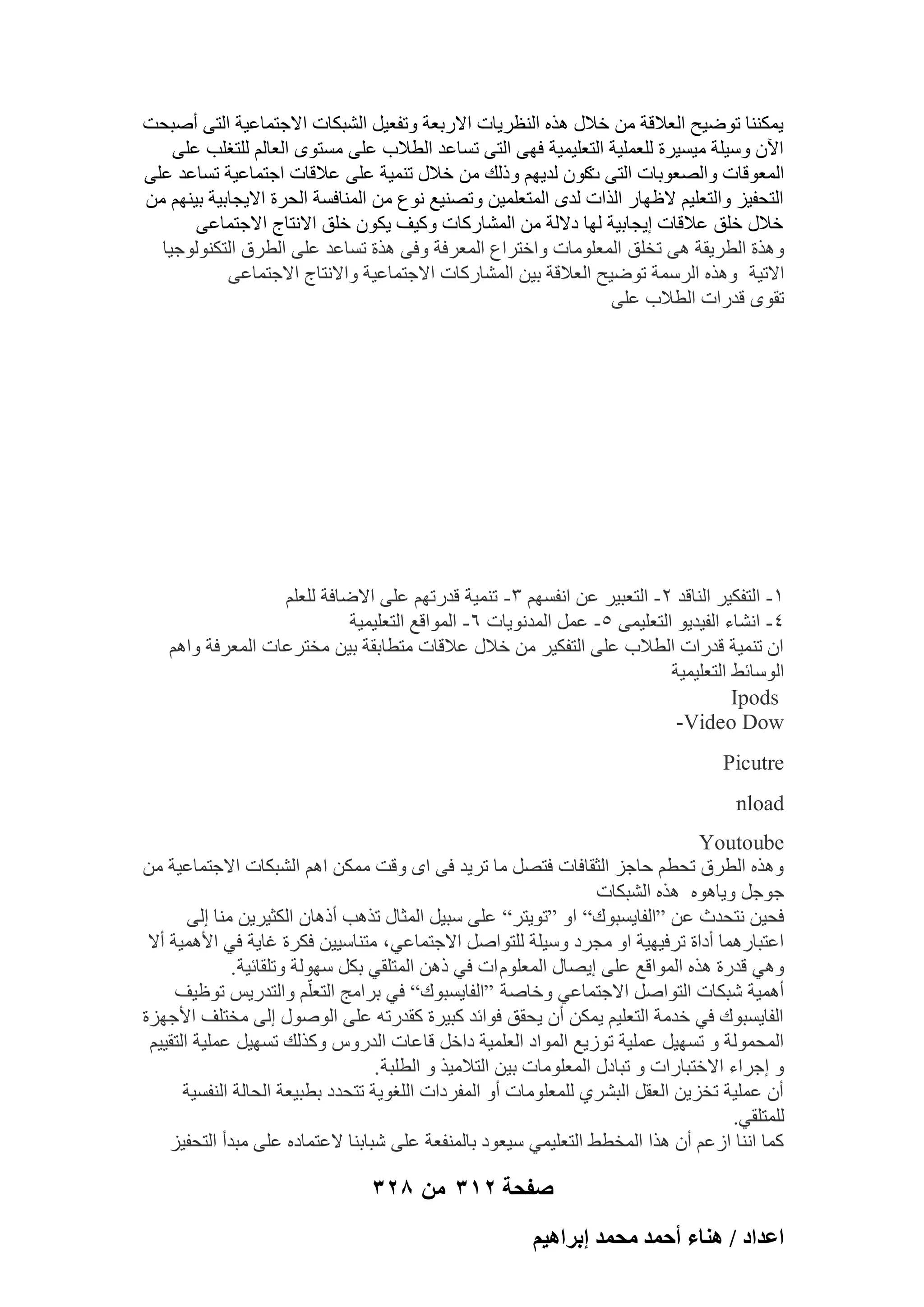 ‫٣ٌٔ٘٘ب رٞٙ٤ؼ اُؼالهخ ٖٓ فالٍ ٛنٙ اُ٘ظو٣بد االهثؼخ ٝرلؼ٤َ اُْجٌبد االعزٔبػ٤خ اُز٠ إٔجؾذ‬
‫ا٥ٕ ٍٝ٤ِخ ٓ٤َ٤وح ُِؼِٔ٤خ اُزؼِ٤ٔ٤خ كٜ٠ اُز٠ رَبػل اُطالة ػِ٠ َٓزٟٞ اُؼبُْ ُِزـِت ػِ٠‬
‫أُؼٞهبد ٝاُٖؼٞثبد اُز٠ ًٕٞ ُل٣ْٜ ٝمُي ٖٓ فالٍ ر٘ٔ٤خ ػِ٠ ػالهبد اعزٔبػ٤خ رَبػل ػِ٠‬
‫د‬
‫اُزؾل٤ي ٝاُزؼِ٤ْ الظٜبه اُناد ُلٟ أُزؼِٔ٤ٖ ٝرٖ٘٤غ ٗٞع ٖٓ أُ٘بكَخ اُؾوح اال٣غبث٤خ ث٤ْٜ٘ ٖٓ‬
‫فالٍ فِن ػالهبد ا٣غبث٤خ ُٜب كالُخ ٖٓ أُْبهًبد ًٝ٤ق ٣ٌٕٞ فِن االٗزبط االعزٔبػ٠‬
‫ٝٛنح اُطو٣وخ ٛ٠ رقِن أُؼِٞٓبد ٝافزواع أُؼوكخ ٝك٠ ٛنح رَبػل ػِ٠ اُطوم اُزٌُ٘ٞٞع٤ب‬
‫االر٤خ ٝٛنٙ اُؤٍخ رٞٙ٤ؼ اُؼالهخ ث٤ٖ أُْبهًبد االعزٔبػ٤خ ٝاالٗزبط االعزٔبػ٠‬
‫روٟٞ هلهاد اُطالة ػِ٠‬

‫ٔ- اُزلٌ٤و اُ٘بهل ٕ- اُزؼج٤و ػٖ اٗلَْٜ ٖ- ر٘ٔ٤خ هلهرْٜ ػِ٠ االٙبكخ ُِؼِْ‬
‫ٗ- اْٗبء اُل٤ل٣ٞ اُزؼِ٤ٔ٠ ٘- ػَٔ أُلٗٞ٣بد ٙ- أُٞاهغ اُزؼِ٤ٔ٤خ‬
‫إ ر٘ٔ٤خ هلهاد اُطالة ػِ٠ اُزلٌ٤و ٖٓ فالٍ ػالهبد ٓزطبثوخ ث٤ٖ ٓقزوػبد أُؼوكخ ٝاْٛ‬
‫اٍُٞبئٜ اُزؼِ٤ٔ٤خ‬
‫‪Ipods‬‬
‫‪-Video Dow‬‬
‫‪Picutre‬‬
‫‪nload‬‬
‫‪Youtoube‬‬
‫ٝٛنٙ اُطوم رؾطْ ؽبعي اُضوبكبد كزَٖ ٓب رو٣ل ك٠ اٟ ٝهذ ٌٖٓٔ اْٛ اُْجٌبد االعزٔبػ٤خ ٖٓ‬
‫عٞعَ ٝ٣بٛٞٙ ٛنٙ اُْجٌبد‬
‫كؾ٤ٖ ٗزؾلس ػٖ “اُلب٣َجٞى” اٝ “رٞ٣زو” ػِ٠ ٍج٤َ أُضبٍ رنٛت أمٛبٕ اٌُض٤و٣ٖ ٓ٘ب اُ٠‬
‫اػزجبهٛٔب أكاح روك٤ٜ٤خ اٝ ٓغوك ٍٝ٤ِخ ُِزٞإَ االعزٔبػ٢ ، ٓز٘بٍ٤٤ٖ كٌوح ؿب٣خ ك٢ األٛٔ٤خ أال‬
‫ٝٛ٢ هلهح ٛنٙ أُٞاهغ ػِ٠ ا٣ٖبٍ أُؼِّٞ اد ك٢ مٖٛ أُزِو٢ ثٌَ ٍُٜٞخ ٝرِوبئ٤خ .‬
‫أٛٔ٤خ ّجٌبد اُزٞإَ االعزٔبػ٢ ٝفبٕخ “اُلب٣َجٞى” ك٢ ثوآظ اُزؼِّْ ٝاُزله٣ٌ رٞظ٤ق‬
‫اُلب٣َجٞى ك٢ فلٓخ اُزؼِ٤ْ ٣ٌٖٔ إٔ ٣ؾون كٞائل ًج٤وح ًولهرٚ ػِ٠ إٍُٞٞ اُ٠ ٓقزِق األعٜيح‬
‫أُؾُٔٞخ ٝ رَٜ٤َ ػِٔ٤خ رٞى٣غ أُٞاك اُؼِٔ٤خ كافَ هبػبد اُلهًٝ ًٝنُي رَٜ٤َ ػِٔ٤خ اُزو٤٤ْ‬
‫ٝ اعواء االفزجبهاد ٝ رجبكٍ أُؼِٞٓبد ث٤ٖ اُزالٓ٤ن ٝ اُطِجخ .‬
‫إٔ ػِٔ٤خ رقي٣ٖ اُؼوَ اُجْو١ ُِٔؼِٞٓبد أٝ أُلوكاد اُِـٞ٣خ رزؾلك ثطج٤ؼخ اُؾبُخ اُ٘لَ٤خ‬
‫ُِٔزِو٢.‬
‫ًٔب اٗ٘ب اىػْ إٔ ٛنا أُقطٜ اُزؼِ٤ٔ٢ ٍ٤ؼٞك ثبُٔ٘لؼخ ػِ٠ ّجبث٘ب الػزٔبكٙ ػِ٠ ٓجلأ اُزؾل٤ي‬

‫صفحة 213 من 823‬
‫حػيحى / ٛ٘خء أكٔي ٓلٔي ارَحٛ٤ْ‬

 