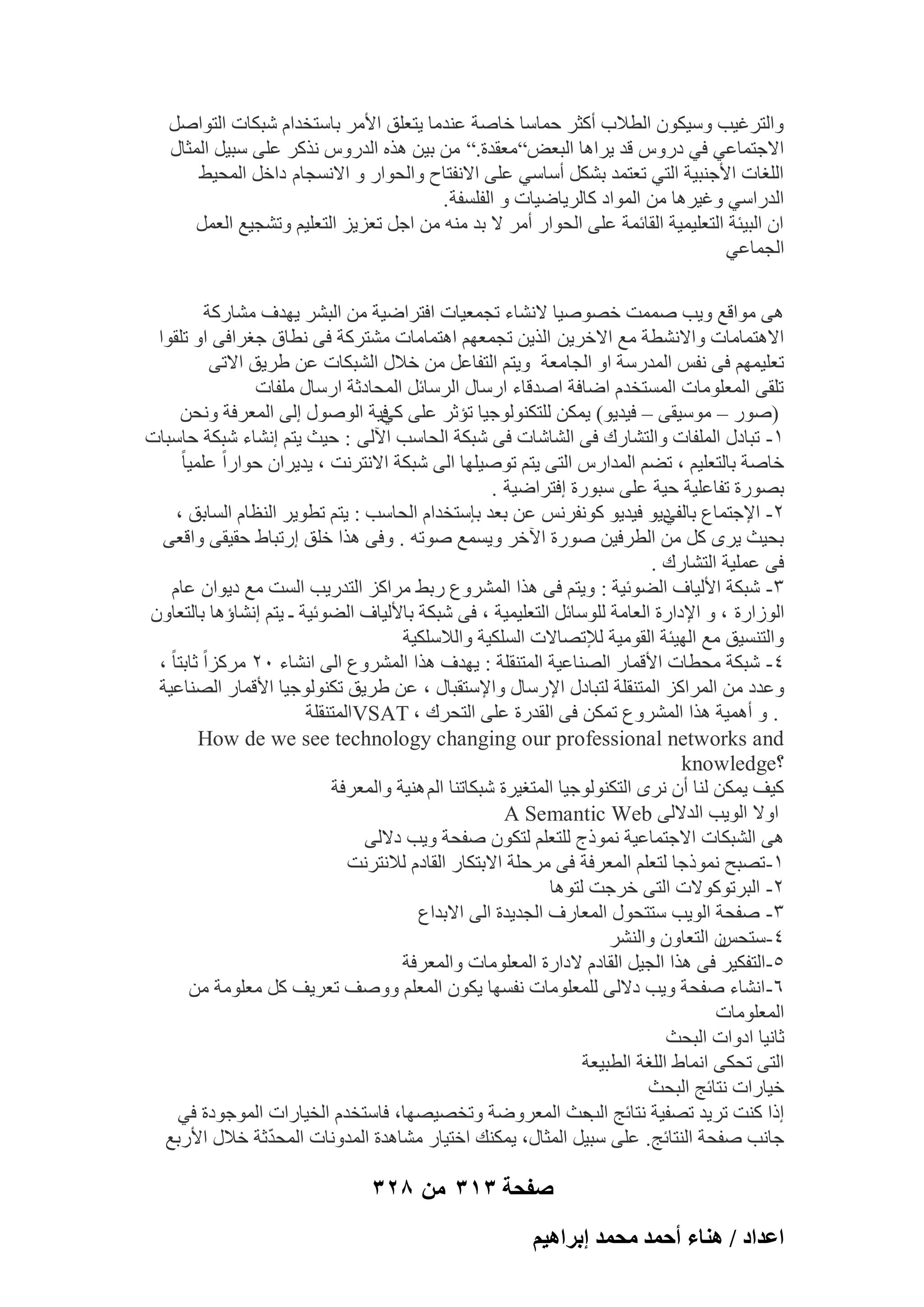 ‫ٝاُزوؿ٤ت ٍٝ٤ٌٕٞ اُطالة أًضو ؽٔبٍب فبٕخ ػ٘لٓب ٣زؼِن األٓو ثبٍزقلاّ ّجٌبد اُزٞإَ‬
‫االعزٔبػ٢ ك٢ كهًٝ هل ٣واٛب اُجؼ٘”ٓؼولح.” ٖٓ ث٤ٖ ٛنٙ اُلهًٝ ٗنًو ػِ٠ ٍج٤َ أُضبٍ‬
‫اُِـبد األع٘ج٤خ اُز٢ رؼزٔل ثٌَْ أٍبٍ٢ ػِ٠ االٗلزبػ ٝاُؾٞاه ٝ االَٗغبّ كافَ أُؾ٤ٜ‬
‫اُلهاٍ٢ ٝؿ٤وٛب ٖٓ أُٞاك ًبُو٣بٙ٤بد ٝ اُلَِلخ .‬
‫إ اُج٤ئخ اُزؼِ٤ٔ٤خ اُوبئٔخ ػِ٠ اُؾٞاه أٓو ال ثل ٓ٘ٚ ٖٓ اعَ رؼي٣ي اُزؼِ٤ْ ٝرْغ٤غ اُؼَٔ‬
‫اُغٔبػ٢‬
‫ٛ٠ ٓٞاهغ ٝ٣ت ٕٔٔذ فٖٕٞ٤ب الْٗبء رغٔؼ٤بد اكزواٙ٤خ ٖٓ اُجْو ٣ٜلف ْٓبهًخ‬
‫االٛزٔبٓبد ٝاالْٗطخ ٓغ االفو٣ٖ اُن٣ٖ رغٔؼْٜ اٛزٔبٓبد ْٓزوًخ ك٠ ٗطبم عـواك٠ اٝ رِوٞا‬
‫رؼِ٤ْٜٔ ك٠ ٗلٌ أُلهٍخ اٝ اُغبٓؼخ ٝ٣زْ اُزلبػَ ٖٓ فالٍ اُْجٌبد ػٖ ٛو٣ن االر٠‬
‫رِو٠ أُؼِٞٓبد أَُزقلّ اٙبكخ إلهبء اهٍبٍ اُوٍبئَ أُؾبكصخ اهٍبٍ ِٓلبد‬
‫(ٕٞه – ٍٓٞ٤و٠ – ك٤ل٣ٞ) ٣ٌٖٔ ُِزٌُ٘ٞٞع٤ب رئصو ػِ٠ ك٤خ إٍُٞٞ اُ٠ أُؼوكخ ٝٗؾٖ‬
‫ً٢‬
‫ٔ- رجبكٍ أُِلبد ٝاُزْبهى ك٠ اُْبّبد ك٠ ّجٌخ اُؾبٍت ا٥ُ٠ : ؽ٤ش ٣زْ اْٗبء ّجٌخ ؽبٍجبد‬
‫فبٕخ ثبُزؼِ٤ْ ، رْٚ أُلاهً اُز٠ ٣زْ رٕٞ٤ِٜب اُ٠ ّجٌخ االٗزوٗذ ، ٣ل٣وإ ؽٞاهاً ػِٔ٤ب ً‬
‫ثٖٞهح رلبػِ٤خ ؽ٤خ ػِ٠ ٍجٞهح اكزواٙ٤خ .‬
‫ٕ- اإلعزٔبع ك٣ٞ ك٤ل٣ٞ ًٞٗلوٌٗ ػٖ ثؼل ثبٍزقلاّ اُؾبٍت : ٣زْ رطٞ٣و اُ٘ظبّ اَُبثن ،‬
‫ثبُل٢‬
‫ثؾ٤ش ٣وٟ ًَ ٖٓ اُطوك٤ٖ ٕٞهح ا٥فو ٝ٣َٔغ ٕٞرٚ . ٝك٠ ٛنا فِن اهرجبٛ ؽو٤و٠ ٝاهؼ٠‬
‫ك٠ ػِٔ٤خ اُزْبهى .‬
‫ٖ- ّجٌخ األُ٤بف اُٚٞئ٤خ : ٝ٣زْ ك٠ ٛنا أُْوٝع هثٜ ٓواًي اُزله٣ت اَُذ ٓغ ك٣ٞإ ػبّ‬
‫اُٞىاهح ، ٝ اإلكاهح اُؼبٓخ ٍُِٞبئَ اُزؼِ٤ٔ٤خ ، ك٠ ّجٌخ ثبألُ٤بف اُٚٞئ٤خ ـ ٣زْ اْٗبإٛب ثبُزؼبٕٝ‬
‫ٝاُزَ٘٤ن ٓغ اُٜ٤ئخ اُوٞٓ٤خ ُإلرٖبالد اٌَُِ٤خ ٝاُالٌٍِ٤خ‬
‫ٗ- ّجٌخ ٓؾطبد األهٔبه اُٖ٘بػ٤خ أُز٘وِخ : ٣ٜلف ٛنا أُْوٝع اُ٠ اْٗبء ٕٓ ٓوًياً صبثزب ً ،‬
‫ٝػلك ٖٓ أُواًي أُز٘وِخ ُزجبكٍ اإلهٍبٍ ٝاإلٍزوجبٍ ، ػٖ ٛو٣ن رٌُ٘ٞٞع٤ب األهٔبه اُٖ٘بػ٤خ‬
‫. ٝ أٛٔ٤خ ٛنا أُْوٝع رٌٖٔ ك٠ اُولهح ػِ٠ اُزؾوى ، ‪VSAT‬أُز٘وِخ‬
‫‪How de we see technology changing our professional networks and‬‬
‫؟‪knowledge‬‬
‫ً٤ق ٣ٌٖٔ ُ٘ب إٔ ٗوٟ اُزٌُ٘ٞٞع٤ب أُزـ٤وح ّجٌبر٘ب اُْ ٛ٘٤خ ٝأُؼوكخ‬
‫اٝال اُٞ٣ت اُلالُ٠ ‪A Semantic Web‬‬
‫ٛ٠ اُْجٌبد االعزٔبػ٤خ ٗٔٞمط ُِزؼِْ ُزٌٕٞ ٕلؾخ ٝ٣ت كالُ٠‬
‫ٔ-رٖجؼ ٗٔٞمعب ُزؼِْ أُؼوكخ ك٠ ٓوؽِخ االثزٌبه اُوبكّ ُالٗزوٗذ‬
‫ٕ- اُجورًٞٞالد اُز٠ فوعذ ُزٞٛب‬
‫ٖ- ٕلؾخ اُٞ٣ت ٍززؾٍٞ أُؼبهف اُغل٣لح اُ٠ االثلاع‬
‫ٕ اُزؼبٕٝ ٝاُْ٘و‬
‫ٗ-ٍزؾٌ‬
‫٘-اُزلٌ٤و ك٠ ٛنا اُغ٤َ اُوبكّ الكاهح أُؼِٞٓبد ٝأُؼوكخ‬
‫ٙ- اْٗبء ٕلؾخ ٝ٣ت كالُ٠ ُِٔؼِٞٓبد ٗلَٜب ٣ٌٕٞ أُؼِْ ٕٝٝق رؼو٣ق ًَ ٓؼِٞٓخ ٖٓ‬
‫أُؼِٞٓبد‬
‫صبٗ٤ب اكٝاد اُجؾش‬
‫اُز٠ رؾٌ٠ اٗٔبٛ اُِـخ اُطج٤ؼخ‬
‫ف٤بهاد ٗزبئظ اُجؾش‬
‫اما ً٘ذ رو٣ل رٖل٤خ ٗزبئظ ؽش أُؼوٝٙخ ٝرقٖ٤ٖٜب، كبٍزقلّ اُق٤بهاد أُٞعٞكح ك٢‬
‫اُت‬
‫ّ‬
‫عبٗت ٕلؾخ اُ٘زبئظ. ػِ٠ ٍج٤َ أُضبٍ، ٣ٌٔ٘ي افز٤به ْٓبٛلح أُلٝٗبد أُؾلصخ فالٍ األهثغ‬

‫صفحة 313 من 823‬
‫حػيحى / ٛ٘خء أكٔي ٓلٔي ارَحٛ٤ْ‬

 