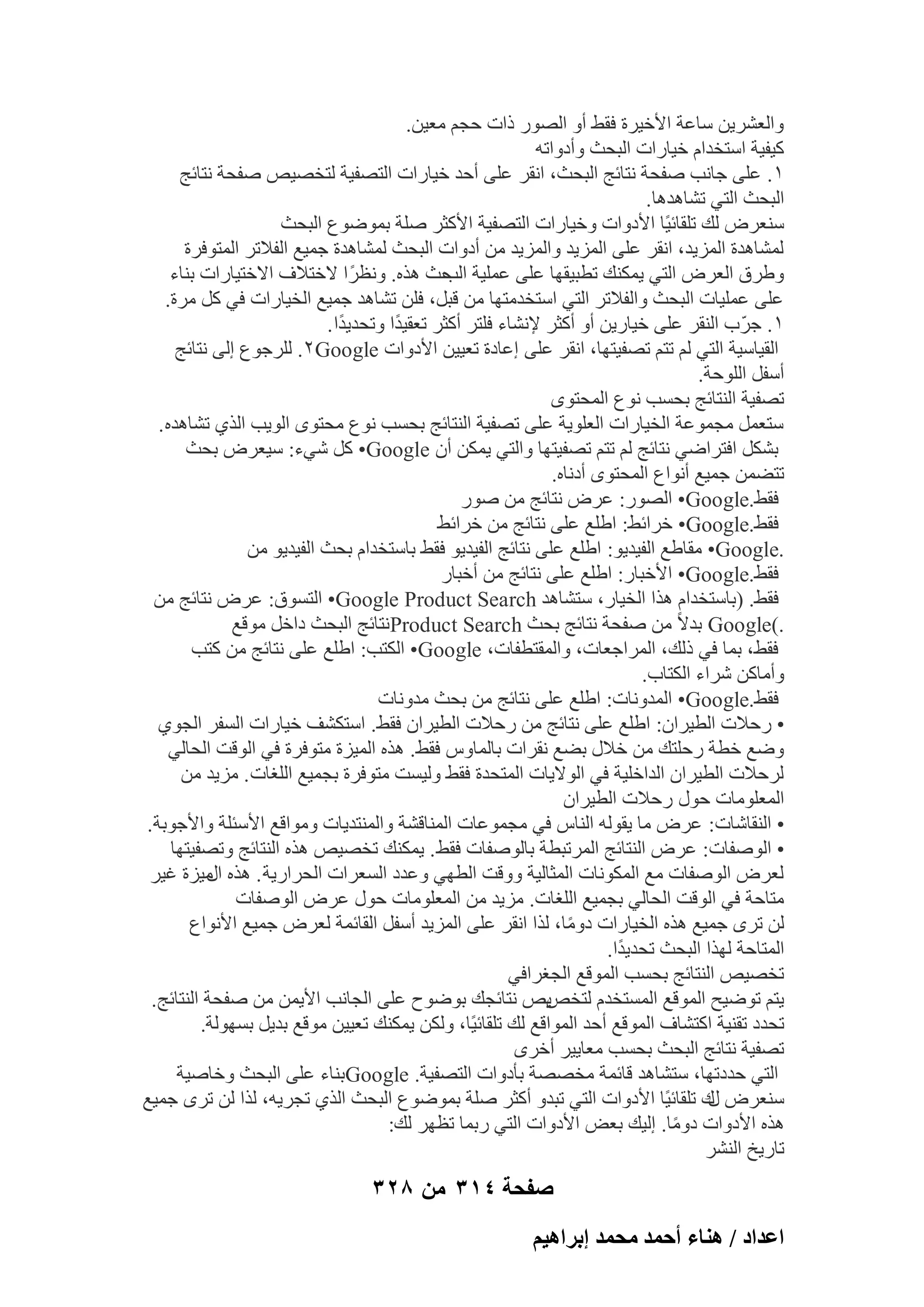 ‫ٝاُؼْو٣ٖ ٍبػخ األف٤وح كوٜ أٝ اُٖٞه ماد ؽغْ ٓؼ٤ٖ.‬
‫ً٤ل٤خ اٍزقلاّ ف٤بهاد اُجؾش ٝأكٝارٚ‬
‫ٔ. ػِ٠ عبٗت ٕلؾخ ٗزبئظ اُجؾش، اٗوو ػِ٠ أؽل ف٤بهاد اُزٖل٤خ ُزقٖ٤ٔ ٕلؾخ ٗزبئظ‬
‫اُجؾش اُز٢ رْبٛلٛب.‬
‫ٍ٘ؼوٗ ُي رِوبئ٤ًب األكٝاد ٝف٤بهاد اُزٖل٤خ األًضو ِٕخ ثٔٞٙٞع اُجؾش‬
‫ُْٔبٛلح أُي٣ل، اٗوو ػِ٠ أُي٣ل ٝأُي٣ل ٖٓ أكٝاد اُجؾش ُْٔبٛلح عٔ٤غ اُلالرو أُزٞكوح‬
‫ٝٛوم اُؼوٗ اُز٢ ٣ٌٔ٘ي رطج٤وٜب ػِ٠ ػِٔ٤خ ؽش ٛنٙ. ٝٗظوً ا الفزالف االفز٤بهاد ث٘بء‬
‫اُت‬
‫ػِ٠ ػِٔ٤بد اُجؾش ٝاُلالرو اُز٢ اٍزقلٓزٜب ٖٓ هجَ، كِٖ رْبٛل عٔ٤غ اُق٤بهاد ك٢ ًَ ٓوح.‬
‫ٔ. عوّة اُ٘وو ػِ٠ ف٤به٣ٖ أٝ أًضو إلْٗبء كِزو أًضو رؼو٤لًا ٝرؾل٣لًا .‬
‫اُو٤بٍ٤خ اُز٢ ُْ رزْ رٖل٤زٜب، اٗوو ػِ٠ اػبكح رؼ٤٤ٖ األكٝاد ‪ُِ .ٕGoogle‬وعٞع اُ٠ ٗزبئظ‬
‫أٍلَ اُِٞؽخ.‬
‫رٖل٤خ اُ٘زبئظ ثؾَت ٗٞع أُؾزٟٞ‬
‫ٍزؼَٔ ٓغٔٞػخ اُق٤بهاد اُؼِٞ٣خ ػِ٠ رٖل٤خ اُ٘زبئظ ثؾَت ٗٞع ٓؾزٟٞ اُٞ٣ت اُن١ رْبٛلٙ .‬
‫ثٌَْ اكزواٙ٢ ٗزبئظ ُْ رزْ رٖل٤زٜب ٝاُز٢ ٣ٌٖٔ إٔ ‪٢ّ ًَ •Google‬ء: ٍ٤ؼوٗ ثؾش‬
‫رزٖٚٔ عٔ٤غ أٗٞاع أُؾزٟٞ أكٗبٙ.‬
‫كوٜ.‪ •Google‬اُٖٞه: ػوٗ ٗزبئظ ٖٓ ٕٞه‬
‫كوٜ.‪ •Google‬فوائٜ: اِٛغ ػِ٠ ٗزبئظ ٖٓ فوائٜ‬
‫.‪ٓ •Google‬وبٛغ اُل٤ل٣ٞ: اِٛغ ػِ٠ ٗزبئظ اُل٤ل٣ٞ كوٜ ثبٍزقلاّ ثؾش اُل٤ل٣ٞ ٖٓ‬
‫كوٜ.‪ •Google‬األفجبه: اِٛغ ػِ٠ ٗزبئظ ٖٓ أفجبه‬
‫كوٜ. (ثبٍزقلاّ ٛنا اُق٤به، ٍزْبٛل ‪ •Google Product Search‬اُزَٞم: ػوٗ ٗزبئظ ٖٓ‬
‫.)‪ Google‬ثلالً ٖٓ ٕلؾخ ٗزبئظ ثؾش ‪ٗProduct Search‬زبئظ اُجؾش كافَ ٓٞهغ‬
‫كوٜ، ثٔب ك٢ مُي، أُواعؼبد، ٝأُوزطلبد، ‪ •Google‬اٌُزت: اِٛغ ػِ٠ ٗزبئظ ٖٓ ًزت‬
‫ٝأٓبًٖ ّواء اٌُزبة.‬
‫كوٜ.‪ •Google‬أُلٝٗبد: اِٛغ ػِ٠ ٗزبئظ ٖٓ ثؾش ٓلٝٗبد‬
‫• هؽالد اُط٤وإ: اِٛغ ػِ٠ ٗزبئظ ٖٓ هؽالد اُط٤وإ كوٜ. اٍزٌْق ف٤بهاد اَُلو اُغٞ١‬
‫ٝٙغ فطخ هؽِزي ٖٓ فالٍ ثٚغ ٗوواد ثبُٔبًٝ كوٜ. ٛنٙ أُ٤يح ٓزٞكوح ك٢ اُٞهذ اُؾبُ٢‬
‫ُوؽالد اُط٤وإ اُلافِ٤خ ك٢ اُٞال٣بد أُزؾلح كوٜ ُٝ٤َذ ٓزٞكوح ثغٔ٤غ اُِـبد . ٓي٣ل ٖٓ‬
‫أُؼِٞٓبد ؽٍٞ هؽالد اُط٤وإ‬
‫• اُ٘وبّبد: ػوٗ ٓب ٣وُٞٚ اُ٘بً ك٢ ٓغٔٞػبد أُ٘بهْخ ٝأُ٘زل٣بد ٝٓٞاهغ األٍئِخ ٝاألعٞثخ.‬
‫• إُٞلبد: ػوٗ اُ٘زبئظ أُورجطخ ثبُٕٞلبد كوٜ . ٣ٌٔ٘ي رقٖ٤ٔ ٛنٙ اُ٘زبئظ ٝرٖل٤زٜب‬
‫ُؼوٗ إُٞلبد ٓغ أٌُٞٗبد أُضبُ٤خ ٝٝهذ اُطٜ٢ ٝػلك اَُؼواد اُؾواه٣خ . ٛنٙ ٓ٤يح ؿ٤و‬
‫اٍ‬
‫ٓزبؽخ ك٢ اُٞهذ اُؾبُ٢ ثغٔ٤غ اُِـبد. ٓي٣ل ٖٓ أُؼِٞٓبد ؽٍٞ ػوٗ إُٞلبد‬
‫ُٖ روٟ عٔ٤غ ٛنٙ اُق٤بهاد كٝٓب، ُنا اٗوو ػِ٠ أُي٣ل أٍلَ اُوبئٔخ ُؼوٗ عٔ٤غ األٗٞاع‬
‫ً‬
‫أُزبؽخ ُٜنا اُجؾش رؾل٣لًا.‬
‫رقٖ٤ٔ اُ٘زبئظ ثؾَت أُٞهغ اُغـواك٢‬
‫٣ٔ ٗزبئغي ثٞٙٞػ ػِ٠ اُغبٗت األ٣ٖٔ ٖٓ ٕلؾخ اُ٘زبئظ.‬
‫٣زْ رٞٙ٤ؼ أُٞهغ أَُزقلّ ُزقٔ‬
‫رؾلك رو٘٤خ اًزْبف أُٞهغ أؽل أُٞاهغ ُي رِوبئ٤ًب، ٌُٖٝ ٣ٌٔ٘ي رؼ٤٤ٖ ٓٞهغ ثل٣َ ثَُٜٞخ.‬
‫رٖل٤خ ٗزبئظ اُجؾش ثؾَت ٓؼب٣٤و أفوٟ‬
‫اُز٢ ؽلكرٜب، ٍزْبٛل هبئٔخ ٓقٖٖخ ثؤكٝاد اُزٖل٤خ. ‪Google‬ث٘بء ػِ٠ اُجؾش ٝفبٕ٤خ‬
‫ٍ٘ؼوٗ ى رِوبئ٤ًب األكٝاد اُز٢ رجلٝ أًضو ِٕخ ثٔٞٙٞع اُجؾش اُن١ رغو٣ٚ، ُنا ُٖ روٟ عٔ٤غ‬
‫ٍ‬
‫ٛنٙ األكٝاد كٝٓب. اُ٤ي ثؼ٘ األكٝاد اُز٢ هثٔب رظٜو ُي:‬
‫ً‬
‫ربه٣ـ اُْ٘و‬

‫صفحة 413 من 823‬
‫حػيحى / ٛ٘خء أكٔي ٓلٔي ارَحٛ٤ْ‬

 