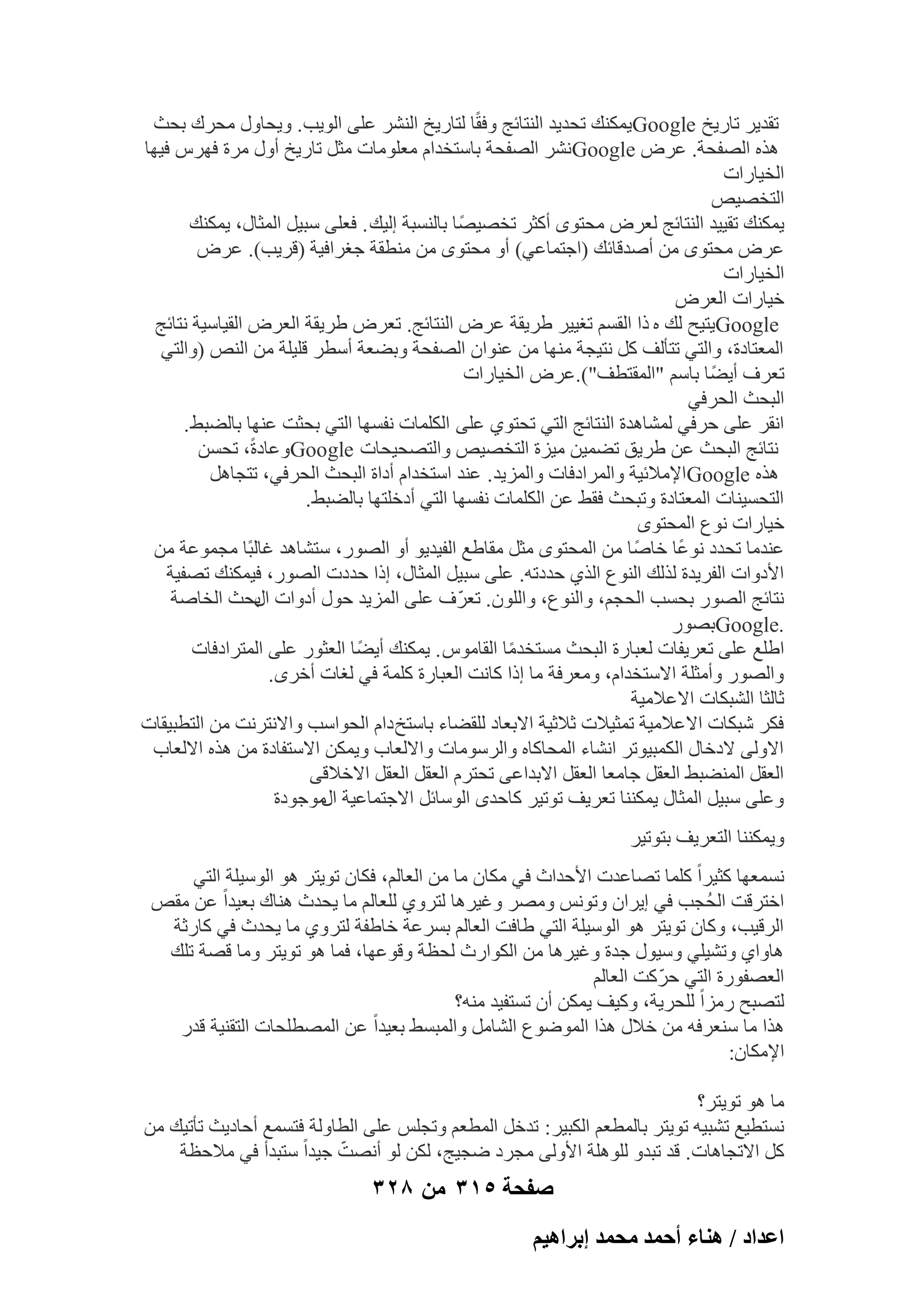 ‫رول٣و ربه٣ـ ‪ٌ٘ٔ٣Google‬ي رؾل٣ل اُ٘زبئظ ٝكوًب ُزبه٣ـ اُْ٘و ػِ٠ اُٞ٣ت. ٝ٣ؾبٍٝ ٓؾوى ثؾش‬
‫ٛنٙ اُٖلؾخ. ػوٗ ‪ْٗGoogle‬و اُٖلؾخ ثبٍزقلاّ ٓؼِٞٓبد ٓضَ ربه٣ـ أٍٝ ٓوح كٜوً ك٤ٜب‬
‫اُق٤بهاد‬
‫اُزقٖ٤ٔ‬
‫٣ٌٔ٘ي رو٤٤ل اُ٘زبئظ ُؼوٗ ٓؾزٟٞ أًضو رقٖ٤ًٖب ثبَُ٘جخ اُ٤ي . كؼِ٠ ٍج٤َ أُضبٍ، ٣ٌٔ٘ي‬
‫ػوٗ ٓؾزٟٞ ٖٓ إٔلهبئي (اعزٔبػ٢) أٝ ٓؾزٟٞ ٖٓ ٓ٘طوخ عـواك٤خ (هو٣ت). ػوٗ‬
‫اُق٤بهاد‬
‫ف٤بهاد اُؼوٗ‬
‫‪٣Google‬ز٤ؼ ُي ٙ ما اُوَْ رـ٤٤و ٛو٣وخ ػوٗ اُ٘زبئظ. رؼوٗ ٛو٣وخ اُؼوٗ اُو٤بٍ٤خ ٗزبئظ‬
‫أُؼزبكح، ٝاُز٢ رزؤُق ًَ ٗز٤غخ ٜٓ٘ب ٖٓ ػ٘ٞإ اُٖلؾخ ٝثٚؼخ أٍطو هِ٤ِخ ٖٓ اُ٘ٔ (ٝاُز٢‬
‫رؼوف أ٣ًٚب ثبٍْ "أُوزطق").ػوٗ اُق٤بهاد‬
‫اُجؾش اُؾوك٢‬
‫اٗوو ػِ٠ ؽوك٢ ُْٔبٛلح اُ٘زبئظ اُز٢ رؾزٞ١ ػِ٠ أٌُِبد ٗلَٜب اُز٢ ثؾضذ ػٜ٘ب ثبُٚجٜ .‬
‫ٗزبئظ اُجؾش ػٖ ٛو٣ن رٚٔ٤ٖ ٓ٤يح اُزقٖ٤ٔ ٝاُزٖؾ٤ؾبد ‪ٝGoogle‬ػبكحً، رؾَٖ‬
‫ٛنٙ ‪Google‬اإلٓالئ٤خ ٝأُواككبد ٝأُي٣ل. ػ٘ل اٍزقلاّ أكاح اُجؾش اُؾوك٢، رزغبَٛ‬
‫اُزؾَ٤٘بد أُؼزبكح ٝرجؾش كوٜ ػٖ أٌُِبد ٗلَٜب اُز٢ أكفِزٜب ثبُٚجٜ .‬
‫ف٤بهاد ٗٞع أُؾزٟٞ‬
‫ػ٘لٓب رؾلك ٗٞػًب فبًٕب ٖٓ أُؾزٟٞ ٓضَ ٓوبٛغ اُل٤ل٣ٞ أٝ اُٖٞه، ٍزْبٛل ؿبُجًب ٓغٔٞػخ ٖٓ‬
‫األكٝاد اُلو٣لح ُنُي اُ٘ٞع اُن١ ؽلكرٚ. ػِ٠ ٍج٤َ أُضبٍ، اما ؽلكد اُٖٞه، ك٤ٌٔ٘ي رٖل٤خ‬
‫ٗزبئظ اُٖٞه ثؾَت اُؾغْ، ٝاُ٘ٞع، ٝإُِٞ. رؼوّ ف ػِ٠ أُي٣ل ؽٍٞ أكٝاد ثؾش اُقبٕخ‬
‫اٍ‬
‫.‪Google‬ثٖٞه‬
‫اِٛغ ػِ٠ رؼو٣لبد ُؼجبهح اُجؾش َٓزقلٓب اُوبًٓٞ . ٣ٌٔ٘ي أ٣ًٚب اُؼضٞه ػِ٠ أُزواككبد‬
‫ً‬
‫ٝاُٖٞه ٝأٓضِخ االٍزقلاّ، ٝٓؼوكخ ٓب اما ًبٗذ اُؼجبهح ًِٔخ ك٢ ُـبد أفوٟ.‬
‫صبُضب اُْجٌبد االػالٓ٤خ‬
‫كٌو ّجٌبد االػالٓ٤خ رٔض٤الد صالص٤خ االثؼبك ُِوٚبء ثبٍزـ كاّ اُؾٞاٍت ٝاالٗزوٗذ ٖٓ اُزطج٤وبد‬
‫االُٝ٠ الكفبٍ أٌُج٤ٞرو اْٗبء أُؾبًبٙ ٝاُوٍٞٓبد ٝاالُؼبة ٝ٣ٌٖٔ االٍزلبكح ٖٓ ٛنٙ االُؼبة‬
‫اُؼوَ أُ٘ٚجٜ اُؼوَ عبٓؼب اُؼوَ االثلاػ٠ رؾزوّ اُؼوَ اُؼوَ االفاله٠‬
‫ٝػِ٠ ٍج٤َ أُضبٍ ٣ٌٔ٘٘ب رؼو٣ق رٞر٤و ًبؽلٟ اٍُٞبئَ االعزٔبػ٤خ ٓٞعٞكح‬
‫اٍ‬
‫ٝ٣ٌٔ٘٘ب اُزؼو٣ق ثزٞر٤و‬
‫َٗٔؼٜب ًض٤واً ًِٔب رٖبػلد األؽلاس ك٢ ٌٓبٕ ٓب ٖٓ اُؼبُْ، كٌبٕ رٞ٣زو ٛٞ اٍُٞ٤ِخ اُز٢‬
‫افزوهذ اُؾُغت ك٢ ا٣وإ ٝرٌٞٗ ٖٝٓو ٝؿ٤وٛب ُزوٝ١ ُِؼبُْ ٓب ٣ؾلس ٛ٘بى ثؼ٤لاً ػٖ ٓؤ‬
‫اُوه٤ت، ًٝبٕ رٞ٣زو ٛٞ اٍُٞ٤ِخ اُز٢ ٛبكذ اُؼبُْ ثَوػخ فبٛلخ ُزو ٝ١ ٓب ٣ؾلس ك٢ ًبهصخ‬
‫ٛبٝا١ ٝرْ٤ِ٢ ٍٝ٤ٍٞ علح ٝؿ٤وٛب ٖٓ اٌُٞاهس ُؾظخ ٝهٞػٜب، كٔب ٛٞ رٞ٣زو ٝٓب هٖخ رِي‬
‫اُؼٖلٞهح اُز٢ ؽوّ ًذ اُؼبُْ‬
‫ُزٖجؼ هٓياً ُِؾو٣خ، ًٝ٤ق ٣ٌٖٔ إٔ رَزل٤ل ٓ٘ٚ؟‬
‫ٛنا ٓب ٍ٘ؼوكٚ ٖٓ فالٍ ٛنا أُٞٙٞع اُْبَٓ ٝأُجَٜ ثؼ٤لاً ػٖ أُٖطِؾبد اُزو٘٤خ هله‬
‫اإلٌٓبٕ:‬
‫ٓب ٛٞ رٞ٣زو؟‬
‫َٗزط٤غ رْج٤ٚ رٞ٣زو ثبُٔطؼْ اٌُج٤و : رلفَ أُطؼْ ٝرغٌِ ػِ٠ اُطبُٝخ كزَٔغ أؽبك٣ش رؤر٤ي ٖٓ‬
‫ّ‬
‫ًَ االرغبٛبد. هل رجلٝ ُِِٞٛخ األُٝ٠ ٓغوك ٙغ٤ظ، ٌُٖ ُٞ أٖٗذ ع٤لاً ٍزجلأ ك٢ ٓالؽظخ‬

‫صفحة 513 من 823‬
‫حػيحى / ٛ٘خء أكٔي ٓلٔي ارَحٛ٤ْ‬

 
