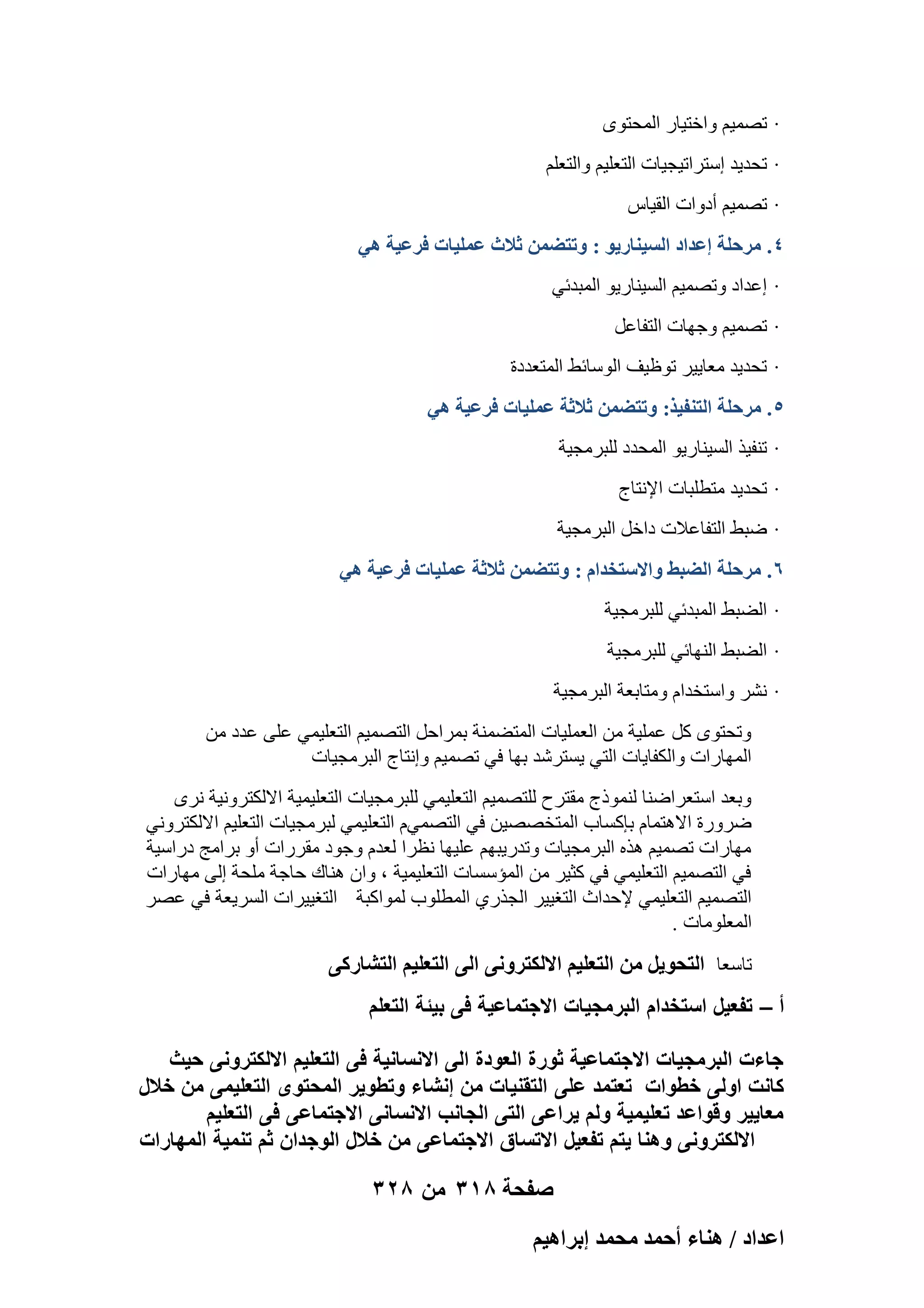 ‫· رٖٔ٤ْ ٝافز٤به أُؾزٟٞ‬
‫· رؾل٣ل اٍزوار٤غ٤بد اُزؼِ٤ْ ٝاُزؼِْ‬
‫· رٖٔ٤ْ أكٝاد اُو٤بً‬
‫4. َٓكِش اػيحى حُٔ٤٘خٍ٣ٞ : ٝطظ٠ٖٔ ػالع ػِٔ٤خص كَػ٤ش ٛ٢‬
‫· اػلاك ٝرٖٔ٤ْ اَُ٤٘به٣ٞ أُجلئ٢‬
‫· رٖٔ٤ْ ٝعٜبد اُزلبػَ‬
‫· رؾل٣ل ٓؼب٣٤و رٞظ٤ق اٍُٞبئٜ أُزؼلكح‬
‫5. َٓكِش حُظ٘ل٤ٌ: ٝطظ٠ٖٔ ػالػش ػِٔ٤خص كَػ٤ش ٛ٢‬
‫· ر٘ل٤ن اَُ٤٘به٣ٞ أُؾلك ُِجوٓغ٤خ‬
‫· رؾل٣ل ٓزطِجبد اإلٗزبط‬
‫· ٙجٜ اُزلبػالد كافَ اُجوٓغ٤خ‬
‫6. َٓكِش حُ٠ز٢ ٝحالٓظويحّ : ٝطظ٠ٖٔ ػالػش ػِٔ٤خص كَػ٤ش ٛ٢‬
‫· اُٚجٜ أُجلئ٢ ُِجوٓغ٤خ‬
‫· اُٚجٜ اُٜ٘بئ٢ ُِجوٓغ٤خ‬
‫· ْٗو ٝاٍزقلاّ ٝٓزبثؼخ اُجوٓغ٤خ‬
‫ٝرؾزٟٞ ًَ ػِٔ٤خ ٖٓ اُؼِٔ٤بد أُزٚٔ٘خ ثٔواؽَ اُزٖٔ٤ْ اُزؼِ٤ٔ٢ ػِ٠ ػلك ٖٓ‬
‫أُٜبهاد ٝاٌُلب٣بد اُز٢ ٣َزوّل ثٜب ك٢ رٖٔ٤ْ ٝاٗزبط اُجوٓغ٤بد‬
‫ٝثؼل اٍزؼواٙ٘ب ُ٘ٔٞمط ٓوزوػ ُِزٖٔ٤ْ اُزؼِ٤ٔ٢ ُِجوٓغ٤بد اُزؼِ٤ٔ٤خ االٌُزوٝٗ٤خ ٗوٟ‬
‫ٙوٝهح االٛزٔبّ ثبًَبة أُزقٖٖ٤ٖ ك٢ اُزٖٔ٢ّ اُزؼِ٤ٔ٢ ُجوٓغ٤بد اُزؼِ٤ْ االٌُزوٝٗ٢‬
‫ٜٓبهاد رٖٔ٤ْ ٛنٙ اُجوٓغ٤بد ٝرله٣جْٜ ػِ٤ٜب ٗظوا ُؼلّ ٝعٞك ٓووهاد أٝ ثوآظ كهاٍ٤خ‬
‫ك٢ اُزٖٔ٤ْ اُزؼِ٤ٔ٢ ك٢ ًض٤و ٖٓ أُئٍَبد اُزؼِ٤ٔ٤خ ، ٝإ ٛ٘بى ؽبعخ ِٓؾخ اُ٠ ٜٓبهاد‬
‫اُزٖٔ٤ْ اُزؼِ٤ٔ٢ إلؽلاس اُزـ٤٤و اُغنه١ أُطِٞة ُٔٞاًجخ اُزـ٤٤واد اَُو٣ؼخ ك٢ ػٖو‬
‫أُؼِٞٓبد .‬

‫ربٍؼب حُظلٞ٣َ ٖٓ حُظؼِ٤ْ حالٌُظَٝٗ٠ حُ٠ حُظؼِ٤ْ حُظ٘خًٍ٠‬
‫أ – تفعٌل استخدام البرمجٌات االجتماعٌة فى بٌئة التعلم‬
‫جاءت البرمجٌات االجتماعٌة ثورة العودة الى االنسانٌة فى التعلٌم االلكترونى حٌث‬
‫كانت اولى خطوات تعتمد على التقنٌات من إنشاء وتطوٌر المحتوى التعلٌمى من خالل‬
‫معاٌٌر وقواعد تعلٌمٌة ولم ٌراعى التى الجانب االنسانى االجتماعى فى التعلٌم‬
‫االلكترونى وهنا ٌتم تفعٌل االتساق االجتماعى من خالل الوجدان ثم تنمٌة المهارات‬

‫صفحة 813 من 823‬
‫حػيحى / ٛ٘خء أكٔي ٓلٔي ارَحٛ٤ْ‬

 