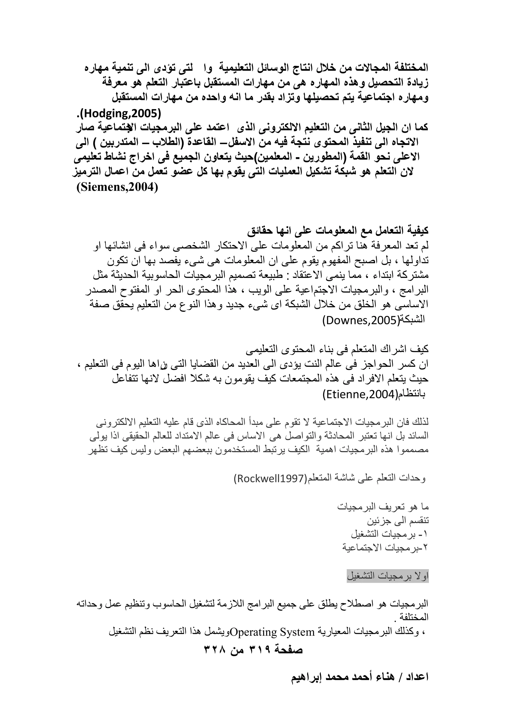 ‫المختلفة المجاالت من خالل انتاج الوسائل التعلٌمٌة وا لتى تؤدى الى تنمٌة مهاره‬
‫زٌادة التحصٌل وهذه المهاره هى من مهارات المستقبل باعتبار التعلم هو معرفة‬
‫ومهاره اجتماعٌة ٌتم تحصٌلها وتزاد بقدر ما انه واحده من مهارات المستقبل‬
‫)5002,‪.(Hodging‬‬
‫كما ان الجٌل الثانى من التعلٌم االلكترونى الذى اعتمد على البرمجٌات جتماعٌة صار‬
‫اال‬
‫االتجاه الى تنفٌذ المحتوى نتجة فٌه من االسفل – القاعدة (الطالب – المتدربٌن ) الى‬
‫االعلى نحو القمة (المطورٌن - المعلمٌن)حٌث ٌتعاون الجمٌع فى اخراج نشاط تعلٌمى‬
‫الن التعلم هو شبكة تشكٌل العملٌات التى ٌقوم بها كل عضو تعمل من اعمال الترمٌز‬
‫)4002,‪(Siemens‬‬
‫كٌفٌة التعامل مع المعلومات على انها حقائق‬
‫لم تعد المعرفة هنا تراكم من المعلومات على االحتكار الشخصى سواء فى انشابها او‬
‫تداولها ، بل اصبح المفهوم ٌقوم على ان المعلومات هى شىء ٌفصد بها ان تكون‬
‫مشتركة ابتداء ، مما ٌنمى االعتقاد : طبٌعة تصمٌم البرمجٌات الحاسوبٌة الحدٌثة مثل‬
‫البرامج ، والبرمجٌات االجتم اعٌة على الوٌب ، هذا المحتوى الحر او المفتوح المصدر‬
‫االساسى هو الخلق من خالل الشبكة اى شىء جدٌد وهذا النوع من التعلٌم ٌحقق صفة‬
‫الشبكة)5002,‪(Downes‬‬
‫كٌؾ اشراك المتعلم فى بناء المحتوى التعلٌمى‬
‫ان كسر الحواجز فى عالم النت ٌإدى الى العدٌد من القضاٌا التى راها الٌوم فى التعلٌم ،‬
‫ن‬
‫حٌث ٌتعلم االفراد فى هذه المجتمعات كٌؾ ٌقومون به شكال افضل النها تتفاعل‬
‫بانتظام)4002,‪(Etienne‬‬
‫لذلك فان البرمجٌات االجتماعٌة ال تقوم على مبدأ المحاكاه الذى قام علٌه التعلٌم االلكترونى‬
‫السابد بل انها تعتبر المحادثة والتواصل هى االساس فى عالم االمتداد للعالم الحقٌقى اذا ٌولى‬
‫مصمموا هذه البرمجٌات اهمٌة الكٌؾ ٌرتبط المستخدمون ببعضهم البعض ولٌس كٌؾ تظهر‬
‫وحدات التعلم على شاشة المتعلم )7991‪(Rockwell‬‬
‫ما هو تعرٌؾ البرمجٌات‬
‫تنقسم الى جزبٌن‬
‫1- برمجٌات التشؽٌل‬
‫2-برمجٌات االجتماعٌة‬
‫اوال برمجٌات التشؽٌل‬
‫اُجوٓغ٤بد ٛٞ إطالػ ٣طِن ػِ٠ عٔ٤غ اُجوآظ اُالىٓخ ُزْـ٤َ اُؾبٍٞة ٝر٘ظ٤ْ ػَٔ ٝؽلارٚ‬
‫أُقزِلخ .‬
‫، ًٝنُي اُجوٓغ٤بد أُؼ٤به٣خ ‪ٛ َْٔ٣ٝOperating System‬نا اُزؼو٣ق ٗظْ اُزْـ٤َ‬

‫صفحة 913 من 823‬
‫حػيحى / ٛ٘خء أكٔي ٓلٔي ارَحٛ٤ْ‬

 