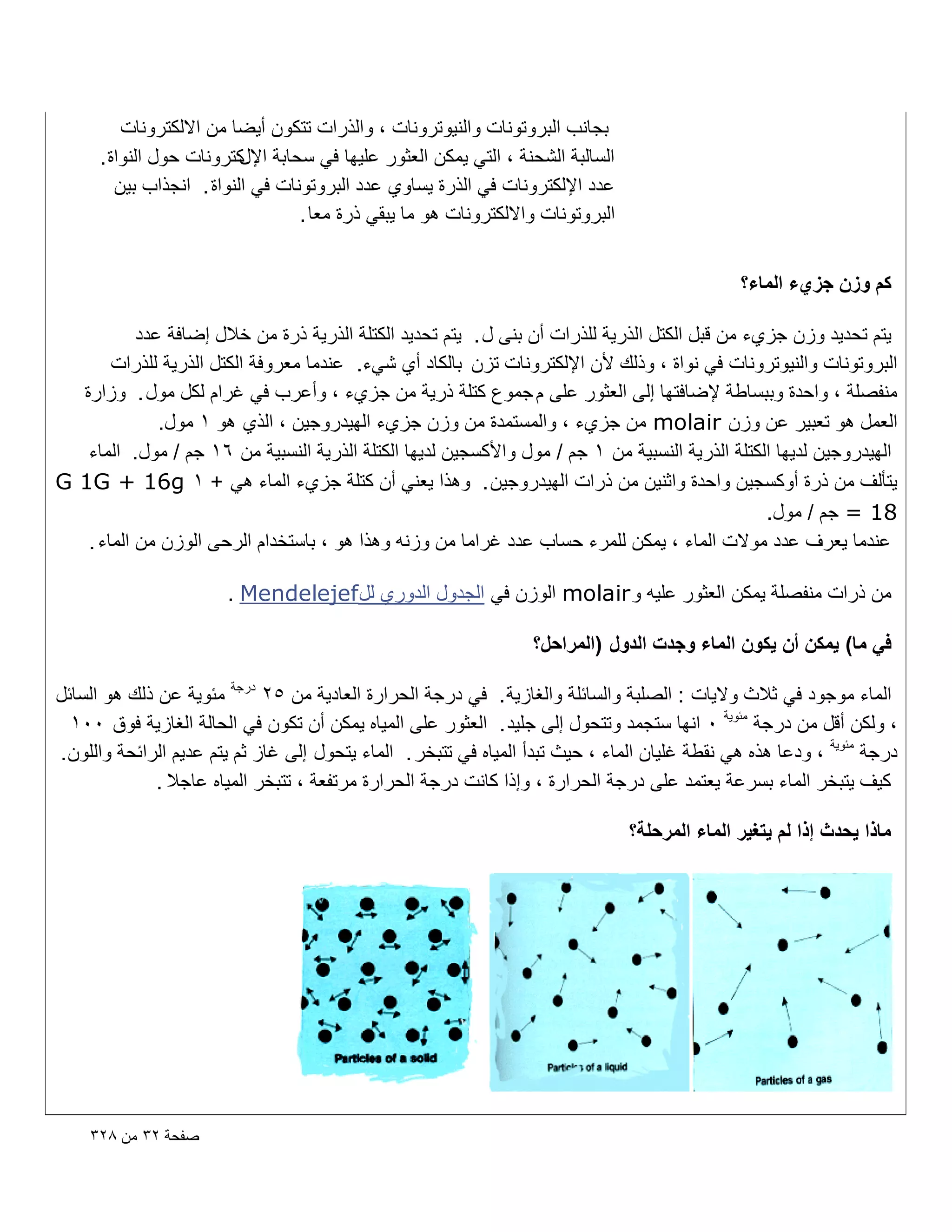 ‫بجانب البروتونات والنٌوترونات ، والذرات تتكون أٌضا من االلكترونات‬
‫السالبة الشحنة ، التً ٌمكن العثور علٌها فً سحابة كترونات حول النواة .‬
‫اإلل‬
‫عدد اإللكترونات فً الذرة ٌساوي عدد البروتونات فً النواة . انجذاب بٌن‬
‫البروتونات وااللكترونات هو ما ٌبقً ذرة معا .‬
‫كم وزن جزيء الماء؟‬
‫ٌتم تحدٌد وزن جزيء من قبل الكتل الذرٌة للذرات أن بنى ل . ٌتم تحدٌد الكتلة الذرٌة ذرة من خالل إضافة عدد‬
‫البروتونات والنٌوترونات فً نواة ، وذلك ألن اإللكترونات تزن بالكاد أي شًء. عندما معروفة الكتل الذرٌة للذرات‬
‫منفصلة ، واحدة وببساطة إلضافتها إلى العثور على م جموع كتلة ذرٌة من جزيء ، وأعرب فً ؼرام لكل مول . وزارة‬
‫العمل هو تعبٌر عن وزن ‪ molair‬من جزيء ، والمستمدة من وزن جزيء الهٌدروجٌن ، الذي هو 1 مول.‬
‫الهٌدروجٌن لدٌها الكتلة الذرٌة النسبٌة من 1 جم / مول واألكسجٌن لدٌها الكتلة الذرٌة النسبٌة من 61 جم / مول. الماء‬
‫ٌتؤلؾ من ذرة أوكسجٌن واحدة واثنٌن من ذرات الهٌدروجٌن . وهذا ٌعنً أن كتلة جزيء الماء هً + 1 ‪G 1G + 16g‬‬
‫81 = جم / مول.‬
‫عندما ٌعرؾ عدد موالت الماء ، ٌمكن للمرء حساب عدد ؼراما من وزنه وهذا هو ، باستخدام الرحى الوزن من الماء .‬
‫من ذرات منفصلة ٌمكن العثور علٌه و ‪ molair‬الوزن فً الجدول الدوري لل ‪. Mendelejef‬‬
‫فً ما) ٌمكن أن ٌكون الماء وجدت الدول (المراحل؟‬
‫الماء موجود فً ثالث والٌات : الصلبة والسابلة والؽازٌة . فً درجة الحرارة العادٌة من 52 درجة مبوٌة عن ذلك هو السابل‬
‫، ولكن أقل من درجة مبوٌة 0 انها ستجمد وتتحول إلى جلٌد . العثور على المٌاه ٌمكن أن تكون فً الحالة الؽازٌة فوق 001‬
‫درجة مبوٌة ، ودعا هذه هً نقطة ؼلٌان الماء ، حٌث تبدأ المٌاه فً تتبخر . الماء ٌتحول إلى ؼاز ثم ٌتم عدٌم الرابحة واللون .‬
‫كٌؾ ٌتبخر الماء بسرعة ٌعتمد على درجة الحرارة ، وإذا كانت درجة الحرارة مرتفعة ، تتبخر المٌاه عاجال .‬
‫ماذا ٌحدث إذا لم ٌتؽٌر الماء المرحلة؟‬

‫صفحة ٕٖ من 8ٕٖ‬

 