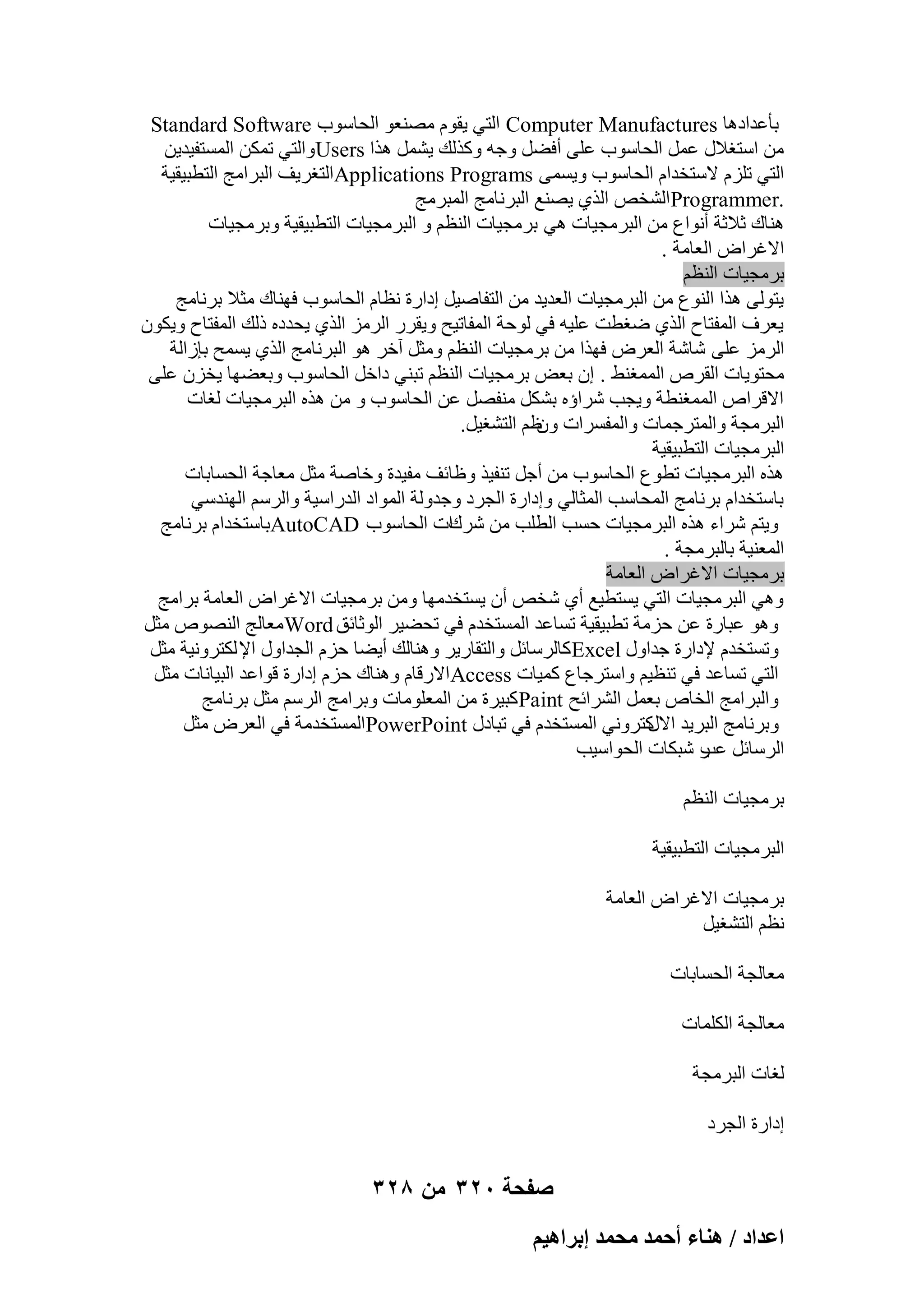 ‫ثؤػلاكٛب ‪ Computer Manufactures‬اُز٢ ٣وّٞ ٖٓ٘ؼٞ اُؾبٍٞة ‪Standard Software‬‬
‫ٖٓ اٍزـالٍ ػَٔ اُؾبٍٞة ػِ٠ أكَٚ ٝعٚ ًٝنُي ٣َْٔ ٛنا ‪ٝUsers‬اُز٢ رٌٖٔ أَُزل٤ل٣ٖ‬
‫اُز٢ رِيّ الٍزقلاّ اُؾبٍٞة ٝ٣َٔ٠ ‪Applications Programs‬اُزـو٣ق اُجوآظ اُزطج٤و٤خ‬
‫.‪Programmer‬اُْقٔ اُن١ ٣ٖ٘غ اُجوٗبٓظ أُجوٓظ‬
‫ٛ٘بى صالصخ أٗٞاع ٖٓ اُجوٓغ٤بد ٛ٢ ثوٓغ٤بد اُ٘ظْ ٝ اُجوٓغ٤بد اُزطج٤و٤خ ٝثوٓغ٤بد‬
‫االؿواٗ اُؼبٓخ .‬
‫ثوٓغ٤بد اُ٘ظْ‬
‫٣زُٞ٠ ٛنا اُ٘ٞع ٖٓ اُجوٓغ٤بد اُؼل٣ل ٖٓ اُزلبٕ٤َ اكاهح ٗظبّ اُؾبٍٞة كٜ٘بى ٓضال ثوٗبٓظ‬
‫٣ؼوف أُلزبػ اُن١ ٙـطذ ػِ٤ٚ ك٢ ُٞؽخ أُلبر٤ؼ ٝ٣ووه اُوٓي اُن١ ٣ؾلكٙ مُي أُلزبػ ٝ٣ٌٕٞ‬
‫اُوٓي ػِ٠ ّبّخ اُؼوٗ كٜنا ٖٓ ثوٓغ٤بد اُ٘ظْ ٝٓضَ آفو ٛٞ اُجوٗبٓظ اُن١ ٣َٔؼ ثبىاُخ‬
‫ٓؾزٞ٣بد اُووٓ أُٔـٜ٘ . إ ثؼ٘ ثوٓغ٤بد اُ٘ظْ رج٘٢ كافَ اُؾبٍٞة ٝثؼٜٚب ٣قيٕ ػِ٠‬
‫االهوآ أُٔـ٘طخ ٝ٣غت ّواإٙ ثٌَْ ٓ٘لَٖ ػٖ اُؾبٍٞة ٝ ٖٓ ٛنٙ اُجوٓغ٤بد ُـبد‬
‫اُجوٓغخ ٝأُزوعٔبد ٝأُلَواد ظْ اُزْـ٤َ.‬
‫ٕٝ‬
‫اُجوٓغ٤بد اُزطج٤و٤خ‬
‫ٛنٙ اُجوٓغ٤بد رطٞع اُؾبٍٞة ٖٓ أعَ ر٘ل٤ن ٝظبئق ٓل٤لح ٝفبٕخ ٓضَ ٓؼبعخ اُؾَبثبد‬
‫ثبٍزقلاّ ثوٗبٓظ أُؾبٍت أُضبُ٢ ٝاكاهح اُغوك ٝعلُٝخ أُٞاك اُلهاٍ٤خ ٝاُوٍْ اُٜ٘لٍ٢‬
‫ٝ٣زْ ّواء ٛنٙ اُجوٓغ٤بد ؽَت اُطِت ٖٓ ّوىاد اُؾبٍٞة ‪AutoCAD‬ثبٍزقلاّ ثوٗبٓظ‬
‫أُؼ٘٤خ ثبُجوٓغخ .‬
‫ثوٓغ٤بد االؿواٗ اُؼبٓخ‬
‫ٝٛ٢ اُجوٓغ٤بد اُز٢ ٣َزط٤غ أ١ ّقٔ إٔ ٣َزقلٜٓب ٖٝٓ ثوٓغ٤بد االؿواٗ اُؼبٓخ ثوآظ‬
‫ٝٛٞ ػجبهح ػٖ ؽيٓخ رطج٤و٤خ رَبػل أَُزقلّ ك٢ رؾٚ٤و اُٞصبئن ‪ٓWord‬ؼبُظ اُٖ٘ٞٓ ٓضَ‬
‫ٝرَزقلّ إلكاهح علاٍٝ ‪ً Excel‬بُوٍبئَ ٝاُزوبه٣و ٝٛ٘بُي أ٣ٚب ؽيّ اُغلاٍٝ اإل ٌُزوٝٗ٤خ ٓضَ‬
‫اُز٢ رَبػل ك٢ ر٘ظ٤ْ ٝاٍزوعبع ًٔ٤بد ‪Access‬االههبّ ٝٛ٘بى ؽيّ اكاهح هٞاػل اُج٤بٗبد ٓضَ‬
‫ٝاُجوآظ اُقبٓ ثؼَٔ اُْوائؼ ‪ًPaint‬ج٤وح ٖٓ أُؼِٞٓبد ٝثوآظ اُوٍْ ٓضَ ثوٗبٓظ‬
‫ٝثوٗبٓظ اُجو٣ل ًزوٝٗ٢ أَُزقلّ ك٢ رجبكٍ ‪PowerPoint‬أَُزقلٓخ ك٢ اُؼوٗ ٓضَ‬
‫االٍ‬
‫اُوٍبئَ ه ّجٌبد اُؾٞاٍ٤ت‬
‫ػت‬
‫ثوٓغ٤بد اُ٘ظْ‬
‫اُجوٓغ٤بد اُزطج٤و٤خ‬
‫ثوٓغ٤بد االؿواٗ اُؼبٓخ‬
‫ٗظْ اُزْـ٤َ‬
‫ٓؼبُغخ اُؾَبثبد‬
‫ٓؼبُغخ أٌُِبد‬
‫ُـبد اُجوٓغخ‬
‫اكاهح اُغوك‬

‫صفحة 023 من 823‬
‫حػيحى / ٛ٘خء أكٔي ٓلٔي ارَحٛ٤ْ‬

 