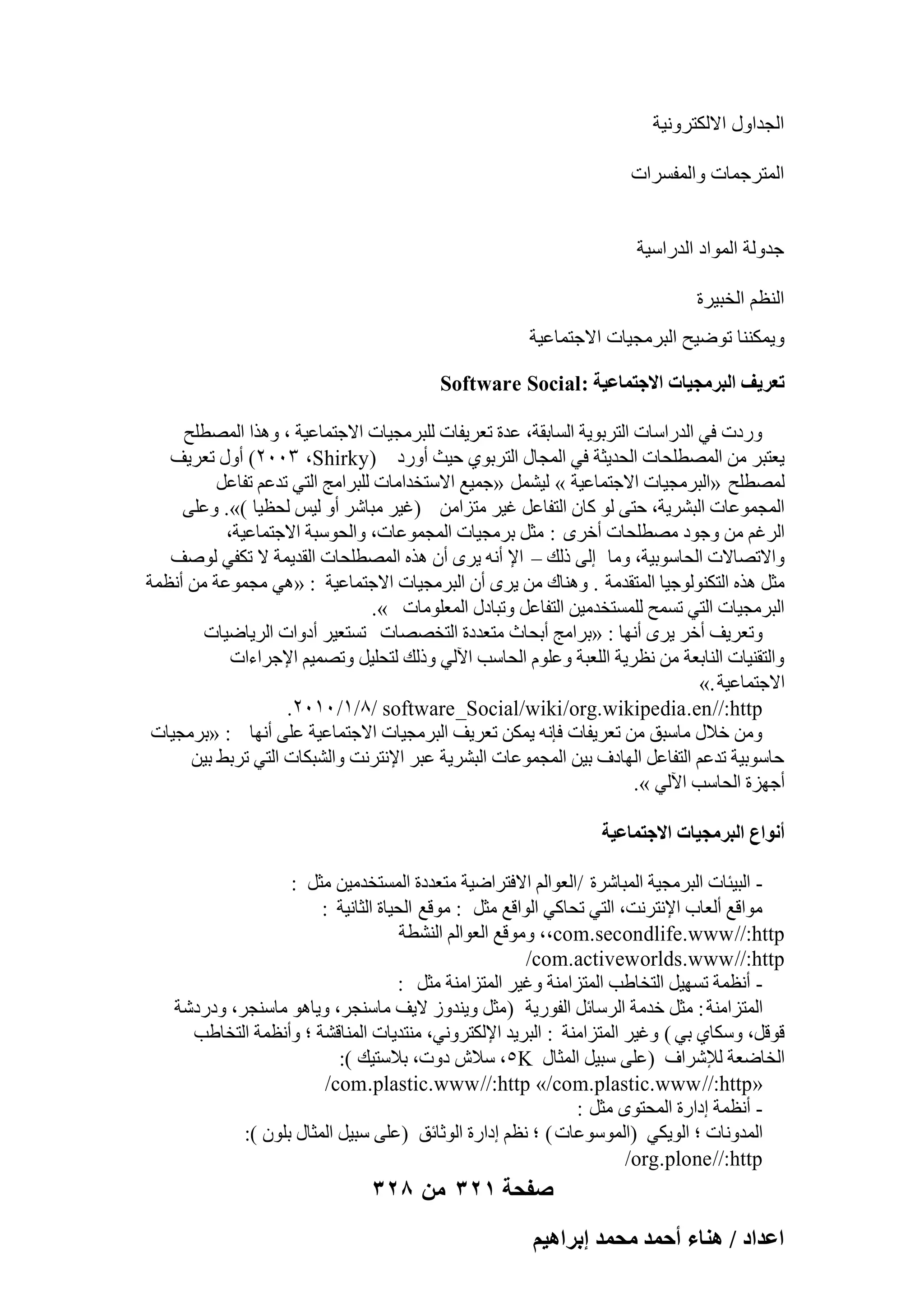 ‫اُغلاٍٝ االٌُزوٝٗ٤خ‬
‫أُزوعٔبد ٝأُلَواد‬
‫علُٝخ أُٞاك اُلهاٍ٤خ‬
‫اُ٘ظْ اُقج٤وح‬
‫ٝ٣ٌٔ٘٘ب رٞٙ٤ؼ اُجوٓغ٤بد االعزٔبػ٤خ‬
‫طؼَ٣ق حُزَٓـ٤خص حالؿظٔخػ٤ش : ‪Software Social‬‬
‫ٝهكد ك٢ اُلهاٍبد اُزوثٞ٣خ اَُبثوخ، ػلح رؼو٣لبد ُِجوٓغ٤بد االعزٔبػ٤خ ، ٝٛنا أُٖطِؼ‬
‫٣ؼزجو ٖٓ أُٖطِؾبد اُؾل٣ضخ ك٢ أُغبٍ اُزوثٞ١ ؽ٤ش أٝهك (‪ )ٕٖٓٓ ،Shirky‬أٍٝ رؼو٣ق‬
‫ُٖٔطِؼ «اُجوٓغ٤بد االعزٔبػ٤خ » ُ٤َْٔ «عٔ٤غ االٍزقلآبد ُِجوآظ اُز٢ رلػْ رلبػَ‬
‫أُغٔٞػبد اُجْو٣خ، ؽز٠ ُٞ ًبٕ اُزلبػَ ؿ٤و ٓزيآٖ (ؿ٤و ٓجبّو أٝ ُ٤ٌ ُؾظ٤ب )». ٝػِ٠‬
‫اُوؿْ ٖٓ ٝعٞك ٖٓطِؾبد أفوٟ : ٓضَ ثوٓغ٤بد أُغٔٞػبد، ٝاُؾٍٞجخ االعزٔبػ٤خ،‬
‫ٝاالرٖبالد اُؾبٍٞث٤خ، ٝٓب اُ٠ مُي – اإل أٗٚ ٣وٟ إٔ ٛنٙ أُٖطِؾبد اُول٣ٔخ ال رٌل٢ ُٕٞق‬
‫ٓضَ ٛنٙ اُزٌُ٘ٞٞع٤ب أُزولٓخ . ٝٛ٘بى ٖٓ ٣وٟ إٔ اُجوٓغ٤بد االعزٔبػ٤خ : «ٛ٢ ٓغٔٞػخ ٖٓ أٗظٔخ‬
‫اُجوٓغ٤بد اُز٢ رَٔؼ َُِٔزقلٓ٤ٖ اُزلبػَ ٝرجبكٍ أُؼِٞٓبد ».‬
‫ٝرؼو٣ق أفو ٣وٟ أٜٗب : «ثوآظ أثؾبس ٓزؼلكح اُزقٖٖبد رَزؼ٤و أكٝاد اُو٣بٙ٤بد‬
‫ٝاُزو٘٤بد اُ٘بثؼخ ٖٓ ٗظو٣خ اُِؼجخ ٝػِّٞ اُؾبٍت ا٥ُ٢ ٝمُي ُزؾِ٤َ ٝرٖٔ٤ْ اإلعواءاد‬
‫االعزٔبػ٤خ .»‬
‫‪.ٕٓٔٓ /ٔ/8/ software _Social/wiki /org.wikipedia .en //:http‬‬
‫ٖٝٓ فالٍ ٓبٍجن ٖٓ رؼو٣لبد كبٗٚ ٣ٌٖٔ رؼو٣ق اُجوٓغ٤بد االعزٔبػ٤خ ػِ٠ أٜٗب : «ثوٓغ٤بد‬
‫ؽبٍٞث٤خ رلػْ اُزلبػَ اُٜبكف ث٤ٖ أُغٔٞػبد اُجْو٣خ ػجو اإلٗزوٗذ ٝاُْجٌبد اُز٢ روثٜ ث٤ٖ‬
‫أعٜيح اُؾبٍت ا٥ُ٢ ».‬
‫أٗٞحع حُزَٓـ٤خص حالؿظٔخػ٤ش‬
‫ اُج٤ئبد اُجوٓغ٤خ أُجبّوح /اُؼٞاُْ االكزواٙ٤خ ٓزؼلكح أَُزقلٓ٤ٖ ٓضَ :‬‫ٓٞاهغ أُؼبة اإلٗزوٗذ، اُز٢ رؾبً٢ اُٞاهغ ٓضَ : ٓٞهغ اُؾ٤بح اُضبٗ٤خ :‬
‫‪ٞٓٝ ،،com.secondlife.www //:http‬هغ اُؼٞاُْ اُْ٘طخ‬
‫‪/com.activeworlds.www //:http‬‬
‫ أٗظٔخ رَٜ٤َ اُزقبٛت أُزيآ٘خ ٝؿ٤و أُزيآ٘خ ٓضَ :‬‫أُزيآ٘خ : ٓضَ فلٓخ اُوٍبئَ اُلٞه٣خ ( ٓضَ ٝ٣٘لٝى ال٣ق ٓبٍ٘غو، ٝ٣بٛٞ ٓبٍ٘غو، ٝكهكّخ‬
‫هٞهَ، ٌٍٝب١ ث٢ ) ٝؿ٤و أُزيآ٘خ : اُجو٣ل اإلٌُزوٝٗ٢، ٓ٘زل٣بد أُ٘بهْخ ؛ ٝأٗظٔخ اُزقبٛت‬
‫اُقبٙؼخ ُإلّواف (ػِ٠ ٍج٤َ أُضبٍ ‪ٍ ،٘K‬الُ كٝد، ثالٍز٤ي ):‬
‫«‪/com .plastic.www //:http »/com.plastic.www //:http‬‬
‫ أٗظٔخ اكاهح أُؾزٟٞ ٓضَ :‬‫أُلٝٗبد ؛ اُٞ٣ٌ٢ (أٍُٞٞػبد ) ؛ ٗظْ اكاهح اُٞصبئن (ػِ٠ ٍج٤َ أُضبٍ ثِٕٞ ):‬
‫‪/org.plone //:http‬‬

‫صفحة 123 من 823‬
‫حػيحى / ٛ٘خء أكٔي ٓلٔي ارَحٛ٤ْ‬

 