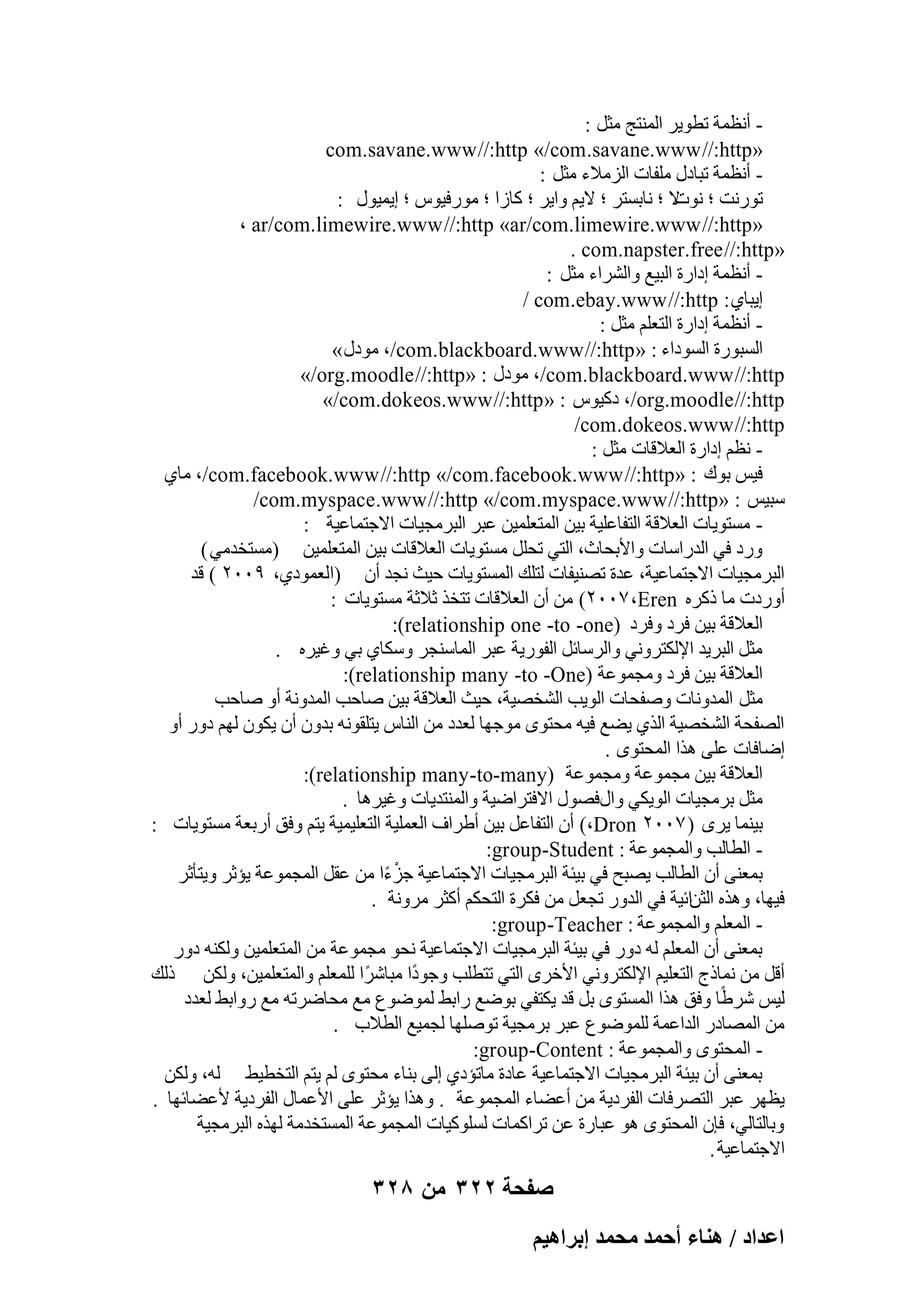 ‫ أٗظٔخ رطٞ٣و أُ٘زظ ٓضَ :‬‫«‪com.savane.www //:http »/com .savane.www //:http‬‬
‫ أٗظٔخ رجبكٍ ِٓلبد اُيٓالء ٓضَ :‬‫رٞهٗذ ؛ ال ؛ ٗبثَزو ؛ ال٣ْ ٝا٣و ؛ ًبىا ؛ ٓٞهك٤ًٞ ؛ ا٣ٔ٤ٍٞ :‬
‫ٗٞد‬
‫«‪، ar/com.limewire.www //:http »ar/com.limewire.www //:http‬‬
‫«‪. com.napster.free //:http‬‬
‫ أٗظٔخ اكاهح اُج٤غ ٝاُْواء ٓضَ :‬‫ا٣جب١ : ‪/ com.ebay.www //:http‬‬
‫ أٗظٔخ اكاهح اُزؼِْ ٓضَ :‬‫اَُجٞهح اَُٞكاء : « ‪ٞٓ ،/com.blackboard.www //:http‬كٍ »‬
‫‪ٞٓ ،/com.blackboard.www //:http‬كٍ : «‪»/org.moodle //:http‬‬
‫‪ ،/org.moodle //:http‬كً٤ًٞ : « ‪»/com.dokeos.www //:http‬‬
‫‪/com .dokeos.www //:http‬‬
‫ ٗظْ اكاهح اُؼالهبد ٓضَ :‬‫ك٤ٌ ثٞى : «‪ٓ ،/com.facebook.www //:http »/com.facebook.www //:http‬ب١‬
‫ٍج٤ٌ : «‪/com.myspace.www //:http »/com .myspace.www //:http‬‬
‫ َٓزٞ٣بد اُؼالهخ اُزلبػِ٤خ ث٤ٖ أُزؼِٔ٤ٖ ػجو اُجوٓغ٤بد االعزٔبػ٤خ :‬‫ٝهك ك٢ اُلهاٍبد ٝاألثؾبس، اُز٢ رؾَِ َٓزٞ٣بد اُؼالهبد ث٤ٖ أُزؼِٔ٤ٖ (َٓزقلٓ٢ )‬
‫اُجوٓغ٤بد االعزٔبػ٤خ، ػلح رٖ٘٤لبد ُزِي أَُزٞ٣بد ؽ٤ش ٗغل إٔ (اُؼٔٞك١، 9ٕٓٓ ) هل‬
‫أٝهكد ٓب مًوٙ ‪ ٖٓ )ٕٓٓ7 ،Eren‬إٔ اُؼالهبد رزقن صالصخ َٓزٞ٣بد :‬
‫اُؼالهخ ث٤ٖ كوك ٝكوك (‪:)relationship one -to -one‬‬
‫ٓضَ اُجو٣ل اإلٌُزوٝٗ٢ ٝاُوٍبئَ اُلٞه٣خ ػجو أُبٍ٘غو ٌٍٝب١ ث٢ ٝؿ٤وٙ .‬
‫اُؼالهخ ث٤ٖ كوك ٝٓغٔٞػخ (‪:)relationship many -to -One‬‬
‫ٓضَ أُلٝٗبد ٕٝلؾبد اُٞ٣ت اُْقٖ٤خ، ؽ٤ش اُؼالهخ ث٤ٖ ٕبؽت أُلٝٗخ أٝ ٕبؽت‬
‫اُٖلؾخ اُْقٖ٤خ اُن١ ٣ٚغ ك٤ٚ ٓؾزٟٞ ٓٞعٜب ُؼلك ٖٓ اُ٘بً ٣زِوٞٗٚ ثلٕٝ إٔ ٣ٌٕٞ ُْٜ كٝه أٝ‬
‫اٙبكبد ػِ٠ ٛنا أُؾزٟٞ .‬
‫اُؼالهخ ث٤ٖ ٓغٔٞػخ ٝٓغٔٞػخ (‪:)relationship many -to-many‬‬
‫ٓضَ ثوٓغ٤بد اُٞ٣ٌ٢ ٝاٍكٍٖٞ االكزواٙ٤خ ٝأُ٘زل٣بد ٝؿ٤وٛب .‬
‫ث٤٘ٔب ٣وٟ ( 7ٕٓٓ ‪ )،Dron‬إٔ اُزلبػَ ث٤ٖ أٛواف اُؼِٔ٤خ اُزؼِ٤ٔ٤خ ٣زْ ٝكن أهثؼخ َٓزٞ٣بد :‬
‫ اُطبُت ٝأُغٔٞػخ : ‪:group-Student‬‬‫ثٔؼ٘٠ إٔ اُطبُت ٣ٖجؼ ك٢ ث٤ئخ اُجوٓغ٤بد االعزٔبػ٤خ عيءا ٖٓ ػوَ أُغٔٞػخ ٣ئصو ٝ٣زؤصو‬
‫ْ ً‬
‫ك٤ٜب، ٝٛنٙ اُضٖائ٤خ ك٢ اُلٝه رغؼَ ٖٓ كٌوح اُزؾٌْ أًضو ٓوٝٗخ .‬
‫ أُؼِْ ٝأُغٔٞػخ : ‪:group -Teacher‬‬‫ثٔؼ٘٠ إٔ أُؼِْ ُٚ كٝه ك٢ ث٤ئخ اُجوٓغ٤بد االعزٔبػ٤خ ٗؾٞ ٓغٔٞػخ ٖٓ أُزؼِٔ٤ٖ ٌُٝ٘ٚ كٝه‬
‫أهَ ٖٓ ٗٔبمط اُزؼِ٤ْ اإلٌُزوٝٗ٢ األفوٟ اُز٢ رزطِت ٝعٞكًا ٓجبّوًا ُِٔؼِْ ٝأُزؼِٔ٤ٖ، ٌُٖٝ مُي‬
‫ُ٤ٌ ّوًٛب ٝكن ٛنا أَُزٟٞ ثَ هل ٣ٌزل٢ ثٞٙغ هاثٜ ُٔٞٙٞع ٓغ ٓؾبٙورٚ ٓغ هٝاثٜ ُؼلك‬
‫ٖٓ أُٖبكه اُلاػٔخ ُِٔٞٙٞع ػجو ثوٓغ٤خ رِٕٜٞب ُغٔ٤غ اُطالة .‬
‫ أُؾزٟٞ ٝأُغٔٞػخ : ‪:group-Content‬‬‫ثٔؼ٘٠ إٔ ث٤ئخ اُجوٓغ٤بد االعزٔبػ٤خ ػبكح ٓبرئك١ اُ٠ ث٘بء ٓؾزٟٞ ُْ ٣زْ اُزقط٤ٜ ُٚ، ٌُٖٝ‬
‫٣ظٜو ػجو اُزٖوكبد اُلوك٣خ ٖٓ أػٚبء أُغٔٞػخ . ٝٛنا ٣ئصو ػِ٠ األػٔبٍ اُلوك٣خ ألػٚبئٜب .‬
‫ٝثبُزبُ٢، كبٕ أُؾزٟٞ ٛٞ ػجبهح ػٖ روأًبد ًَُِٞ٤بد أُغٔٞػخ أَُزقلٓخ ُٜنٙ اُجوٓغ٤خ‬
‫االعزٔبػ٤خ .‬

‫صفحة 223 من 823‬
‫حػيحى / ٛ٘خء أكٔي ٓلٔي ارَحٛ٤ْ‬

 