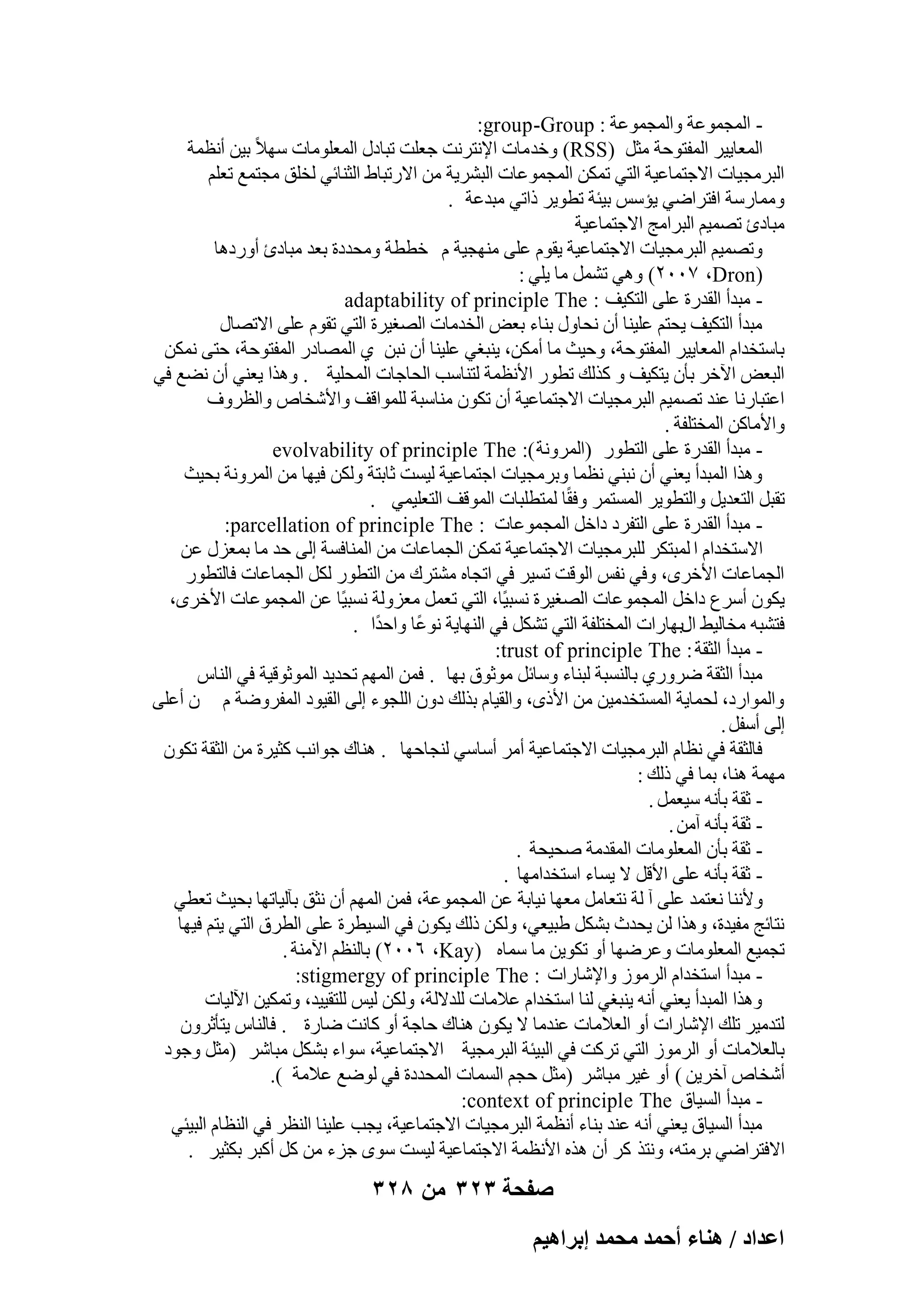 ‫ أُغٔٞػخ ٝأُغٔٞػخ : ‪:group -Group‬‬‫أُؼب٣٤و أُلزٞؽخ ٓضَ (‪ٝ )RSS‬فل ٓبد اإلٗزوٗذ عؼِذ رجبكٍ أُؼِٞٓبد ٍٜالً‬
‫ث٤ٖ أٗظٔخ‬
‫اُجوٓغ٤بد االعزٔبػ٤خ اُز٢ رٌٖٔ أُغٔٞػبد اُجْو٣خ ٖٓ االهرجبٛ اُض٘بئ٢ ُقِن ٓغزٔغ رؼِْ‬
‫ٝٓٔبهٍخ اكزواٙ٢ ٣ئٌٍ ث٤ئخ رطٞ٣و مار٢ ٓجلػخ .‬
‫ٓجبكة رٖٔ٤ْ اُجوآظ االعزٔبػ٤خ‬
‫ٝرٖٔ٤ْ اُجوٓغ٤بد االعزٔبػ٤خ ٣وّٞ ػِ٠ ٜٓ٘غ٤خ ّ فططخ ٝٓؾلكح ثؼل ٓجبكة أٝهكٛب‬
‫(‪ ٢ٛٝ )ٕٓٓ7 ،Dron‬رَْٔ ٓب ٣ِ٢ :‬
‫ ٓجلأ اُولهح ػِ٠ اُزٌ٤ق : ‪adaptability of principle The‬‬‫ٓجلأ اُزٌ٤ق ٣ؾزْ ػِ٤٘ب إٔ ٗؾبٍٝ ث٘بء ثؼ٘ اُقلٓبد اُٖـ٤وح اُز٢ روّٞ ػِ٠ االرٖبٍ‬
‫ثبٍزقلاّ أُؼب٣٤و أُلزٞؽخ، ٝؽ٤ش ٓب أٌٖٓ، ٣٘جـ٢ ػِ٤٘ب إٔ ٗجٖ ١ أُٖبكه أُلزٞؽخ، ؽز٠ ٌٖٗٔ‬
‫اُجؼ٘ ا٥فو ثؤٕ ٣زٌ٤ق ٝ ًنُي رطٞه األٗظٔخ ُز٘بٍت اُؾبعبد أُؾِ٤خ . ٝٛنا ٣ؼ٘٢ إٔ ٗٚغ ك٢‬
‫اػزجبهٗب ػ٘ل رٖٔ٤ْ اُجوٓغ٤بد االعزٔبػ٤خ إٔ رٌٕٞ ٓ٘بٍجخ ُِٔٞاهق ٝاألّقبٓ ٝاُظوٝف‬
‫ٝاألٓبًٖ أُقزِلخ .‬
‫ ٓجلأ اُولهح ػِ٠ اُزطٞه (أُوٝٗخ ): ‪evolvability of principle The‬‬‫ٝٛنا أُجلأ ٣ؼ٘٢ إٔ ٗج٘٢ ٗظٔب ٝثوٓغ٤بد اعزٔبػ٤خ ُ٤َذ صبثزخ ٌُٖٝ ك٤ٜب ٖٓ أُوٝٗخ ثؾ٤ش‬
‫روجَ اُزؼل٣َ ٝاُزطٞ٣و أَُزٔو ٝكوًب ُٔزطِجبد أُٞهق اُزؼِ٤ٔ٢ .‬
‫ ٓجلأ اُولهح ػِ٠ اُزلوك كافَ أُغٔٞػبد : ‪:parcellation of principle The‬‬‫االٍزقلاّ ا ُٔجزٌو ُِجوٓغ٤بد االعزٔبػ٤خ رٌٖٔ اُغٔبػبد ٖٓ أُ٘بكَخ اُ٠ ؽل ٓب ثٔؼيٍ ػٖ‬
‫اُغٔبػبد األفوٟ، ٝك٢ ٗلٌ اُٞهذ رَ٤و ك٢ ارغبٙ ْٓزوى ٖٓ اُزطٞه ٌَُ اُغٔبػبد كبُزطٞه‬
‫٣ٌٕٞ أٍوع كافَ أُغٔٞػبد اُٖـ٤وح َٗج٤ًب، اُز٢ رؼَٔ ٓؼيُٝخ َٗج٤ًب ػٖ أُغٔٞػبد األفوٟ،‬
‫كزْجٚ ٓقبُ٤ٜ اٍثٜبهاد أُقزِلخ اُز٢ رٌَْ ك٢ اُٜ٘ب٣خ ٗٞػًب ٝاؽلًا .‬
‫ ٓجلأ اُضوخ : ‪:trust of principle The‬‬‫ٓجلأ اُضوخ ٙوٝه١ ثبَُ٘جخ ُج٘بء ٍٝبئَ ٓٞصٞم ثٜب . كٖٔ أُْٜ رؾل٣ل أُٞصٞه٤خ ك٢ اُ٘بً‬
‫ٝأُٞاهك، ُؾٔب٣خ أَُزقلٓ٤ٖ ٖٓ األمٟ، ٝاُو٤بّ ثنُي كٕٝ اُِغٞء اُ٠ اُو٤ٞك أُلوٝٙخ ّ ٕ أػِ٠‬
‫اُ٠ أٍلَ .‬
‫كبُضوخ ك٢ ٗظبّ اُجوٓغ٤بد االعزٔبػ٤خ أٓو أٍبٍ٢ ُ٘غبؽٜب . ٛ٘بى عٞاٗت ًض٤وح ٖٓ اُضوخ رٌٕٞ‬
‫ٜٓٔخ ٛ٘ب، ثٔب ك٢ مُي :‬
‫ صوخ ثؤٗٚ ٍ٤ؼَٔ .‬‫ صوخ ثؤٗٚ آٖٓ .‬‫ صوخ ثؤٕ أُؼِٞٓبد أُولٓخ ٕؾ٤ؾخ .‬‫ صوخ ثؤٗٚ ػِ٠ األهَ ال ٣َبء اٍزقلآٜب .‬‫ٝألٗ٘ب ٗؼزٔل ػِ٠ آ ُخ ٗزؼبَٓ ٓؼٜب ٗ٤بثخ ػٖ أُغٔٞػخ، كٖٔ أُْٜ إٔ ٗضن ثآُ٤برٜب ثؾ٤ش رؼط٢‬
‫ٗزبئظ ٓل٤لح، ٝٛنا ُٖ ٣ؾلس ثٌَْ ٛج٤ؼ٢، ٌُٖٝ مُي ٣ٌٕٞ ك٢ اَُ٤طوح ػِ٠ اُطوم اُز٢ ٣زْ ك٤ٜب‬
‫رغٔ٤غ أُؼِٞٓبد ٝػوٜٙب أٝ رٌٞ٣ٖ ٓب ٍٔبٙ (‪ )ٕٓٓٙ ،Kay‬ثبُ٘ظْ ا٥ٓ٘خ .‬
‫ ٓجلأ اٍزقلاّ اُوٓٞى ٝاإلّبهاد : ‪:stigmergy of principle The‬‬‫ٝٛنا أُجلأ ٣ؼ٘٢ أٗٚ ٣٘جـ٢ ُ٘ب اٍزقلاّ ػالٓبد ُِلالُخ، ٌُٖٝ ُ٤ٌ ُِزو٤٤ل، ٝرٌٔ٤ٖ ا٥ُ٤بد‬
‫ُزلٓ٤و رِي اإلّبهاد أٝ اُؼالٓبد ػ٘لٓب ال ٣ٌٕٞ ٛ٘بى ؽبعخ أٝ ًبٗذ ٙبهح . كبُ٘بً ٣زؤصوٕٝ‬
‫ثبُؼالٓبد أٝ اُوٓٞى اُز٢ روًذ ك٢ اُج٤ئخ اُجوٓغ٤خ االعزٔبػ٤خ، ٍٞاء ثٌَْ ٓجبّو (ٓضَ ٝعٞك‬
‫أّقبٓ آفو٣ٖ ) أٝ ؿ٤و ٓجبّو (ٓضَ ؽغْ أَُبد أُؾلكح ك٢ ُٞٙغ ػالٓخ ).‬
‫ ٓجلأ اَُ٤بم ‪:context of principle The‬‬‫ٓجلأ اَُ٤بم ٣ؼ٘٢ أٗٚ ػ٘ل ث٘بء أٗظٔخ اُجوٓغ٤بد االعزٔبػ٤خ، ٣غت ػِ٤٘ب اُ٘ظو ك٢ اُ٘ظبّ اُج٤ئ٢‬
‫االكزواٙ٢ ثوٓزٚ، ٝٗزن ًو إٔ ٛنٙ األٗظٔخ االعزٔبػ٤خ ُ٤َذ ٍٟٞ عيء ٖٓ ًَ أًجو ثٌض٤و .‬

‫صفحة 323 من 823‬
‫حػيحى / ٛ٘خء أكٔي ٓلٔي ارَحٛ٤ْ‬

 