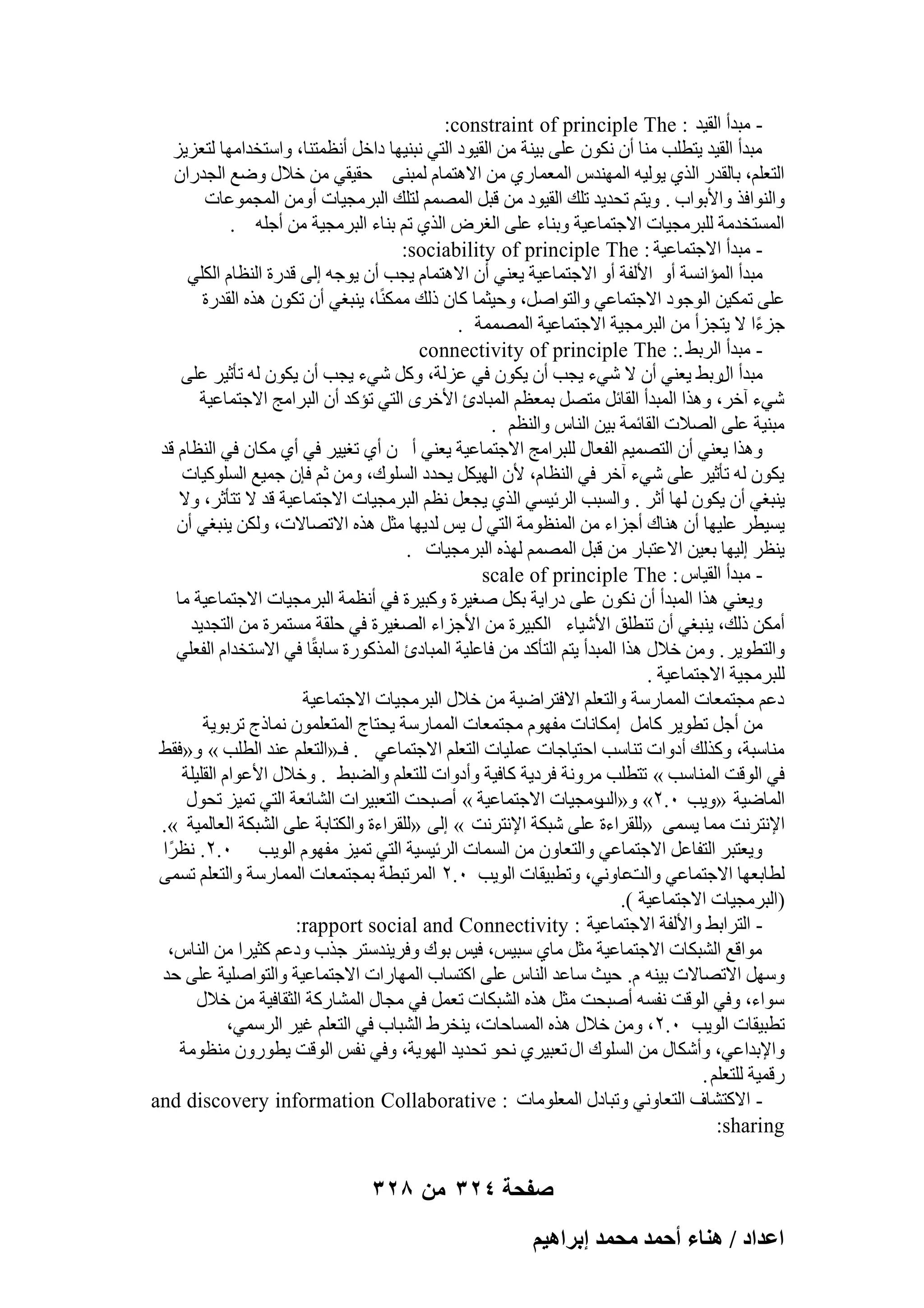 ‫ ٓجلأ اُو٤ل : ‪:constraint of principle The‬‬‫ٓجلأ اُو٤ل ٣زطِت ٓ٘ب إٔ ٌٕٗٞ ػِ٠ ث٤٘خ ٖٓ اُو٤ٞك اُز٢ ٗج٘٤ٜب كافَ أٗظٔز٘ب، ٝاٍزقلآٜب ُزؼي٣ي‬
‫اُزؼِْ، ثبُوله اُن١ ٣ُٞ٤ٚ أُٜ٘لً أُؼٔبه١ ٖٓ االٛزٔبّ ُٔج٘٠ ؽو٤و٢ ٖٓ فالٍ ٝٙغ اُغلهإ‬
‫ٝاُ٘ٞاكن ٝاألثٞاة . ٝ٣زْ رؾل٣ل رِي اُو٤ٞك ٖٓ هجَ أُْٖٔ ُزِي اُجوٓغ٤بد أٖٝٓ أُغٔٞػبد‬
‫أَُزقلٓخ ُِجوٓغ٤بد االعزٔبػ٤خ ٝث٘بء ػِ٠ اُـوٗ اُن١ رْ ث٘بء اُجوٓغ٤خ ٖٓ أعِٚ .‬
‫ ٓجلأ االعزٔبػ٤خ : ‪:sociability of principle The‬‬‫ٓجلأ أُئاَٗخ أٝ األُلخ أٝ االعزٔبػ٤خ ٣ؼ٘٢ إٔ االٛزٔبّ ٣غت إٔ ٣ٞعٚ اُ٠ هلهح اُ٘ظبّ اٌُِ٢‬
‫ػِ٠ رٌٔ٤ٖ اُٞعٞك االعزٔبػ٢ ٝاُزٞإَ، ٝؽ٤ضٔب ًبٕ مُي ًٌٓٔ٘ب، ٣٘جـ٢ إٔ رٌٕٞ ٛنٙ اُولهح‬
‫عيءا ال ٣زغيأ ٖٓ اُجوٓغ٤خ االعزٔبػ٤خ أُٖٔٔخ .‬
‫ً‬
‫ ٓجلأ اُوثٜ .: ‪connectivity of principle The‬‬‫ٓجلأ هثٜ ٣ؼ٘٢ إٔ ال ّ٢ء ٣غت إٔ ٣ٌٕٞ ك٢ ػيُخ، ًَٝ ّ٢ء ٣غت إٔ ٣ٌٕٞ ُٚ رؤص٤و ػِ٠‬
‫اٍ‬
‫ّ٢ء آفو، ٝٛنا أُجلأ اُوبئَ ٓزَٖ ثٔؼظْ أُجبكة األفوٟ اُز٢ رئًل إٔ اُجوآظ االعزٔبػ٤خ‬
‫ٓج٘٤خ ػِ٠ اُٖالد اُوبئٔخ ث٤ٖ اُ٘بً ٝاُ٘ظْ .‬
‫ٝٛنا ٣ؼ٘٢ إٔ اُزٖٔ٤ْ اُلؼبٍ ُِجوآظ االعزٔبػ٤خ ٣ؼ٘٢ أ ٕ أ١ رـ٤٤و ك٢ أ١ ٌٓبٕ ك٢ اُ٘ظبّ هل‬
‫٣ٌٕٞ ُٚ رؤص٤و ػِ٠ ّ٢ء آفو ك٢ اُ٘ظبّ، ألٕ اُٜ٤ٌَ ٣ؾلك اَُِٞى، ٖٝٓ صْ كبٕ عٔ٤غ اًَُِٞ٤بد‬
‫٣٘جـ٢ إٔ ٣ٌٕٞ ُٜب أصو . ٝاَُجت اُوئ٤َ٢ اُن١ ٣غؼَ ٗظْ اُجوٓغ٤بد االعزٔبػ٤خ هل ال رزؤصو، ٝال‬
‫٣َ٤طو ػِ٤ٜب إٔ ٛ٘بى أعياء ٖٓ أُ٘ظٞٓخ اُز٢ ٍ ٣ٌ ُل٣ٜب ٓضَ ٛنٙ االرٖبالد، ٌُٖٝ ٣٘جـ٢ إٔ‬
‫٣٘ظو اُ٤ٜب ثؼ٤ٖ االػزجبه ٖٓ هجَ أُْٖٔ ُٜنٙ اُجوٓغ٤بد .‬
‫ ٓجلأ اُو٤بً : ‪scale of principle The‬‬‫ٝ٣ؼ٘٢ ٛنا أُجلأ إٔ ٌٕٗٞ ػِ٠ كها٣خ ثٌَ ٕـ٤وح ًٝج٤وح ك٢ أٗظٔخ اُجوٓغ٤بد االعزٔبػ٤خ ٓب‬
‫أٌٖٓ مُي، ٣٘جـ٢ إٔ ر٘طِن األّ٤بء اٌُج٤وح ٖٓ األعياء اُٖـ٤وح ك٢ ؽِوخ َٓزٔوح ٖٓ اُزغل٣ل‬
‫ٝاُزطٞ٣و . ٖٝٓ فالٍ ٛنا أُجلأ ٣زْ اُزؤًل ٖٓ كبػِ٤خ أُجبكة أُنًٞهح ٍبثوًب ك٢ االٍزقلاّ اُلؼِ٢‬
‫ُِجوٓغ٤خ االعزٔبػ٤خ .‬
‫كػْ ٓغزٔؼبد أُٔبهٍخ ٝاُزؼِْ االكزواٙ٤خ ٖٓ فالٍ اُجوٓغ٤بد االعزٔبػ٤خ‬
‫ٖٓ أعَ رطٞ٣و ًبَٓ آٌبٗبد ٓلّٜٞ ٓغزٔؼبد أُٔبهٍخ ٣ؾزبط أُزؼِٕٔٞ ٗٔبمط روثٞ٣خ‬
‫ٓ٘بٍجخ، ًٝنُي أكٝاد ر٘بٍت اؽز٤بعبد ػِٔ٤بد اُزؼِْ االعزٔبػ٢ . كـ«اُزؼِْ ػ٘ل اُطِت » ٝ«كوٜ‬
‫ك٢ اُٞهذ أُ٘بٍت » رزطِت ٓوٝٗخ كوك٣خ ًبك٤خ ٝأكٝاد ُِزؼِْ ٝاُٚجٜ . ٝفالٍ األػٞاّ اُوِ٤ِخ‬
‫أُبٙ٤خ «ٝ٣ت ٓ.ٕ» ٝ« هٓغ٤بد االعزٔبػ٤خ » إٔجؾذ اُزؼج٤واد اُْبئؼخ اُز٢ رٔ٤ي رؾٍٞ‬
‫اُت‬
‫اإلٗزوٗذ ٓٔب ٣َٔ٠ «ُِوواءح ػِ٠ ّجٌخ اإلٗزوٗذ » اُ٠ «ُِوواءح ٝاٌُزبثخ ػِ٠ اُْجٌخ اُؼبُٔ٤خ ».‬
‫ٝ٣ؼزجو اُزلبػَ االعزٔبػ٢ ٝاُزؼبٕٝ ٖٓ أَُبد اُوئ٤َ٤خ اُز٢ رٔ٤ي ٓلّٜٞ اُٞ٣ت ٓ.ٕ. ٗظوًا‬
‫ُطبثؼٜب االعزٔبػ٢ ٝاُذػبٝٗ٢، ٝرطج٤وبد اُٞ٣ت ٓ.ٕ أُورجطخ ثٔغزٔؼبد أُٔبهٍخ ٝاُزؼِْ رَٔ٠‬
‫(اُجوٓغ٤بد االعزٔبػ٤خ ).‬
‫ اُزواثٜ ٝاألُلخ االعزٔبػ٤خ : ‪:rapport social and Connectivity‬‬‫ٓٞاهغ اُْجٌبد االعزٔبػ٤خ ٓضَ ٓب١ ٍج٤ٌ، ك٤ٌ ثٞى ٝكو٣٘لٍزو عنة ٝكػْ ًض٤وا ٖٓ اُ٘بً،‬
‫ٍَٜٝ االرٖبالد ث٤٘ٚ ّ. ؽ٤ش ٍبػل اُ٘بً ػِ٠ اًزَبة أُٜبهاد االعزٔبػ٤خ ٝاُزٞإِ٤خ ػِ٠ ؽل‬
‫ٍٞاء، ٝك٢ اُٞهذ ٗلَٚ إٔجؾذ ٓضَ ٛنٙ اُْجٌبد رؼَٔ ك٢ ٓغبٍ أُْبهًخ اُضوبك٤خ ٖٓ فالٍ‬
‫رطج٤وبد اُٞ٣ت ٓ.ٕ، ٖٝٓ فالٍ ٛنٙ أَُبؽبد، ٣٘قوٛ اُْجبة ك٢ اُزؼِْ ؿ٤و اُؤٍ٢،‬
‫ٝاإلثلاػ٢، ٝأٌّبٍ ٖٓ اَُِٞى اٍ رؼج٤و١ ٗؾٞ رؾل٣ل اُٜٞ٣خ، ٝك٢ ٗلٌ اُٞهذ ٣طٞهٕٝ ٓ٘ظٞٓخ‬
‫ههٔ٤خ ُِزؼِْ .‬
‫ االًزْبف اُزؼبٝٗ٢ ٝرجبكٍ أُؼِٞٓبد : ‪and discovery information Collaborative‬‬‫‪:sharing‬‬

‫صفحة 423 من 823‬
‫حػيحى / ٛ٘خء أكٔي ٓلٔي ارَحٛ٤ْ‬

 