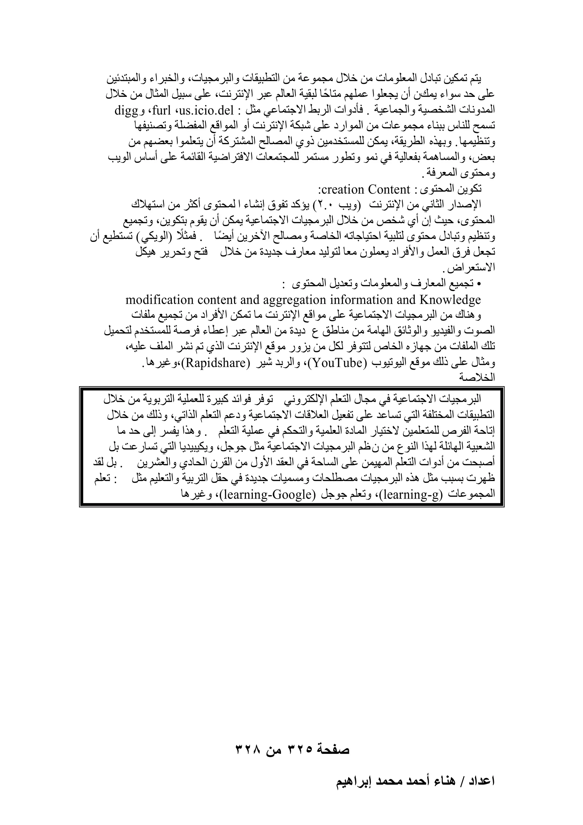 ‫٣زْ رٌٔ٤ٖ رجبكٍ أُؼِٞٓبد ٖٓ فالٍ ٓغٔٞػخ ٖٓ اُزطج٤وبد ٝاُجوٓغ٤بد، ٝاُقجواء ٝأُجزلئ٤ٖ‬
‫ػِ٠ ؽل ٍٞاء ٣ٔيٕ إٔ ٣غؼِٞا ػِْٜٔ ٓزبؽًب ُجو٤خ اُؼبُْ ػجو اإلٗزوٗذ، ػِ٠ ٍج٤َ أُضبٍ ٖٓ فالٍ‬
‫أُلٝٗبد اُْقٖ٤خ ٝاُغٔبػ٤خ . كؤكٝاد اُوثٜ االعزٔبػ٢ ٓضَ : ‪digg ٝ ،furl ،us.icio.del‬‬
‫رَٔؼ ُِ٘بً ثج٘بء ٓغٔٞػبد ٖٓ أُٞاهك ػِ٠ ّجٌخ اإلٗزوٗذ أٝ أُٞاهغ أُلِٚخ ٝرٖ٘٤لٜب‬
‫ٝر٘ظ٤ٜٔب . ٝثٜنٙ اُطو٣وخ، ٣ٌٖٔ َُِٔزقلٓ٤ٖ مٝ١ أُٖبُؼ أُْزوًخ إٔ ٣زؼِٔٞا ثؼْٜٚ ٖٓ‬
‫ثؼ٘، ٝأَُبٛٔخ ثلؼبُ٤خ ك٢ ٗٔٞ ٝرطٞه َٓزٔو ُِٔغزٔؼبد االكزواٙ٤خ اُوبئٔخ ػِ٠ أٍبً اُٞ٣ت‬
‫ٝٓؾزٟٞ أُؼوكخ .‬
‫رٌٞ٣ٖ أُؾزٟٞ : ‪:creation Content‬‬
‫اإلٕلاه اُضبٗ٢ ٖٓ اإلٗزوٗذ (ٝ٣ت ٓ.ٕ) ٣ئًل رلٞم اْٗبء ا ُٔؾزٟٞ أًضو ٖٓ اٍزٜالى‬
‫أُؾزٟٞ، ؽ٤ش إ أ١ ّقٔ ٖٓ فالٍ اُجوٓغ٤بد االعزٔبػ٤خ ٣ٌٖٔ إٔ ٣وّٞ ثزٌٞ٣ٖ، ٝرغٔ٤غ‬
‫ً‬
‫ٝر٘ظ٤ْ ٝرجبكٍ ٓؾزٟٞ ُزِج٤خ اؽز٤بعبرٚ اُقبٕخ ٖٝٓبُؼ ا٥فو٣ٖ أ٣ًٚب . كٔضال (اُٞ٣ٌ٢ ) رَزط٤غ إٔ‬
‫رغؼَ كوم اُؼَٔ ٝاألكواك ٣ؼِٕٔٞ ٓؼب ُزُٞ٤ل ٓؼبهف عل٣لح ٖٓ فالٍ كزؼ ٝرؾو٣و ٛ٤ٌَ‬
‫االٍزؼواٗ .‬
‫• رغٔ٤غ أُؼبهف ٝأُؼِٞٓبد ٝرؼل٣َ أُؾزٟٞ :‬
‫‪modification content and aggregation information and Knowledge‬‬
‫ٝٛ٘بى ٖٓ اُجوٓغ٤بد االعزٔبػ٤خ ػِ٠ ٓٞاهغ اإلٗزوٗذ ٓب رٌٖٔ األكواك ٖٓ رغٔ٤غ ِٓلبد‬
‫اُٖٞد ٝاُل٤ل٣ٞ ٝاُٞصبئن اُٜبٓخ ٖٓ ٓ٘بٛن ع ك٣لح ٖٓ اُؼبُْ ػجو اػطبء كوٕخ َُِٔزقلّ ُزؾٔ٤َ‬
‫رِي أُِلبد ٖٓ عٜبىٙ اُقبٓ ُززٞكو ٌَُ ٖٓ ٣يٝه ٓٞهغ اإلٗزوٗذ اُن١ رْ ْٗو أُِق ػِ٤ٚ،‬
‫ٝٓضبٍ ػِ٠ مُي ٓٞهغ اُ٤ٞر٤ٞة ( ‪ٝ ،)YouTube‬اُوثل ّ٤و ( ‪ٝ،)Rapidshare‬ؿ٤وٛب .‬
‫اُقالٕخ‬
‫اُجوٓغ٤بد االعزٔبػ٤خ ك٢ ٓغبٍ اُزؼِْ اإلٌُزوٝٗ٢ رٞكو كٞائل ًج٤وح ُِؼِٔ٤خ اُزوثٞ٣خ ٖٓ فالٍ‬
‫اُزطج٤وبد أُقزِلخ اُز٢ رَبػل ػِ٠ رلؼ٤َ اُؼالهبد االعزٔبػ٤خ ٝكػْ اُزؼِْ اُنار٢، ٝمُي ٖٓ فالٍ‬
‫اربؽخ اُلوٓ ُِٔزؼِٔ٤ٖ الفز٤به أُبكح اُؼِٔ٤خ ٝاُزؾٌْ ك٢ ػِٔ٤خ اُزؼِْ . ٝٛنا ٣لَو اُ٠ ؽل ٓب‬
‫اُْؼج٤خ اُٜبئِخ ُٜنا اُ٘ٞع ٖٓ ٕ ظْ اُجوٓغ٤بد االعزٔبػ٤خ ٓضَ عٞعَ، ٝ٣ٌ٤ج٤ل٣ب اُز٢ رَبهػذ ثَ‬
‫إٔجؾذ ٖٓ أكٝاد اُزؼِْ أُٜ٤ٖٔ ػِ٠ اَُبؽخ ك٢ اُؼول األٍٝ ٖٓ اُووٕ اُؾبك١ ٝاُؼْو٣ٖ . ثَ ُول‬
‫ظٜود ثَجت ٓضَ ٛنٙ اُجوٓغ٤بد ٖٓطِؾبد َٝٓٔ٤بد عل٣لح ك٢ ؽوَ اُزوث٤خ ٝاُزؼِ٤ْ ٓضَ : رؼِْ‬
‫أُغٔٞػبد (‪ٝ ،)learning-g‬رؼِْ عٞعَ (‪ٝ ،)learning-Google‬ؿ٤وٛب‬

‫صفحة 523 من 823‬
‫حػيحى / ٛ٘خء أكٔي ٓلٔي ارَحٛ٤ْ‬

 