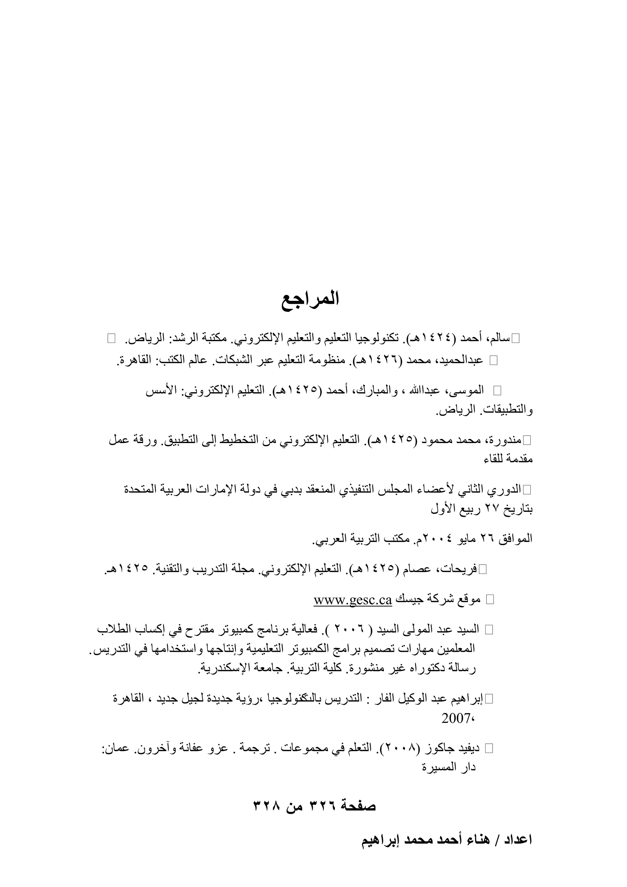 ‫المراجع‬
‫ٍبُْ، أؽٔل (ٕٗٗٔٛـ). رٌُ٘ٞٞع٤ب اُزؼِ٤ْ ٝاُزؼِ٤ْ اإلٌُزوٝٗ٢. ٌٓزجخ اُوّل: اُو٣بٗ.‬
‫ػجلاُؾٔ٤ل، ٓؾٔل (ٕٙٗٔٛـ). ٓ٘ظٞٓخ اُزؼِ٤ْ ػجو اُْجٌبد. ػبُْ اٌُزت: اُوبٛوح.‬
‫أٍُٞ٠، ػجلاﷲ ، ٝأُجبهى، أؽٔل (ٕ٘ٗٔٛـ). اُزؼِ٤ْ اإلٌُزوٝٗ٢: األٌٍ‬
‫ٝاُزطج٤وبد. اُو٣بٗ.‬
‫ٓ٘لٝهح، ٓؾٔل ٓؾٔٞك (ٕ٘ٗٔٛـ). اُزؼِ٤ْ اإلٌُزوٝٗ٢ ٖٓ اُزقط٤ٜ اُ٠ اُزطج٤ن. ٝههخ ػَٔ‬
‫ٓولٓخ ُِوبء‬
‫اُلٝه١ اُضبٗ٢ ألػٚبء أُغٌِ اُز٘ل٤ن١ أُ٘ؼول ثلث٢ ك٢ كُٝخ اإلٓبهاد اُؼوث٤خ أُزؾلح‬
‫ثزبه٣ـ 7ٕ هث٤غ األٍٝ‬
‫أُٞاكن ٕٙ ٓب٣ٞ ّٕٗٓٓ. ٌٓزت اُزوث٤خ اُؼوث٢.‬
‫كو٣ؾبد، ػٖبّ (ٕ٘ٗٔٛـ). اُزؼِ٤ْ اإلٌُزوٝٗ٢. ٓغِخ اُزله٣ت ٝاُزو٘٤خ. ٕ٘ٗٔٛـ.‬
‫ٓٞهغ ّوًخ ع٤َي ‪www.gesc.ca‬‬
‫اَُ٤ل ػجل أُُٞ٠ اَُ٤ل ( ٕٙٓٓ ). كؼبُ٤خ ثوٗبٓظ ًٔج٤ٞرو ٓوزوػ ك٢ اًَبة اُطالة‬
‫أُؼِٔ٤ٖ ٜٓبهاد رٖٔ٤ْ ثوآظ أٌُج٤ٞرو اُزؼِ٤ٔ٤خ ٝاٗزبعٜب ٝاٍزقلآٜب ك٢ اُزله٣ٌ .‬
‫هٍبُخ كًزٞهاٙ ؿ٤و ْٓ٘ٞهح. ًِ٤خ اُزوث٤خ. عبٓؼخ اإلٌٍ٘له٣خ.‬
‫اثواٛ٤ْ ػجل اًُٞ٤َ اُلبه : اُزله٣ٌ ًُ٘ٞٞع٤ب ،هإ٣خ عل٣لح ُغ٤َ عل٣ل ، اُوبٛوح‬
‫ثبُذ‬
‫،7002‬
‫ك٣ل٤ل عبًٞى (8ٕٓٓ). اُزؼِْ ك٢ ٓغٔٞػبد . روعٔخ . ػيٝ ػلبٗخ ٝآفوٕٝ. ػٔبٕ:‬
‫كاه أَُ٤وح‬

‫صفحة 623 من 823‬
‫حػيحى / ٛ٘خء أكٔي ٓلٔي ارَحٛ٤ْ‬

 