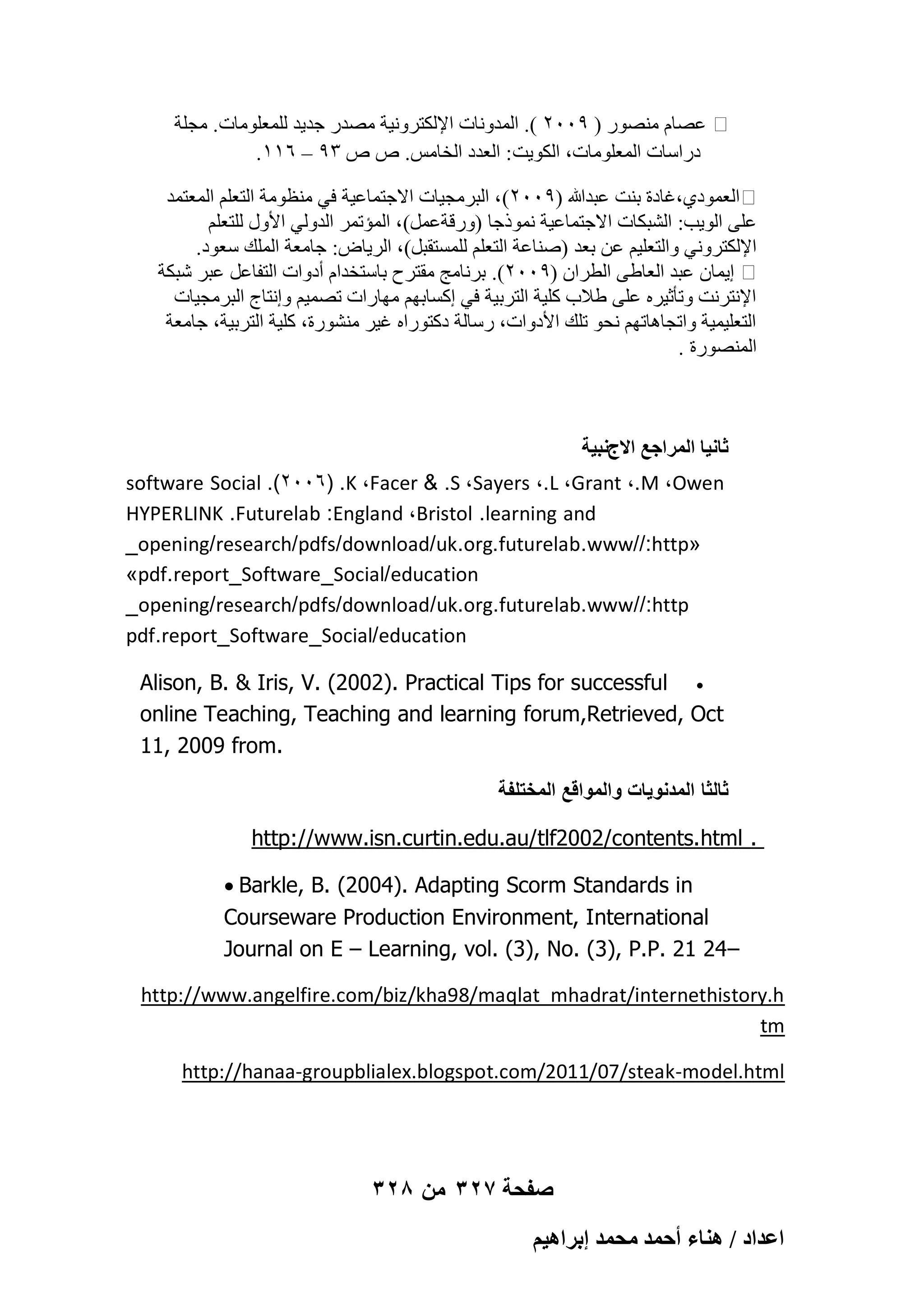 ‫ػٖبّ ٖٓ٘ٞه ( 9ٕٓٓ ). أُلٝٗبد اإلٌُزوٝٗ٤خ ٖٓله عل٣ل ُِٔؼِٞٓبد. ٓغِخ‬
.ٔٔٙ – 9ٖ ٓ ٓ .ٌٓ‫كهاٍبد أُؼِٞٓبد، اٌُٞ٣ذ : اُؼلك اُقب‬
‫اُؼٔٞك١،ؿبكح ث٘ذ ػجلﷲ (9ٕٓٓ) ، اُجوٓغ٤بد االعزٔبػ٤خ ك٢ ٓ٘ظٞٓخ اُزؼِْ أُؼزٔل‬
ِْ‫ػِ٠ اُٞ٣ت: اُْجٌبد االعزٔبػ٤خ ٗٔٞمعب (ٝههخػَٔ)، أُئرٔو اُلُٝ٢ األٍٝ ُِزؼ‬
.‫اإلٌُزوٝٗ٢ ٝاُزؼِ٤ْ ػٖ ثؼل (ٕ٘بػخ اُزؼِْ َُِٔزوجَ)، اُو٣بٗ: عبٓؼخ أُِي ٍؼٞك‬
‫ا٣ٔبٕ ػجل اُؼبٛ٠ اُطوإ (9ٕٓٓ). ثوٗبٓظ ٓوزوػ ثبٍزقلاّ أكٝاد اُزلبػَ ػجو ّجٌخ‬
‫اإلٗزوٗذ ٝرؤص٤وٙ ػِ٠ ٛالة ًِ٤خ اُزوث٤خ ك٢ اًَبثْٜ ٜٓبهاد رٖٔ٤ْ ٝاٗزبط اُجوٓغ٤بد‬
‫اُزؼِ٤ٔ٤خ ٝارغبٛبرْٜ ٗؾٞ رِي األكٝاد، هٍبُخ كًزٞهاٙ ؿ٤و ْٓ٘ٞهح، ًِ٤خ اُزوث٤خ، عبٓؼخ‬
. ‫أُٖ٘ٞهح‬

‫ػخٗ٤خ حَُٔحؿغ حالؽٗز٤ش‬
software Social .(2006) .K ،Facer & .S ،Sayers ،.L ،Grant ،.M ،Owen
HYPERLINK .Futurelab :England ،Bristol .learning and
_opening/research/pdfs/download/uk.org.futurelab.www//:http«
»pdf.report_Software_Social/education
_opening/research/pdfs/download/uk.org.futurelab.www//:http
pdf.report_Software_Social/education
Alison, B. & Iris, V. (2002). Practical Tips for successful 
online Teaching, Teaching and learning forum,Retrieved, Oct
11, 2009 from.
‫ثالثا المدنوٌات والمواقع المختلفة‬
http://www.isn.curtin.edu.au/tlf2002/contents.html .
 Barkle, B. (2004). Adapting Scorm Standards in
Courseware Production Environment, International
Journal on E – Learning, vol. (3), No. (3), P.P. 21 24–
http://www.angelfire.com/biz/kha98/maqlat_mhadrat/internethistory.h
tm
http://hanaa-groupblialex.blogspot.com/2011/07/steak-model.html

328 ‫صفحة 723 من‬
ْ٤ٛ‫حػيحى / ٛ٘خء أكٔي ٓلٔي ارَح‬

 
