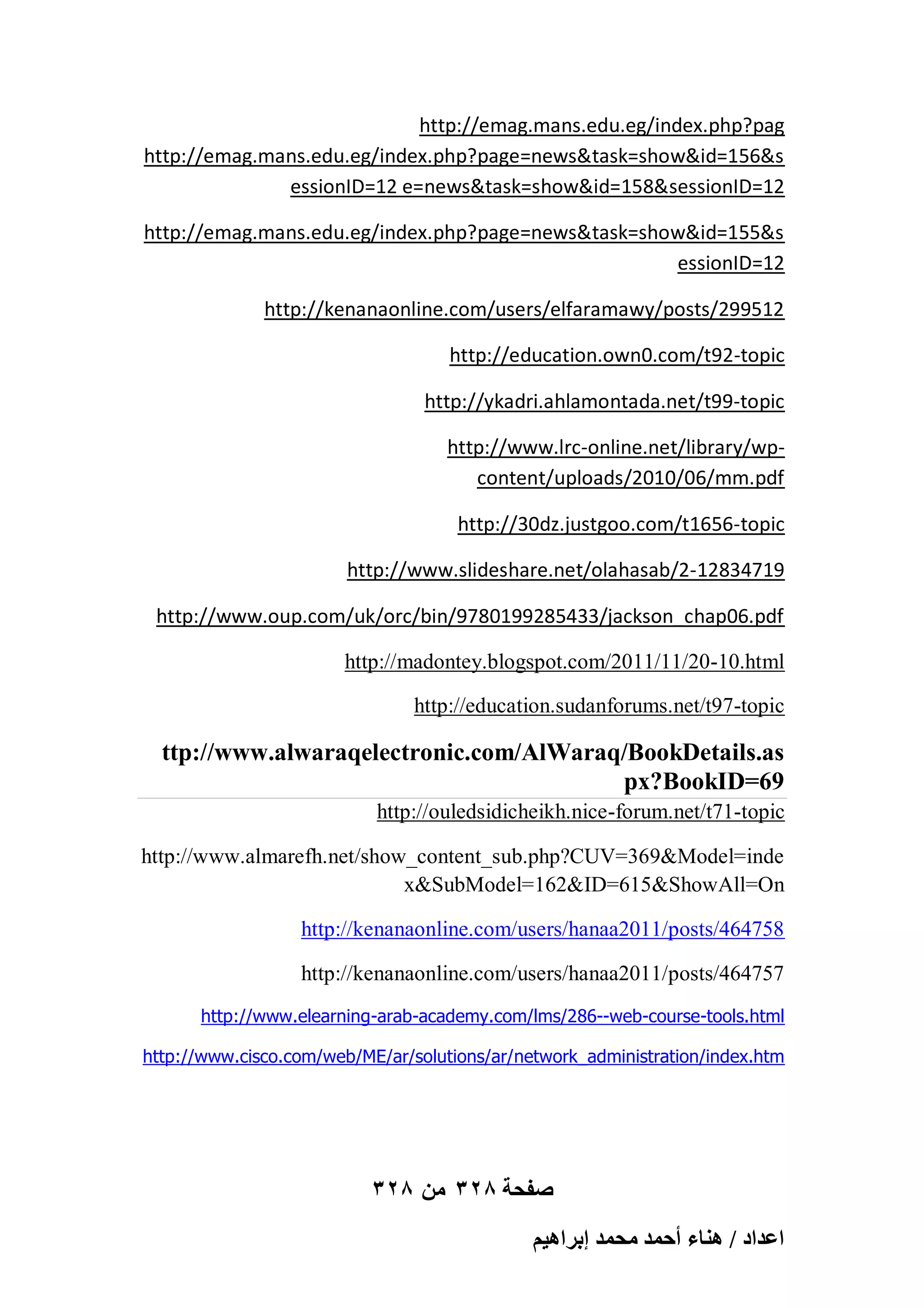 http://emag.mans.edu.eg/index.php?pag
http://emag.mans.edu.eg/index.php?page=news&task=show&id=156&s
essionID=12 e=news&task=show&id=158&sessionID=12
http://emag.mans.edu.eg/index.php?page=news&task=show&id=155&s
essionID=12
http://kenanaonline.com/users/elfaramawy/posts/299512
http://education.own0.com/t92-topic
http://ykadri.ahlamontada.net/t99-topic
http://www.lrc-online.net/library/wpcontent/uploads/2010/06/mm.pdf
http://30dz.justgoo.com/t1656-topic
http://www.slideshare.net/olahasab/2-12834719
http://www.oup.com/uk/orc/bin/9780199285433/jackson_chap06.pdf
http://madontey.blogspot.com/2011/11/20-10.html
http://education.sudanforums.net/t97-topic

ttp://www.alwaraqelectronic.com/AlWaraq/BookDetails.as
px?BookID=69
http://ouledsidicheikh.nice-forum.net/t71-topic
http://www.almarefh.net/show_content_sub.php?CUV=369&Model=inde
x&SubModel=162&ID=615&ShowAll=On
http://kenanaonline.com/users/hanaa2011/posts/464758
http://kenanaonline.com/users/hanaa2011/posts/464757
http://www.elearning-arab-academy.com/lms/286--web-course-tools.html
http://www.cisco.com/web/ME/ar/solutions/ar/network_administration/index.htm

328 ‫صفحة 823 من‬
ْ٤ٛ‫حػيحى / ٛ٘خء أكٔي ٓلٔي ارَح‬

 