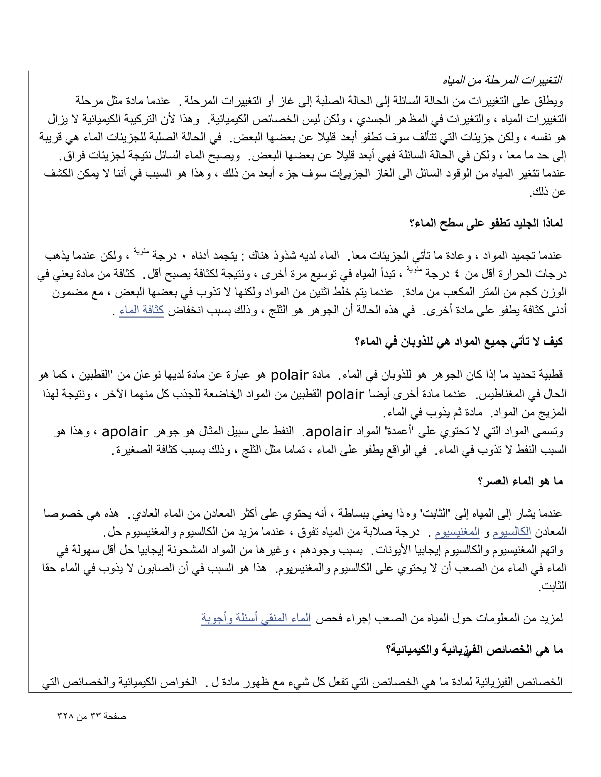 ‫التؽٌٌرات المرحلة من المٌاه‬
‫وٌطلق على التؽٌٌرات من الحالة السابلة إلى الحالة الصلبة إلى ؼاز أو التؽٌٌرات المرحلة . عندما مادة مثل مرحلة‬
‫التؽٌٌرات المٌاه ، والتؽٌرات فً المظ هر الجسدي ، ولكن لٌس الخصابص الكٌمٌابٌة. وهذا ألن التركٌبة الكٌمٌابٌة ال ٌزال‬
‫هو نفسه ، ولكن جزٌبات التً تتؤلؾ سوؾ تطفو أبعد قلٌال عن بعضها البعض. فً الحالة الصلبة للجزٌبات الماء هً قرٌبة‬
‫إلى حد ما معا ، ولكن فً الحالة السابلة فهً أبعد قلٌال عن بعضها البعض . وٌصبح الماء السابل نتٌجة لجزٌبات فراق .‬
‫ات سوؾ جزء أبعد من ذلك ، وهذا هو السبب فً أننا ال ٌمكن الكشؾ‬
‫عندما تتؽٌر المٌاه من الوقود السابل الى الؽاز الجزٌا‬
‫عن ذلك.‬
‫لماذا الجلٌد تطفو على سطح الماء؟‬
‫عندما تجمٌد المواد ، وعادة ما تؤتً الجزٌبات معا . الماء لدٌه شذوذ هناك : ٌتجمد أدناه 0 درجة مبوٌة ، ولكن عندما ٌذهب‬
‫درجات الحرارة أقل من 4 درجة مبوٌة ، تبدأ المٌاه فً توسٌع مرة أخرى ، ونتٌجة لكثافة ٌصبح أقل . كثافة من مادة ٌعنً فً‬
‫الوزن كجم من المتر المكعب من مادة. عندما ٌتم خلط اثنٌن من المواد ولكنها ال تذوب فً بعضها البعض ، مع مضمون‬
‫أدنى كثافة ٌطفو على مادة أخرى . فً هذه الحالة أن الجوهر هو الثلج ، و ذلك بسبب انخفاض كثافة الماء .‬
‫كٌؾ ال تأتً جمٌع المواد هً للذوبان فً الماء؟‬
‫قطبٌة تحدٌد ما إذا كان الجوهر هو للذوبان فً الماء . مادة ‪ polair‬هو عبارة عن مادة لدٌها نوعان من 'القطبٌن ، كما هو‬
‫الحال فً المؽناطٌس. عندما مادة أخرى أٌضا ‪ polair‬القطبٌن من المواد خاضعة للجذب كل منهما اآلخر ، ونتٌجة لهذا‬
‫ال‬
‫المزٌج من المواد. مادة ثم ٌذوب فً الماء .‬
‫وتسمى المواد التً ال تحتوي على 'أعمدة' المواد ‪ .apolair‬النفط على سبٌل المثال هو جوهر ‪ ، apolair‬وهذا هو‬
‫السبب النفط ال تذوب فً الماء . فً الواقع ٌطفو على الماء ، تماما مثل الثلج ، وذلك بسبب كثافة الصؽٌرة .‬
‫ما هو الماء العسر؟‬
‫عندما ٌشار إلى المٌاه إلى 'الثابت' وه ذا ٌعنً ببساطة ، أنه ٌحتوي على أكثر المعادن من الماء العادي . هذه هً خصوصا‬
‫المعادن الكالسٌوم و المؽنٌسٌوم . درجة صالبة من المٌاه تفوق ، عندما مزٌد من الكالسٌوم والمؽنٌسٌوم حل .‬
‫واتهم المؽنٌسٌوم والكالسٌوم إٌجابٌا األٌونات . بسبب وجودهم ، وؼٌرها من المواد المشحونة إٌجابٌا حل أقل سهولة فً‬
‫ٌوم. هذا هو السبب فً أن الصابون ال ٌذوب فً الماء حقا‬
‫الماء فً الماء من الصعب أن ال ٌحتوي على الكالسٌوم والمؽنٌس‬
‫الثابت.‬
‫لمزٌد من المعلومات حول المٌاه من الصعب إجراء فحص الماء المنقً أسبلة وأجوبة‬
‫ما هً الخصائص زٌائٌة والكٌمٌائٌة؟‬
‫الفً‬
‫الخصابص الفٌزٌابٌة لمادة ما هً الخصابص التً تفعل كل شًء مع ظهور مادة ل . الخواص الكٌمٌابٌة والخصابص التً‬
‫صفحة ٖٖ من 8ٕٖ‬

 