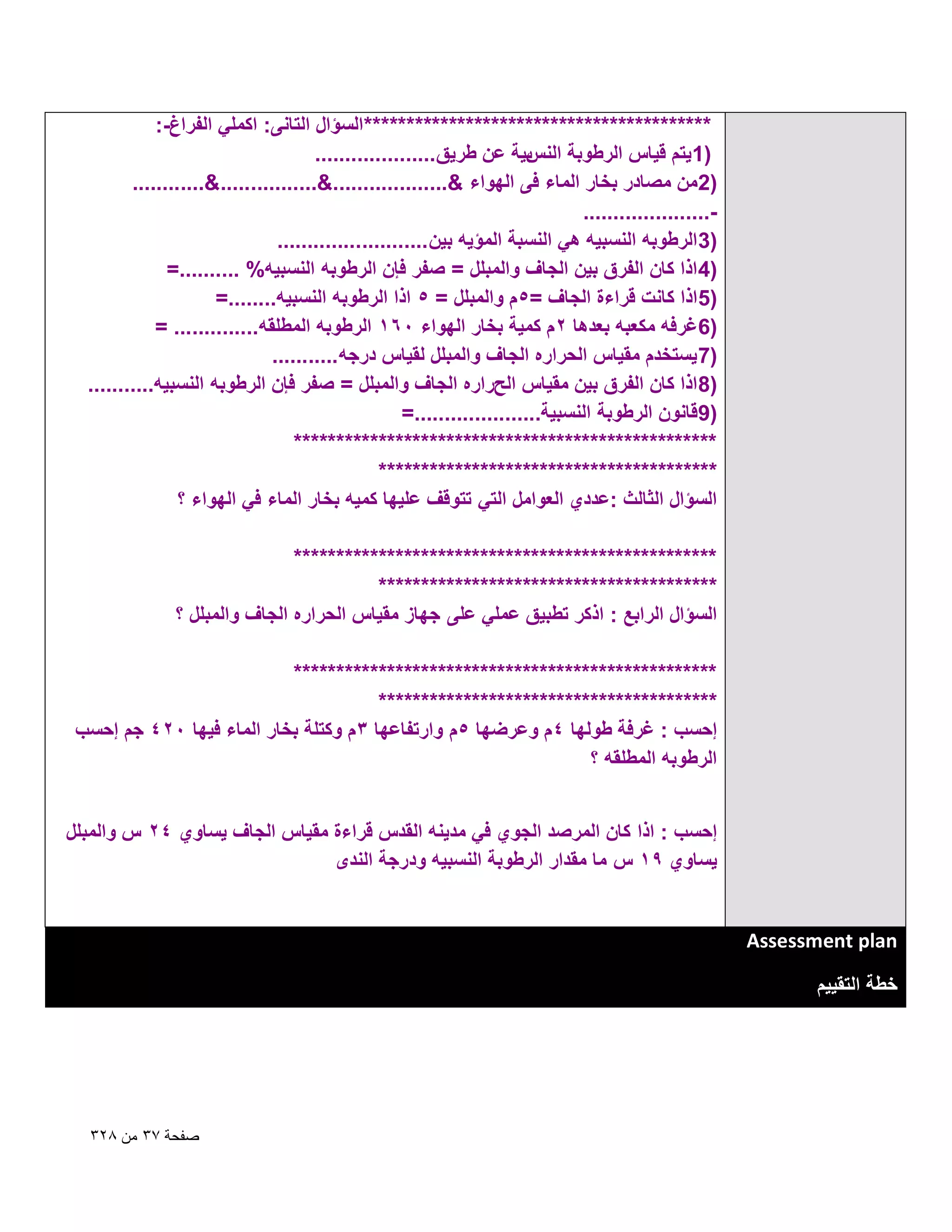 ‫***************************************** السؤال التانى: اكملً الفراغ-:‬
‫بٌة عن طرٌق ....................‬
‫)1 ٌتم قٌاس الرطوبة النس‬
‫)2من مصادر بخار الماء فى الهواء &...................&................&............‬
‫.....................‬‫)3 الرطوبه النسبٌه هً النسبة المؤٌه بٌن .........................‬
‫)4 اذا كان الفرق بٌن الجاؾ والمبلل = صفر فإن الرطوبه النسبٌه% ..........=‬
‫)5 اذا كانت قراءة الجاؾ =5م والمبلل = 5 اذا الرطوبه النسبٌه........=‬
‫)6ؼرفه مكعبه بعدها 2م كمٌة بخار الهواء 061 الرطوبه المطلقه.............. =‬
‫)7 ٌستخدم مقٌاس الحراره الجاؾ والمبلل لقٌاس درجه ...........‬
‫)8 اذا كان الفرق بٌن مقٌاس الحراره الجاؾ والمبلل = صفر فإن الرطوبه النسبٌه...........‬
‫)9قانون الرطوبة النسبٌة.....................=‬
‫**************************************************‬
‫****************************************‬
‫السؤال الثالث :عددي العوامل التً تتوقؾ علٌها كمٌه بخار الماء فً الهواء ؟‬
‫**************************************************‬
‫****************************************‬
‫السؤال الرابع : اذكر تطبٌق عملً على جهاز مقٌاس الحراره الجاؾ والمبلل ؟‬
‫**************************************************‬
‫****************************************‬
‫إحسب : ؼرفة طولها 4م وعرضها 5م وارتفاعها 3 م وكتلة بخار الماء فٌها 024 جم إحسب‬
‫الرطوبه المطلقه ؟‬
‫إحسب : اذا كان المرصد الجوي فً مدٌنه القدس قراءة مقٌاس الجاؾ ٌساوي 42 س والمبلل‬
‫ٌساوي 91 س ما مقدار الرطوبة النسبٌه ودرجة الندى‬

‫‪Assessment plan‬‬
‫خطة التقٌٌم‬

‫صفحة 7ٖ من 8ٕٖ‬

 