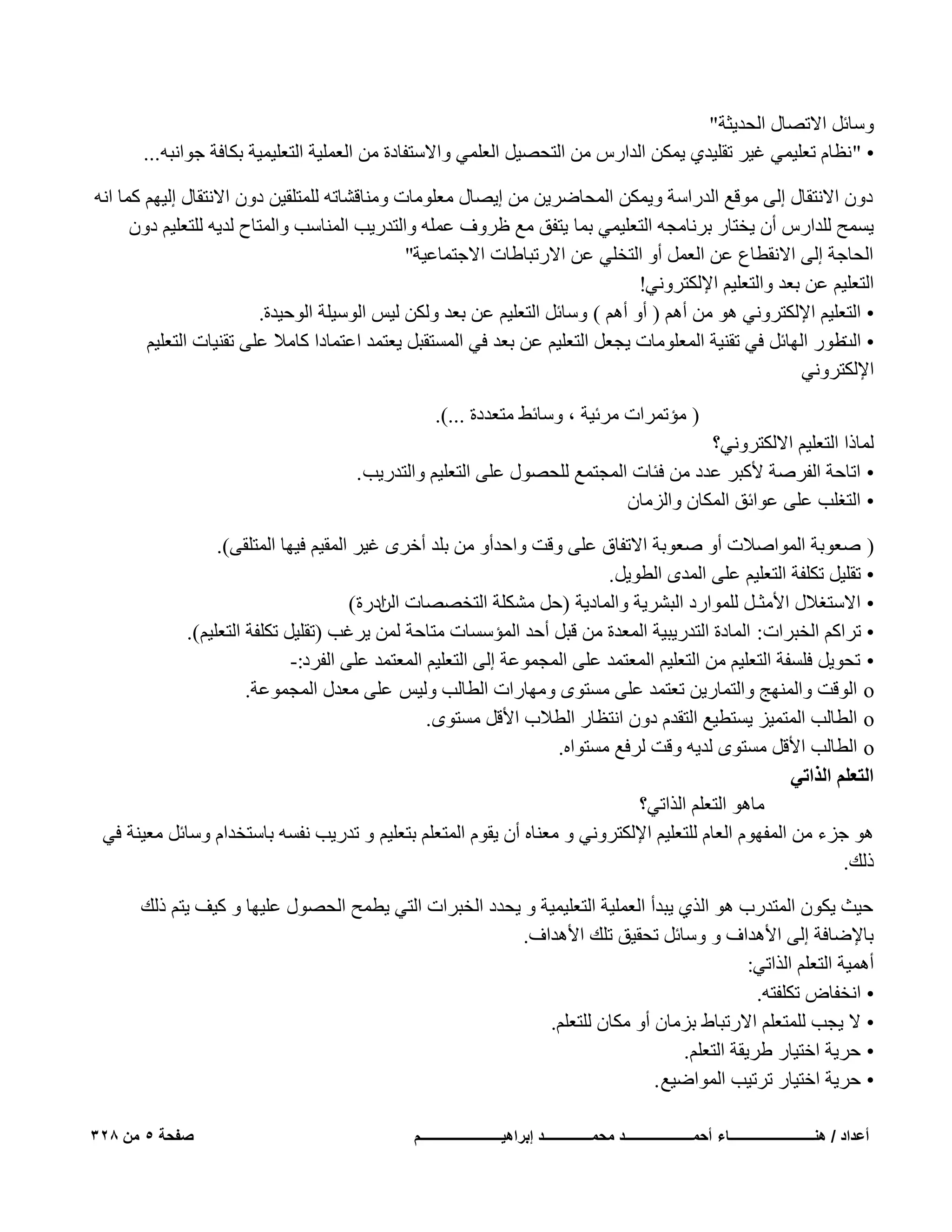 ‫ٍٝبئَ االرٖبٍ اُؾل٣ضخ"‬
‫• " ٗظبّ رؼِ٤ٔ٢ ؿ٤و روِ٤ل١ ٣ٌٖٔ اُلاهً ٖٓ اُزؾٖ٤َ اُؼِٔ٢ ٝاالٍزلبكح ٖٓ اُؼِٔ٤خ اُزؼِ٤ٔ٤خ ثٌبكخ عٞاٗجٚ...‬
‫كٕٝ االٗزوبٍ اُ٠ ٓٞهغ اُلهاٍخ ٝ٣ٌٖٔ أُؾبٙو٣ٖ ٖٓ ا٣ٖبٍ ٓؼِٞٓبد ٝٓ٘بهْبرٚ ُِٔزِو٤ٖ كٕٝ االٗزوبٍ اُ٤ْٜ ًٔب اٗٚ‬
‫٣َٔؼ ُِلاهً إٔ ٣قزبه ثوٗبٓغٚ اُزؼِ٤ٔ٢ ثٔب ٣زلن ٓغ ظوٝف ػِٔٚ ٝاُزله٣ت أُ٘بٍت ٝأُزبػ ُل٣ٚ ُِزؼِ٤ْ كٕٝ‬
‫اُؾبعخ اُ٠ االٗوطبع ػٖ اُؼَٔ أٝ اُزقِ٢ ػٖ االهرجبٛبد االعزٔبػ٤خ"‬
‫اُزؼِ٤ْ ػٖ ثؼل ٝاُزؼِ٤ْ اإلٌُزوٝٗ٢!‬
‫• اُزؼِ٤ْ اإلٌُزوٝٗ٢ ٛٞ ٖٓ أْٛ ( أٝ أْٛ ) ٍٝبئَ اُزؼِ٤ْ ػٖ ثؼل ٌُٖٝ ُ٤ٌ اٍُٞ٤ِخ اُٞؽ٤لح.‬
‫• ٛٞه اُٜبئَ ك٢ رو٘٤خ أُؼِٞٓبد ٣غؼَ اُزؼِ٤ْ ػٖ ثؼل ك٢ أَُزوجَ ٣ؼزٔل اػزٔبكا ًبٓال ػِ٠ رو٘٤بد اُزؼِ٤ْ‬
‫اُذ‬
‫اإلٌُزوٝٗ٢‬
‫( ٓئرٔواد ٓوئ٤خ ، ٍٝبئٜ ٓزؼلكح ...).‬
‫ُٔبما اُزؼِ٤ْ االٌُزوٝٗ٢؟‬
‫• اربؽخ اُلوٕخ ألًجو ػلك ٖٓ كئبد أُغزٔغ ُِؾٍٖٞ ػِ٠ اُزؼِ٤ْ ٝاُزله٣ت .‬
‫• اُزـِت ػِ٠ ػٞائن أٌُبٕ ٝاُيٓبٕ‬
‫( ٕؼٞثخ أُٞإالد أٝ ٕؼٞثخ االرلبم ػِ٠ ٝهذ ٝاؽلأٝ ٖٓ ثِل أفوٟ ؿ٤و أُو٤ْ ك٤ٜب أُزِو٠).‬
‫• روِ٤َ رٌِلخ اُزؼِ٤ْ ػِ٠ أُلٟ اُطٞ٣َ.‬
‫• االٍزـالٍ األٓضـَ ُِٔٞاهك اُجْو٣خ ٝأُبك٣خ (ؽَ ٌِْٓخ اُزقٖٖبد اكهح)‬
‫اُٖ‬
‫• رواًْ اُقجواد: أُبكح اُزله٣ج٤خ أُؼلح ٖٓ هجَ أؽل أُئٍَبد ٓزبؽخ ُٖٔ ٣وؿت (روِ٤َ رٌِلخ اُزؼِ٤ْ).‬
‫• رؾٞ٣َ كَِلخ اُزؼِ٤ْ ٖٓ اُزؼِ٤ْ أُؼزٔل ػِ٠ أُغٔٞػخ اُ٠ اُزؼِ٤ْ أُؼزٔل ػِ٠ اُلوك:-‬
‫‪ o‬اُٞهذ ٝأُٜ٘ظ ٝاُزٔبه٣ٖ رؼزٔل ػِ٠ َٓزٟٞ ٜٝٓبهاد اُطبُت ُٝ٤ٌ ػِ٠ ٓؼلٍ أُغٔٞػخ.‬
‫‪ o‬اُطبُت أُزٔ٤ي ٣َزط٤غ اُزولّ كٕٝ اٗزظبه اُطالة األهَ َٓزٟٞ.‬
‫‪ o‬اُطبُت األهَ َٓزٟٞ ُل٣ٚ ٝهذ ُوكغ َٓزٞاٙ.‬
‫حُظؼِْ حٌُحط٢‬
‫ٓبٛٞ اُزؼِْ اُنار٢؟‬
‫ٛٞ عيء ٖٓ أُلّٜٞ اُؼبّ ُِزؼِ٤ْ اإلٌُزوٝٗ٢ ٝ ٓؼ٘بٙ إٔ ٣وّٞ أُزؼِْ ثزؼِ٤ْ ٝ رله٣ت ٗلَٚ ثبٍزقلاّ ٍٝبئَ ٓؼ٤٘خ ك٢‬
‫مُي.‬
‫ؽ٤ش ٣ٌٕٞ أُزلهة ٛٞ اُن١ ٣جلأ اُؼِٔ٤خ اُزؼِ٤ٔ٤خ ٝ ٣ؾلك اُقجواد اُز٢ ٣طٔؼ اُؾٍٖٞ ػِ٤ٜب ٝ ً٤ق ٣زْ مُي‬
‫ثبإلٙبكخ اُ٠ األٛلاف ٝ ٍٝبئَ رؾو٤ن رِي األٛلاف.‬
‫أٛٔ٤خ اُزؼِْ اُنار٢:‬
‫• اٗقلبٗ رٌِلزٚ.‬
‫• ال ٣غت ُِٔزؼِْ االهرجبٛ ثيٓبٕ أٝ ٌٓبٕ ُِزؼِْ.‬
‫• ؽو٣خ افز٤به ٛو٣وخ اُزؼِْ.‬
‫• ؽو٣خ افز٤به رور٤ت أُٞاٙ٤غ .‬
‫أعداد / هنـــــــــــــــــــــــــاء أحمــــــــــــــــــــد محمــــــــــــــد إبراهٌــــــــــــــــــــــــم‬

‫صفحة 5 من 823‬

 