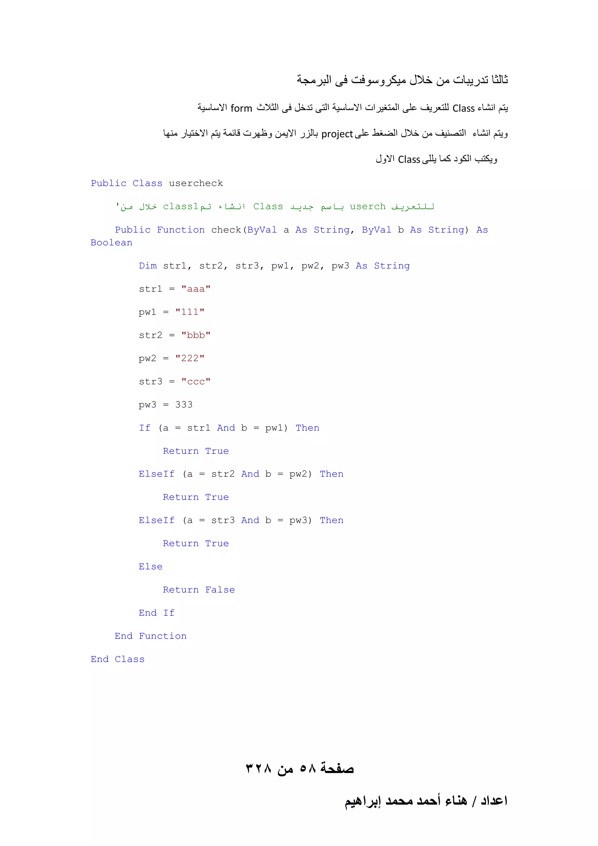 ‫ثالثا تدرٌبات من خالل مٌكروسوفت فى البرمجة‬
‫ االساسٌة‬form ‫ للتعرٌؾ على المتؽٌرات االساسٌة التى تدخل فى الثالث‬Class ‫ٌتم انشاء‬
‫ بالزر االٌمن وظهرت قابمة ٌتم االختٌار منها‬project ‫وٌتم انشاء التصنٌؾ من خالل الضؽط على‬
‫ االول‬Class ‫وٌكتب الكود كما ٌللى‬
Public Class usercheck
'ٍ‫ خالل ي‬class1‫ اَشاء حى‬Class ‫ باسى جذيذ‬userch ‫نهخعزيف‬
Public Function check(ByVal a As String, ByVal b As String) As
Boolean
Dim str1, str2, str3, pw1, pw2, pw3 As String
str1 = "aaa"
pw1 = "111"
str2 = "bbb"
pw2 = "222"
str3 = "ccc"
pw3 = 333
If (a = str1 And b = pw1) Then
Return True
ElseIf (a = str2 And b = pw2) Then
Return True
ElseIf (a = str3 And b = pw3) Then
Return True
Else
Return False
End If
End Function
End Class

328 ‫صفحة 85 من‬
ْ٤ٛ‫حػيحى / ٛ٘خء أكٔي ٓلٔي ارَح‬

 