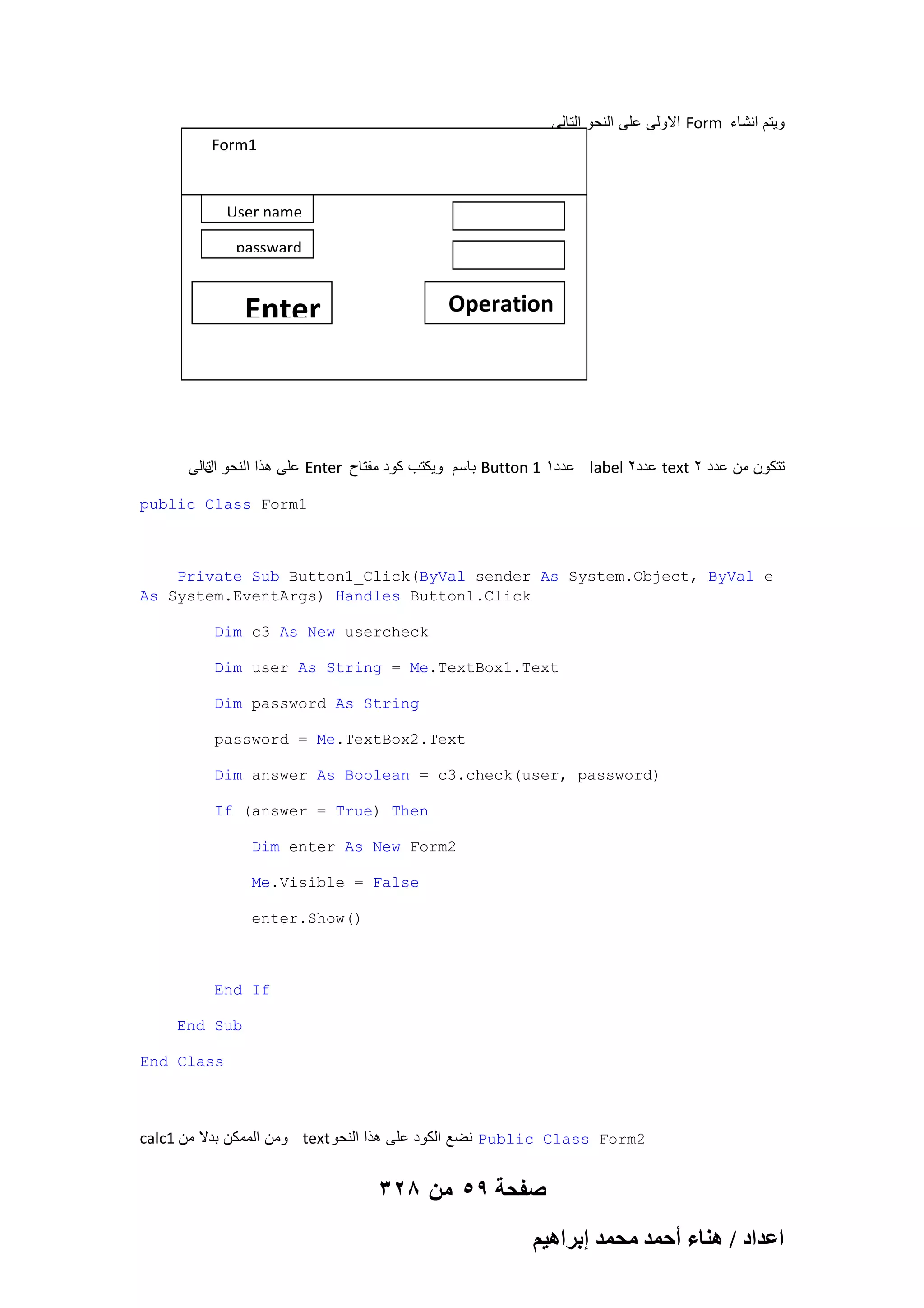 ‫ االولى على النحو التالى‬Form ‫وٌتم انشاء‬
Form1

User name
passward

Operation

Enter

‫ على هذا النحو تالى‬Enter ‫ باسم وٌكتب كود مفتاح‬Button 1 1‫ عدد‬label 2‫ عدد‬text 2 ‫تتكون من عدد‬
‫ال‬
public Class Form1

Private Sub Button1_Click(ByVal sender As System.Object, ByVal e
As System.EventArgs) Handles Button1.Click
Dim c3 As New usercheck
Dim user As String = Me.TextBox1.Text
Dim password As String
password = Me.TextBox2.Text
Dim answer As Boolean = c3.check(user, password)
If (answer = True) Then
Dim enter As New Form2
Me.Visible = False
enter.Show()

End If
End Sub
End Class

calc1 ‫ ومن الممكن بدال من‬text ‫ نضع الكود على هذا النحو‬Public Class Form2

328 ‫صفحة 95 من‬
ْ٤ٛ‫حػيحى / ٛ٘خء أكٔي ٓلٔي ارَح‬

 