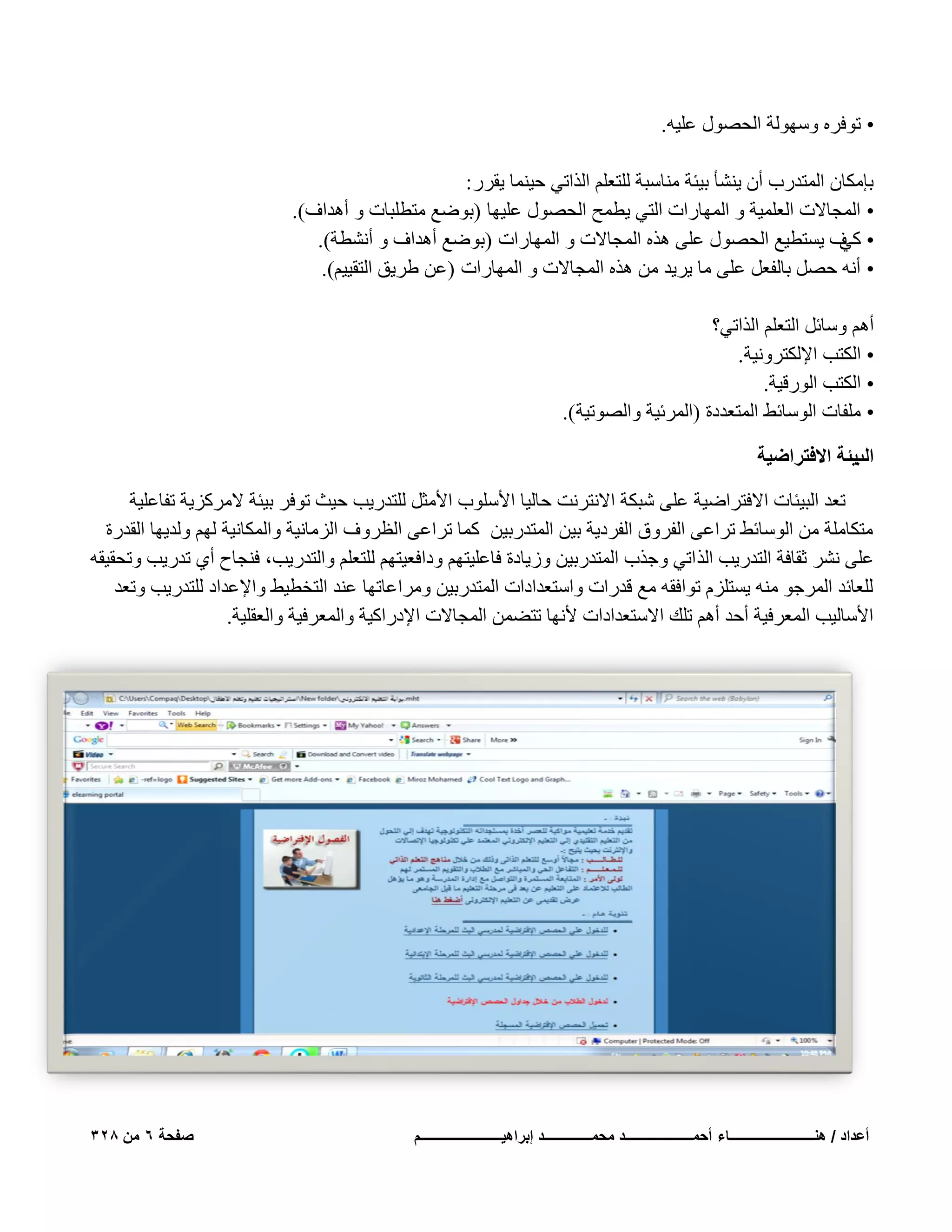 ‫• رٞكوٙ ٍُٜٝٞخ اُؾٍٖٞ ػِ٤ٚ.‬
‫ثبٌٓبٕ أُزلهة إٔ ٣ْ٘ؤ ث٤ئخ ٓ٘بٍجخ ُِزؼِْ اُنار٢ ؽ٤٘ٔب ٣ووه :‬
‫• أُغبالد اُؼِٔ٤خ ٝ أُٜبهاد اُز٢ ٣طٔؼ اُؾٍٖٞ ػِ٤ٜب (ثٞٙغ ٓزطِجبد ٝ أٛلاف).‬
‫• ف ٣َزط٤غ اُؾٍٖٞ ػِ٠ ٛنٙ أُغبالد ٝ أُٜبهاد (ثٞٙغ أٛلاف ٝ أْٗطخ).‬
‫ً٢‬
‫• أٗٚ ؽَٖ ثبُلؼَ ػِ٠ ٓب ٣و٣ل ٖٓ ٛنٙ أُغبالد ٝ أُٜبهاد (ػٖ ٛو٣ن اُزو٤٤ْ).‬
‫أْٛ ٍٝبئَ اُزؼِْ اُنار٢؟‬
‫• اٌُزت اإلٌُزوٝٗ٤خ.‬
‫• اٌُزت اُٞهه٤خ.‬
‫• ِٓلبد اٍُٞبئٜ أُزؼلكح (أُوئ٤خ ٝاُٖٞر٤خ).‬
‫٣جش حالكظَحٟ٤ش‬
‫حُذ‬
‫رؼل اُج٤ئبد االكزواٙ٤خ ػِ٠ ّجٌخ االٗزوٗذ ؽبُ٤ب األٍِٞة األٓضَ ُِزله٣ت ؽ٤ش رٞكو ث٤ئخ الٓوًي٣خ رلبػِ٤خ‬
‫ٓزٌبِٓخ ٖٓ اٍُٞبئٜ رواػ٠ اُلوٝم اُلوك٣خ ث٤ٖ أُزلهث٤ٖ ًٔب رواػ٠ اُظوٝف اُيٓبٗ٤خ ٝأٌُبٗ٤خ ُْٜ ُٝل٣ٜب اُولهح‬
‫ػِ٠ ْٗو صوبكخ اُزله٣ت اُن ار٢ ٝعنة أُزلهث٤ٖ ٝى٣بكح كبػِ٤زْٜ ٝكاكؼ٤زْٜ ُِزؼِْ ٝاُزله٣ت، ك٘غبػ أ١ رله٣ت ٝرؾو٤وٚ‬
‫ُِؼبئل أُوعٞ ٓ٘ٚ ٣َزِيّ رٞاكوٚ ٓغ هلهاد ٝاٍزؼلاكاد أُزلهث٤ٖ ٝٓواػبرٜب ػ٘ل اُزقط٤ٜ ٝاإلػلاك ُِزله٣ت ٝرؼل‬
‫األٍبُ٤ت أُؼوك٤خ أؽل أْٛ رِي االٍزؼلاكاد ألٜٗب رزٖٚٔ أُغبالد اإلكهاً٤خ ٝأُؼوك٤خ ٝاُؼوِ٤خ.‬

‫أعداد / هنـــــــــــــــــــــــــاء أحمــــــــــــــــــــد محمــــــــــــــد إبراهٌــــــــــــــــــــــــم‬

‫صفحة 6 من 823‬

 