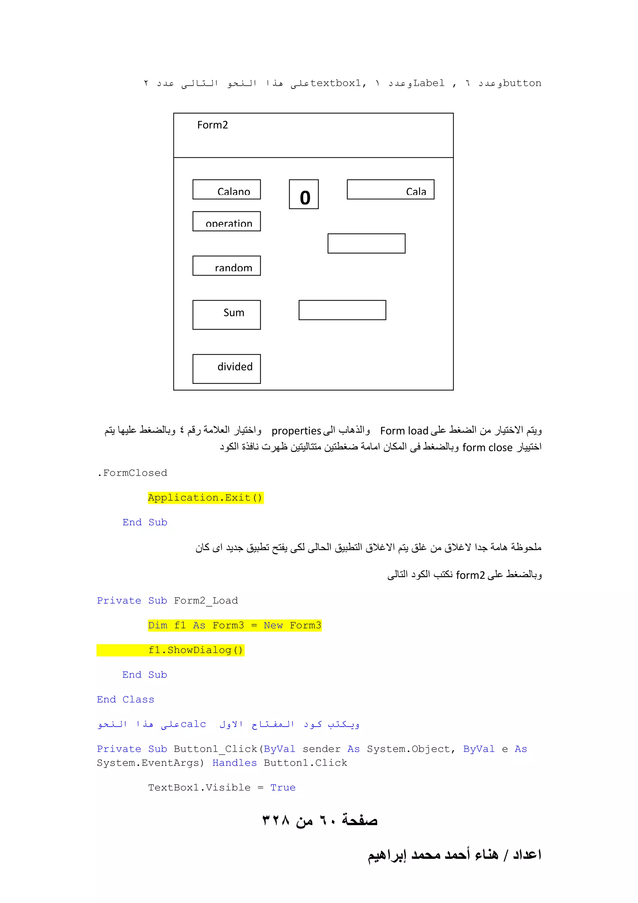 2 ‫عهى هذا انُحى انخانى عذد‬textbox1, 1 ‫وعذد‬Label , 6 ‫وعذد‬button

Form2

Calano

Cala

0

operation

random

Sum

divided

‫ واختٌار العالمة رقم 4 وبالضؽط علٌها ٌتم‬properties ‫ والذهاب الى‬Form load ‫وٌتم االختٌار من الضؽط على‬
‫ وبالضؽط فى المكان امامة ضؽطتٌن متتالٌتٌن ظهرت نافذة الكود‬form close ‫اختٌٌار‬
.FormClosed
Application.Exit()
End Sub

‫ملحوظة هامة جدا الؼالق من ؼلق ٌتم االؼالق التطبٌق الحالى لكى ٌفتح تطبٌق جدٌد اى كان‬
‫ نكتب الكود التالى‬form2 ‫وبالضؽط على‬
Private Sub Form2_Load
Dim f1 As Form3 = New Form3
f1.ShowDialog()
End Sub
End Class
‫عهى هذا انُحى‬calc

‫ويكخب كىد انًفخاح االول‬

Private Sub Button1_Click(ByVal sender As System.Object, ByVal e As
System.EventArgs) Handles Button1.Click
TextBox1.Visible = True

328 ‫صفحة 06 من‬
ْ٤ٛ‫حػيحى / ٛ٘خء أكٔي ٓلٔي ارَح‬

 