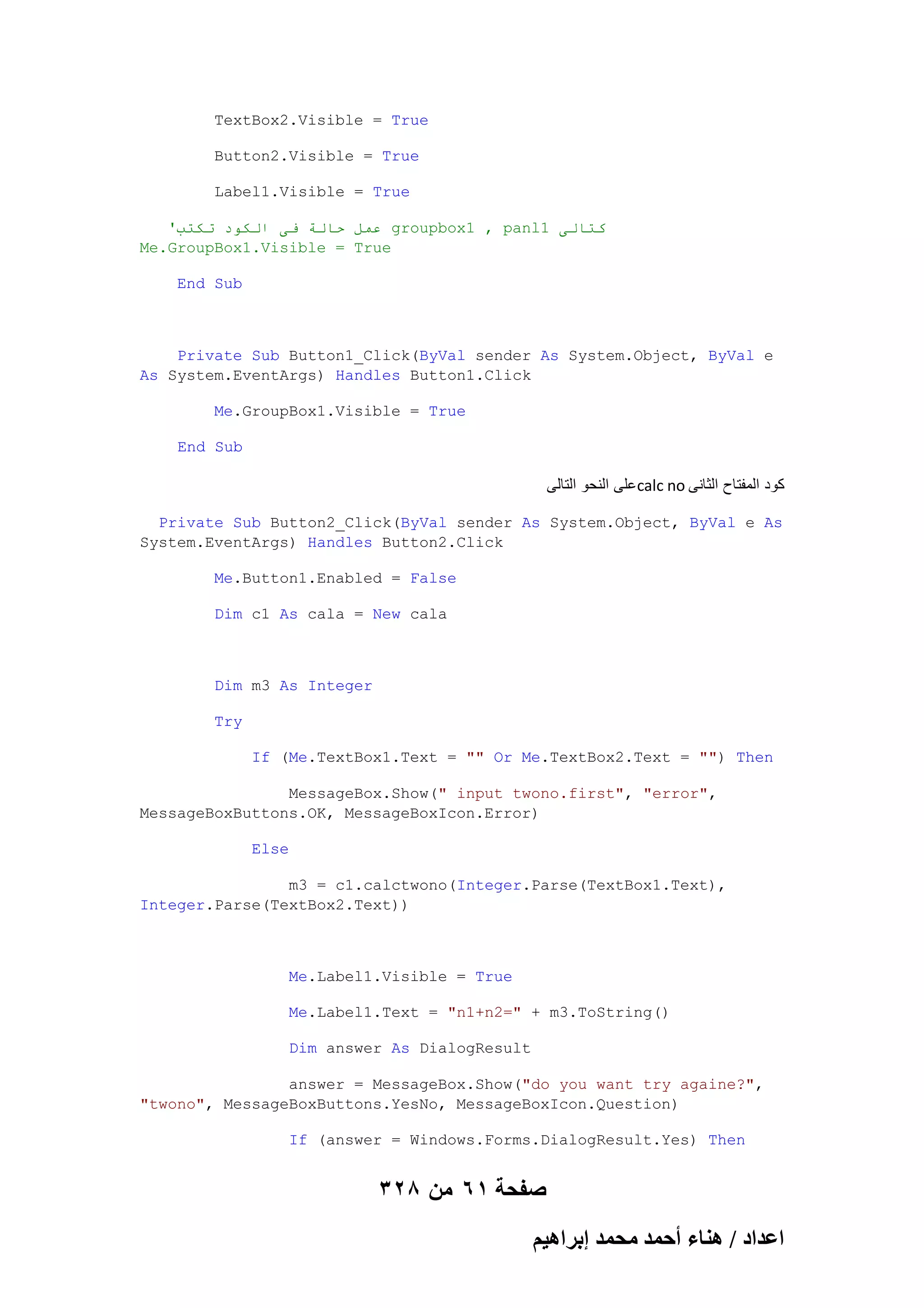 TextBox2.Visible = True
Button2.Visible = True
Label1.Visible = True
'‫ عًم حانت فى انكىد حكخب‬groupbox1 , panl1 ‫كخانى‬
Me.GroupBox1.Visible = True
End Sub

Private Sub Button1_Click(ByVal sender As System.Object, ByVal e
As System.EventArgs) Handles Button1.Click
Me.GroupBox1.Visible = True
End Sub

‫ على النحو التالى‬calc no ‫كود المفتاح الثانى‬
Private Sub Button2_Click(ByVal sender As System.Object, ByVal e As
System.EventArgs) Handles Button2.Click
Me.Button1.Enabled = False
Dim c1 As cala = New cala

Dim m3 As Integer
Try
If (Me.TextBox1.Text = "" Or Me.TextBox2.Text = "") Then
MessageBox.Show(" input twono.first", "error",
MessageBoxButtons.OK, MessageBoxIcon.Error)
Else
m3 = c1.calctwono(Integer.Parse(TextBox1.Text),
Integer.Parse(TextBox2.Text))

Me.Label1.Visible = True
Me.Label1.Text = "n1+n2=" + m3.ToString()
Dim answer As DialogResult
answer = MessageBox.Show("do you want try againe?",
"twono", MessageBoxButtons.YesNo, MessageBoxIcon.Question)
If (answer = Windows.Forms.DialogResult.Yes) Then

328 ‫صفحة 16 من‬
ْ٤ٛ‫حػيحى / ٛ٘خء أكٔي ٓلٔي ارَح‬

 
