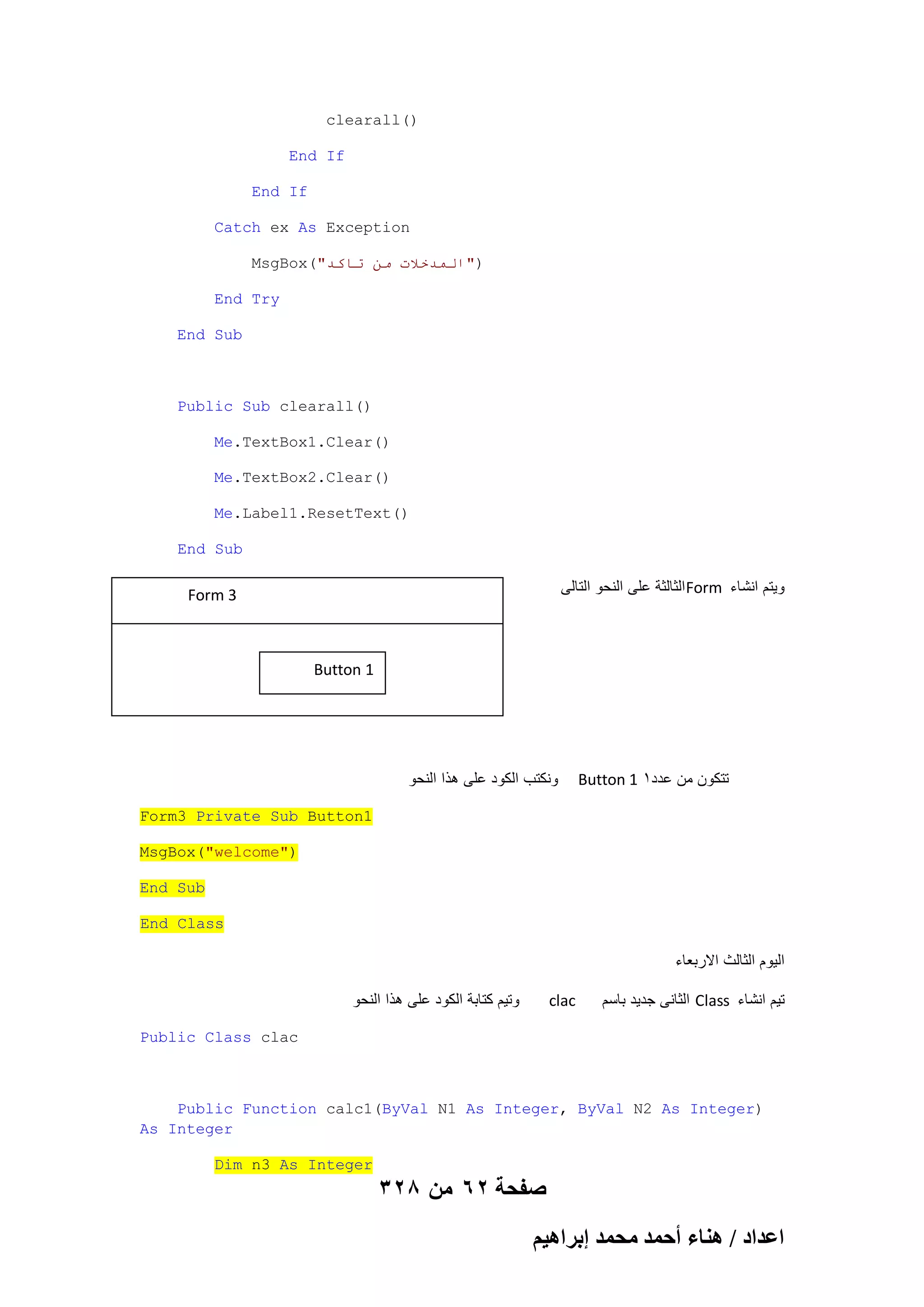 clearall()
End If
End If
Catch ex As Exception
MsgBox("‫)"انًذخالث يٍ حاكذ‬
End Try
End Sub

Public Sub clearall()
Me.TextBox1.Clear()
Me.TextBox2.Clear()
Me.Label1.ResetText()
End Sub

‫ الثالثة على النحو التالى‬Form ‫وٌتم انشاء‬

Form 3

Button 1

‫ونكتب الكود على هذا النحو‬

Button 1 1‫تتكون من عدد‬

Form3 Private Sub Button1
MsgBox("welcome")
End Sub
End Class

‫الٌوم الثالث االربعاء‬
‫وتٌم كتابة الكود على هذا النحو‬

clac

‫ الثانى جدٌد باسم‬Class ‫تٌم انشاء‬

Public Class clac

Public Function calc1(ByVal N1 As Integer, ByVal N2 As Integer)
As Integer
Dim n3 As Integer

328 ‫صفحة 26 من‬
ْ٤ٛ‫حػيحى / ٛ٘خء أكٔي ٓلٔي ارَح‬

 