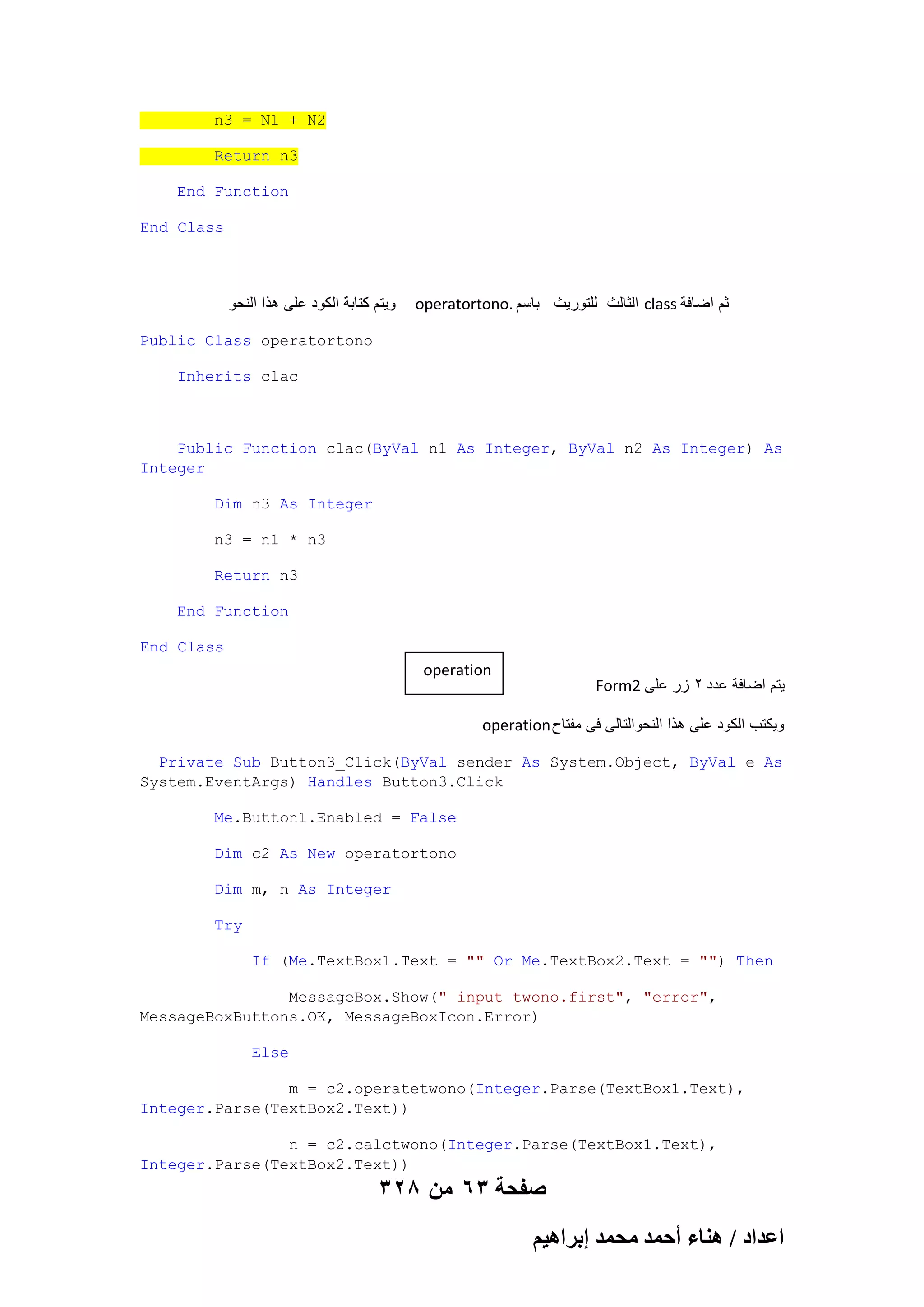 n3 = N1 + N2
Return n3
End Function
End Class

‫وٌتم كتابة الكود على هذا النحو‬

operatortono. ‫ الثالث للتورٌث باسم‬class ‫ثم اضافة‬

Public Class operatortono
Inherits clac

Public Function clac(ByVal n1 As Integer, ByVal n2 As Integer) As
Integer
Dim n3 As Integer
n3 = n1 * n3
Return n3
End Function
End Class

operation

Form2 ‫ٌتم اضافة عدد 2 زر على‬

operation ‫وٌكتب الكود على هذا النحوالتالى فى مفتاح‬
Private Sub Button3_Click(ByVal sender As System.Object, ByVal e As
System.EventArgs) Handles Button3.Click
Me.Button1.Enabled = False
Dim c2 As New operatortono
Dim m, n As Integer
Try
If (Me.TextBox1.Text = "" Or Me.TextBox2.Text = "") Then
MessageBox.Show(" input twono.first", "error",
MessageBoxButtons.OK, MessageBoxIcon.Error)
Else
m = c2.operatetwono(Integer.Parse(TextBox1.Text),
Integer.Parse(TextBox2.Text))
n = c2.calctwono(Integer.Parse(TextBox1.Text),
Integer.Parse(TextBox2.Text))

328 ‫صفحة 36 من‬
ْ٤ٛ‫حػيحى / ٛ٘خء أكٔي ٓلٔي ارَح‬

 