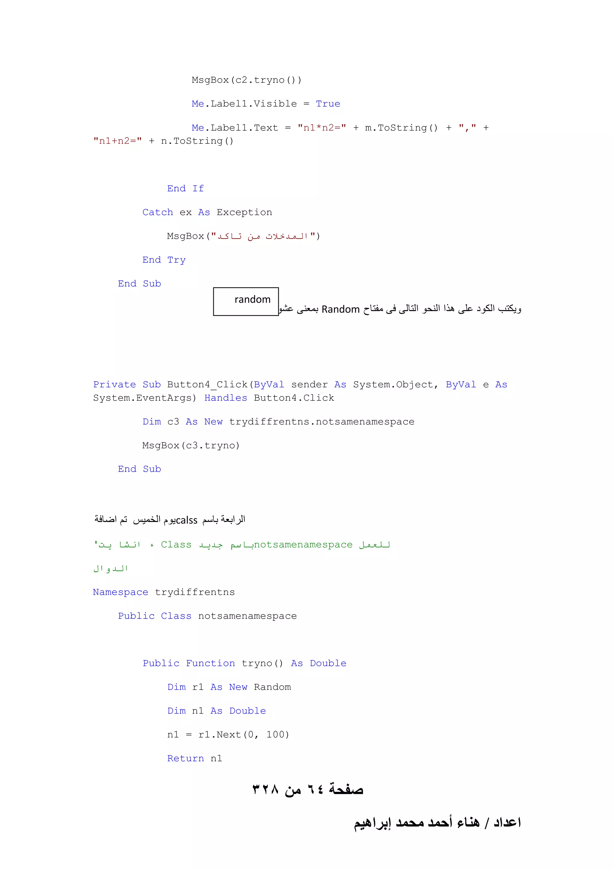 MsgBox(c2.tryno())
Me.Label1.Visible = True
Me.Label1.Text = "n1*n2=" + m.ToString() + "," +
"n1+n2=" + n.ToString()

End If
Catch ex As Exception
MsgBox("‫)"انًذخالث يٍ حاكذ‬
End Try
End Sub

random
‫ بمعنى عشوابى‬Random ‫وٌكتب الكود على هذا النحو التالى فى مفتاح‬

Private Sub Button4_Click(ByVal sender As System.Object, ByVal e As
System.EventArgs) Handles Button4.Click
Dim c3 As New trydiffrentns.notsamenamespace
MsgBox(c3.tryno)
End Sub

‫ٌوم الخمٌس تم اضافة‬calss ‫الرابعة باسم‬
'‫ ء اَشا يج‬Class ‫باسى جذيذ‬notsamenamespace ‫نهعًم‬
‫انذوال‬
Namespace trydiffrentns
Public Class notsamenamespace

Public Function tryno() As Double
Dim r1 As New Random
Dim n1 As Double
n1 = r1.Next(0, 100)
Return n1

328 ‫صفحة 46 من‬
ْ٤ٛ‫حػيحى / ٛ٘خء أكٔي ٓلٔي ارَح‬

 