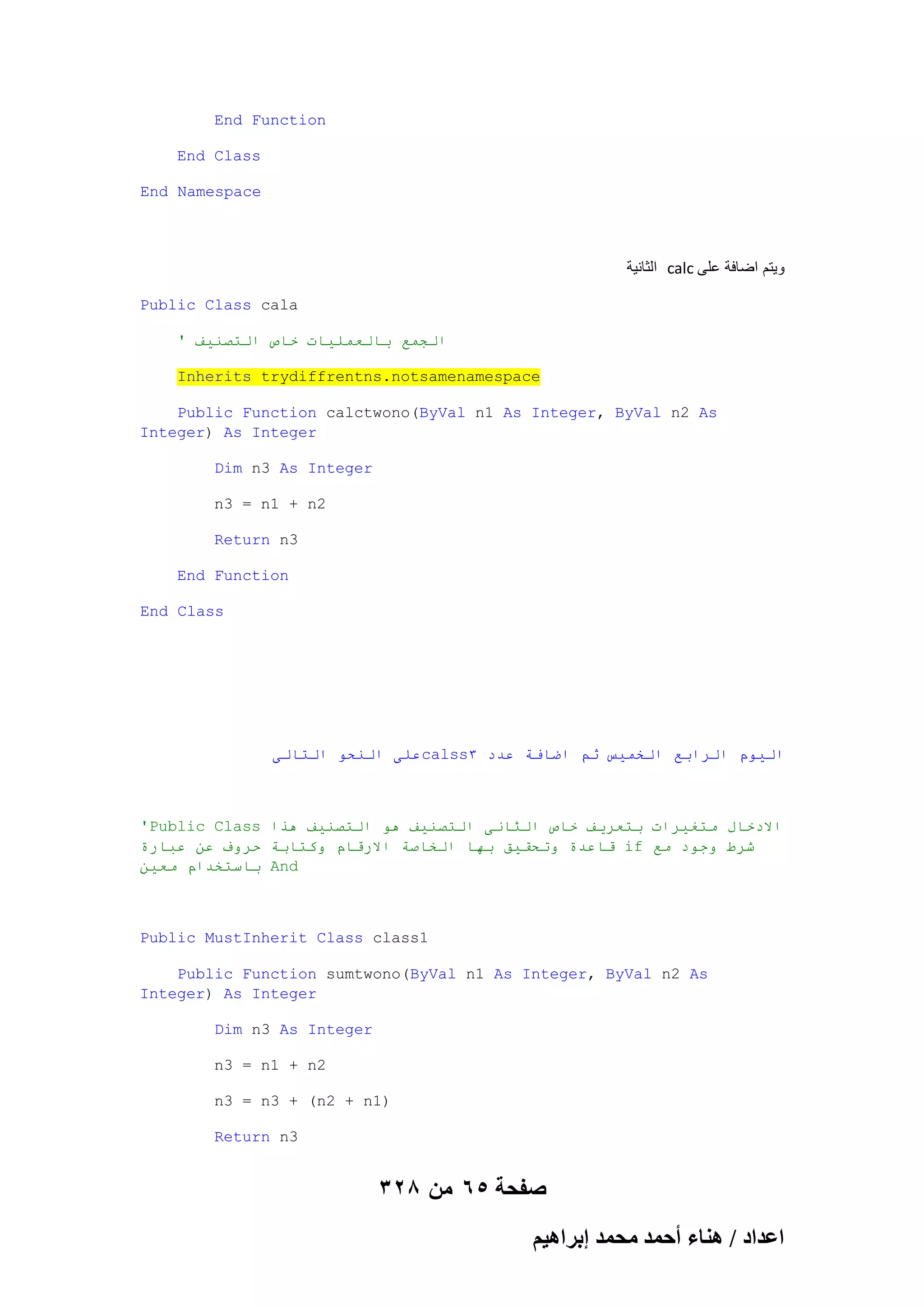 End Function
End Class
End Namespace

‫ الثانٌة‬calc ‫وٌتم اضافة على‬
Public Class cala
' ‫انجًع بانعًهياث خاص انخصُيف‬
Inherits trydiffrentns.notsamenamespace
Public Function calctwono(ByVal n1 As Integer, ByVal n2 As
Integer) As Integer
Dim n3 As Integer
n3 = n1 + n2
Return n3
End Function
End Class

‫عهى انُحى انخانى‬calss3 ‫انيىو انزابع انخًيس ثى اضافت عذد‬

'Public Class ‫االدخال يخغيزاث بخعزيف خاص انثاَى انخصُيف هى انخصُيف هذا‬
‫ قاعذة وححقيق بها انخاصت االرقاو وكخابت حزوف عٍ عبارة‬if ‫شزط وجىد يع‬
ٍ‫ باسخخذاو يعي‬And

Public MustInherit Class class1
Public Function sumtwono(ByVal n1 As Integer, ByVal n2 As
Integer) As Integer
Dim n3 As Integer
n3 = n1 + n2
n3 = n3 + (n2 + n1)
Return n3

328 ‫صفحة 56 من‬
ْ٤ٛ‫حػيحى / ٛ٘خء أكٔي ٓلٔي ارَح‬

 