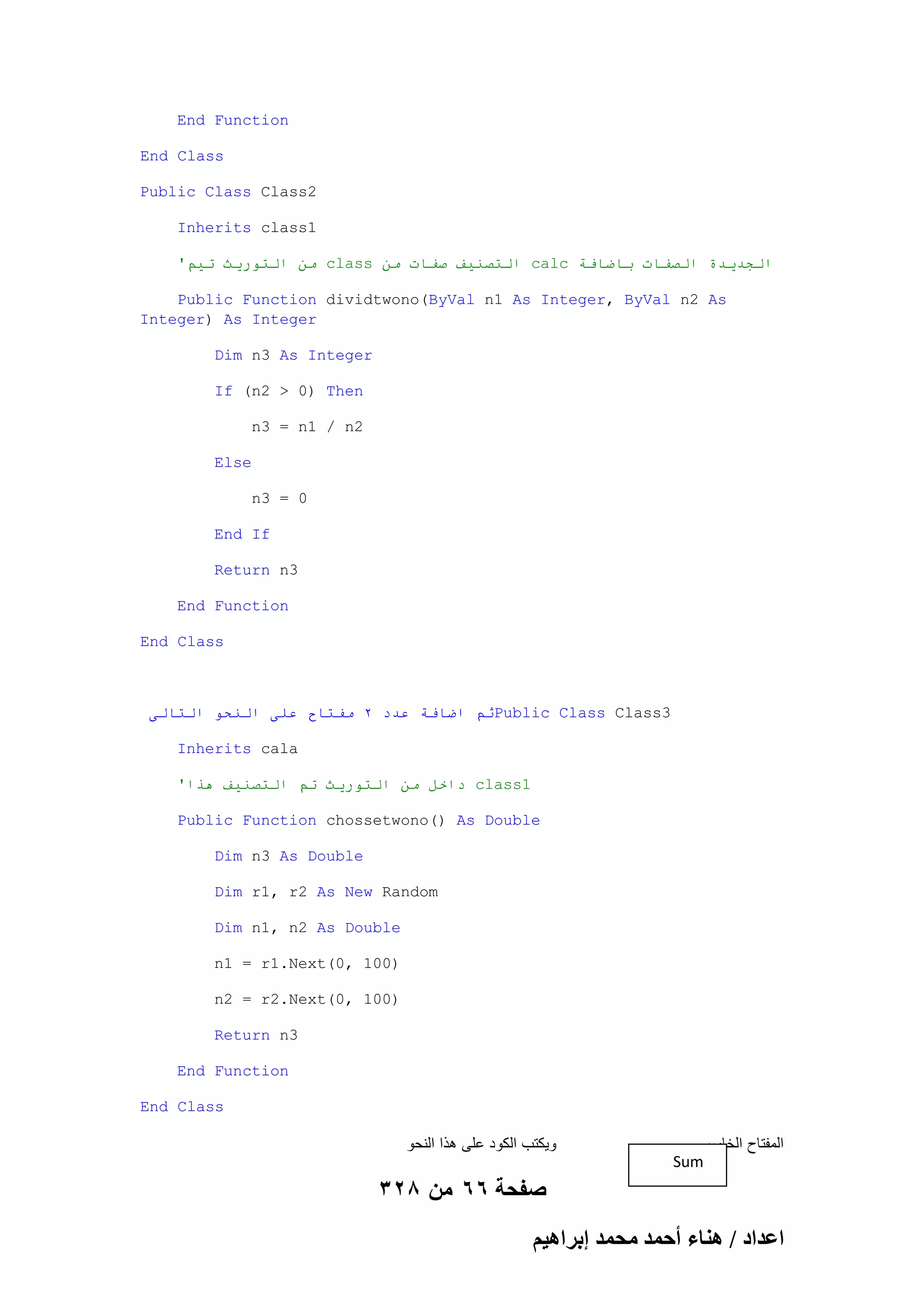 End Function
End Class
Public Class Class2
Inherits class1
'‫ يٍ انخىريث حيى‬class ٍ‫ انخصُيف صفاث ي‬calc ‫انجذيذة انصفاث باضافت‬
Public Function dividtwono(ByVal n1 As Integer, ByVal n2 As
Integer) As Integer
Dim n3 As Integer
If (n2 > 0) Then
n3 = n1 / n2
Else
n3 = 0
End If
Return n3
End Function
End Class

‫ثى اضافت عذد 2 يفخاح عهى انُحى انخانى‬Public Class Class3
Inherits cala
'‫ داخم يٍ انخىريث حى انخصُيف هذا‬class1
Public Function chossetwono() As Double
Dim n3 As Double
Dim r1, r2 As New Random
Dim n1, n2 As Double
n1 = r1.Next(0, 100)
n2 = r2.Next(0, 100)
Return n3
End Function
End Class

‫وٌكتب الكود على هذا النحو‬

‫المفتاح الخامس‬
Sum

328 ‫صفحة 66 من‬
ْ٤ٛ‫حػيحى / ٛ٘خء أكٔي ٓلٔي ارَح‬

 