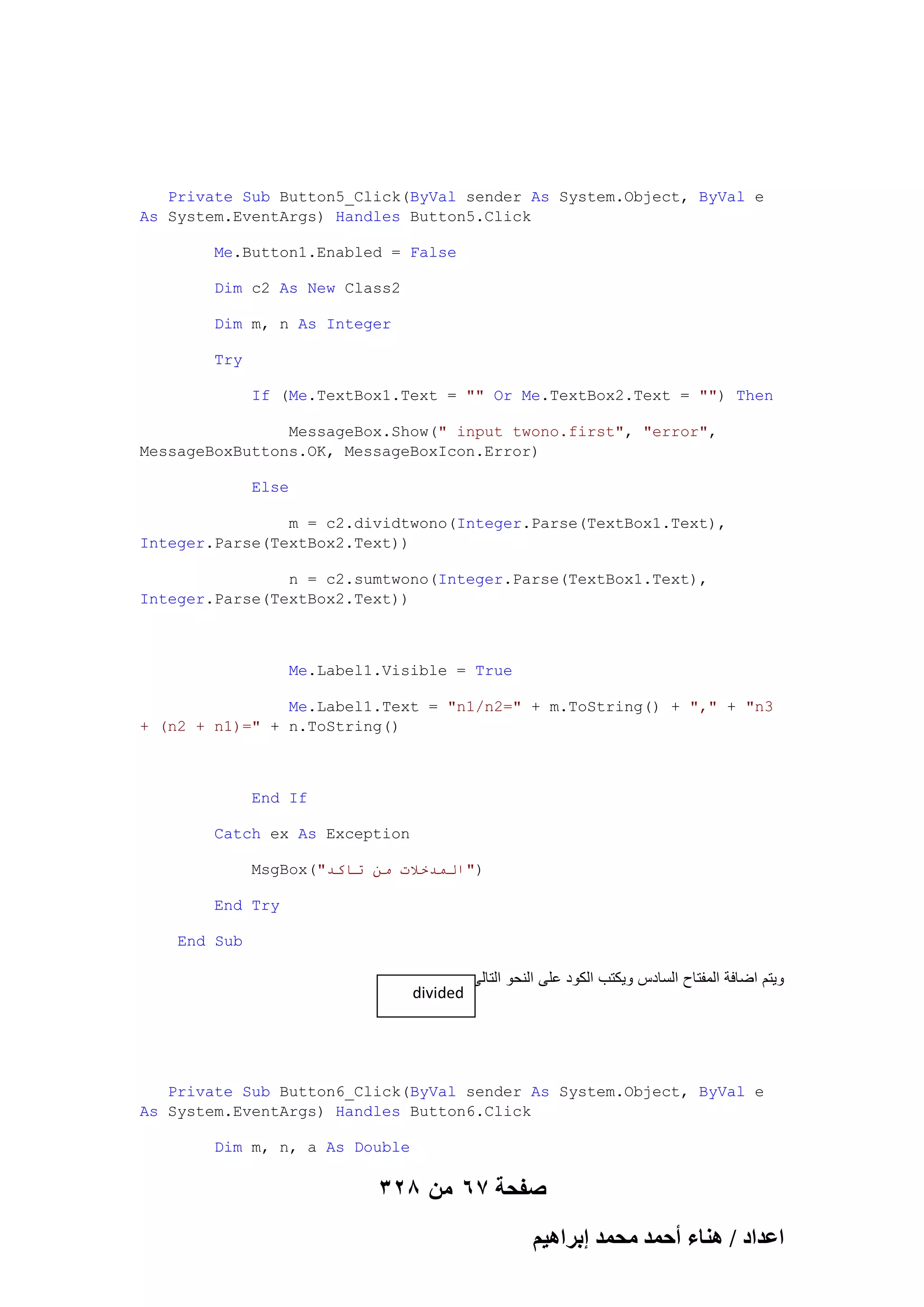 Private Sub Button5_Click(ByVal sender As System.Object, ByVal e
As System.EventArgs) Handles Button5.Click
Me.Button1.Enabled = False
Dim c2 As New Class2
Dim m, n As Integer
Try
If (Me.TextBox1.Text = "" Or Me.TextBox2.Text = "") Then
MessageBox.Show(" input twono.first", "error",
MessageBoxButtons.OK, MessageBoxIcon.Error)
Else
m = c2.dividtwono(Integer.Parse(TextBox1.Text),
Integer.Parse(TextBox2.Text))
n = c2.sumtwono(Integer.Parse(TextBox1.Text),
Integer.Parse(TextBox2.Text))

Me.Label1.Visible = True
Me.Label1.Text = "n1/n2=" + m.ToString() + "," + "n3
+ (n2 + n1)=" + n.ToString()

End If
Catch ex As Exception
MsgBox("‫)"انًذخالث يٍ حاكذ‬
End Try
End Sub

divided

‫وٌتم اضافة المفتاح السادس وٌكتب الكود على النحو التالى‬

Private Sub Button6_Click(ByVal sender As System.Object, ByVal e
As System.EventArgs) Handles Button6.Click
Dim m, n, a As Double

328 ‫صفحة 76 من‬
ْ٤ٛ‫حػيحى / ٛ٘خء أكٔي ٓلٔي ارَح‬

 