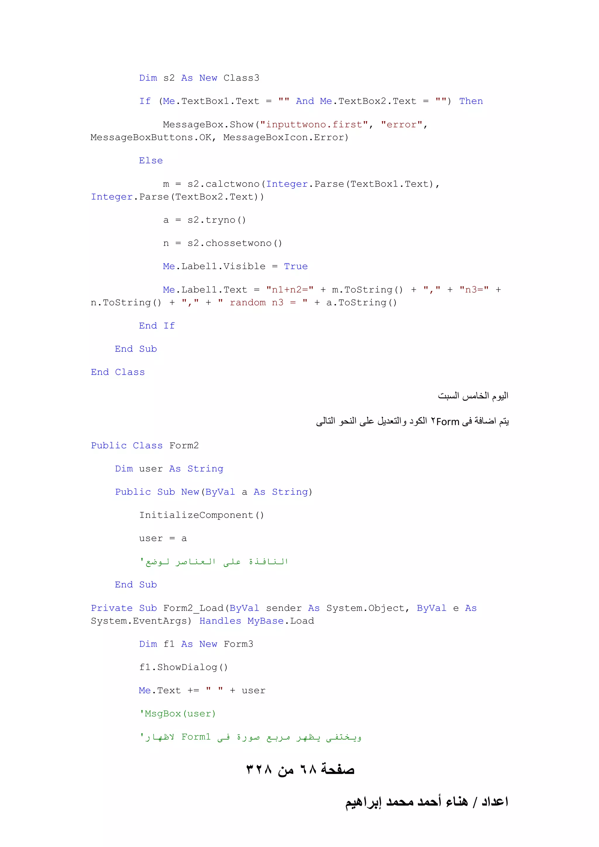 Dim s2 As New Class3
If (Me.TextBox1.Text = "" And Me.TextBox2.Text = "") Then
MessageBox.Show("inputtwono.first", "error",
MessageBoxButtons.OK, MessageBoxIcon.Error)
Else
m = s2.calctwono(Integer.Parse(TextBox1.Text),
Integer.Parse(TextBox2.Text))
a = s2.tryno()
n = s2.chossetwono()
Me.Label1.Visible = True
Me.Label1.Text = "n1+n2=" + m.ToString() + "," + "n3=" +
n.ToString() + "," + " random n3 = " + a.ToString()
End If
End Sub
End Class

‫الٌوم الخامس السبت‬
‫2 الكود والتعدٌل على النحو التالى‬Form ‫ٌتم اضافة فى‬
Public Class Form2
Dim user As String
Public Sub New(ByVal a As String)
InitializeComponent()
user = a
'‫انُافذة عهى انعُاصز نىضع‬
End Sub
Private Sub Form2_Load(ByVal sender As System.Object, ByVal e As
System.EventArgs) Handles MyBase.Load
Dim f1 As New Form3
f1.ShowDialog()
Me.Text += " " + user
'MsgBox(user)
'‫ الظهار‬Form1 ‫ويخخفى يظهز يزبع صىرة فى‬

328 ‫صفحة 86 من‬
ْ٤ٛ‫حػيحى / ٛ٘خء أكٔي ٓلٔي ارَح‬

 