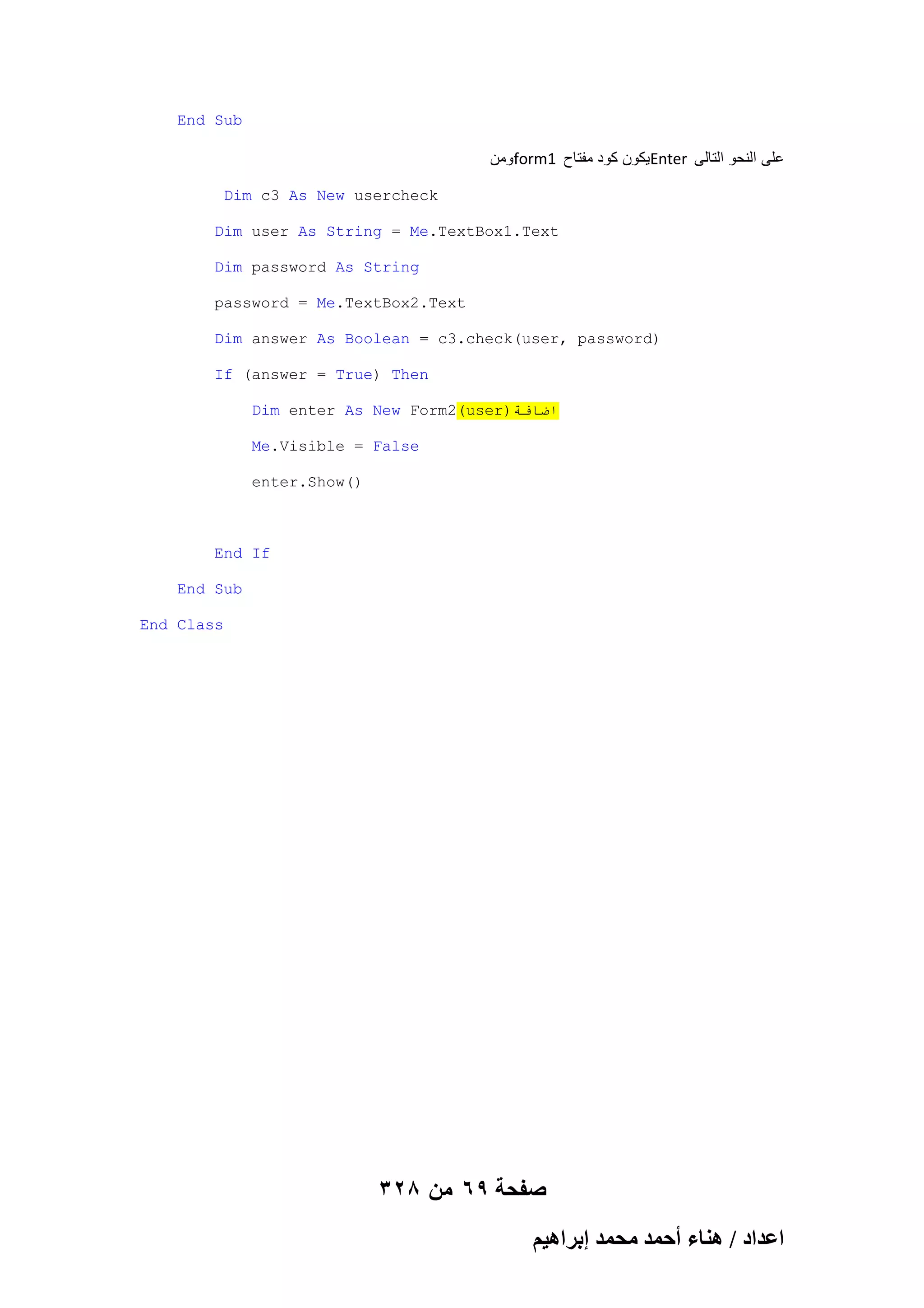 End Sub

‫ومن‬form1 ‫ٌكون كود مفتاح‬Enter ‫على النحو التالى‬
Dim c3 As New usercheck
Dim user As String = Me.TextBox1.Text
Dim password As String
password = Me.TextBox2.Text
Dim answer As Boolean = c3.check(user, password)
If (answer = True) Then
Dim enter As New Form2(user)‫اضافت‬
Me.Visible = False
enter.Show()

End If
End Sub
End Class

328 ‫صفحة 96 من‬
ْ٤ٛ‫حػيحى / ٛ٘خء أكٔي ٓلٔي ارَح‬

 